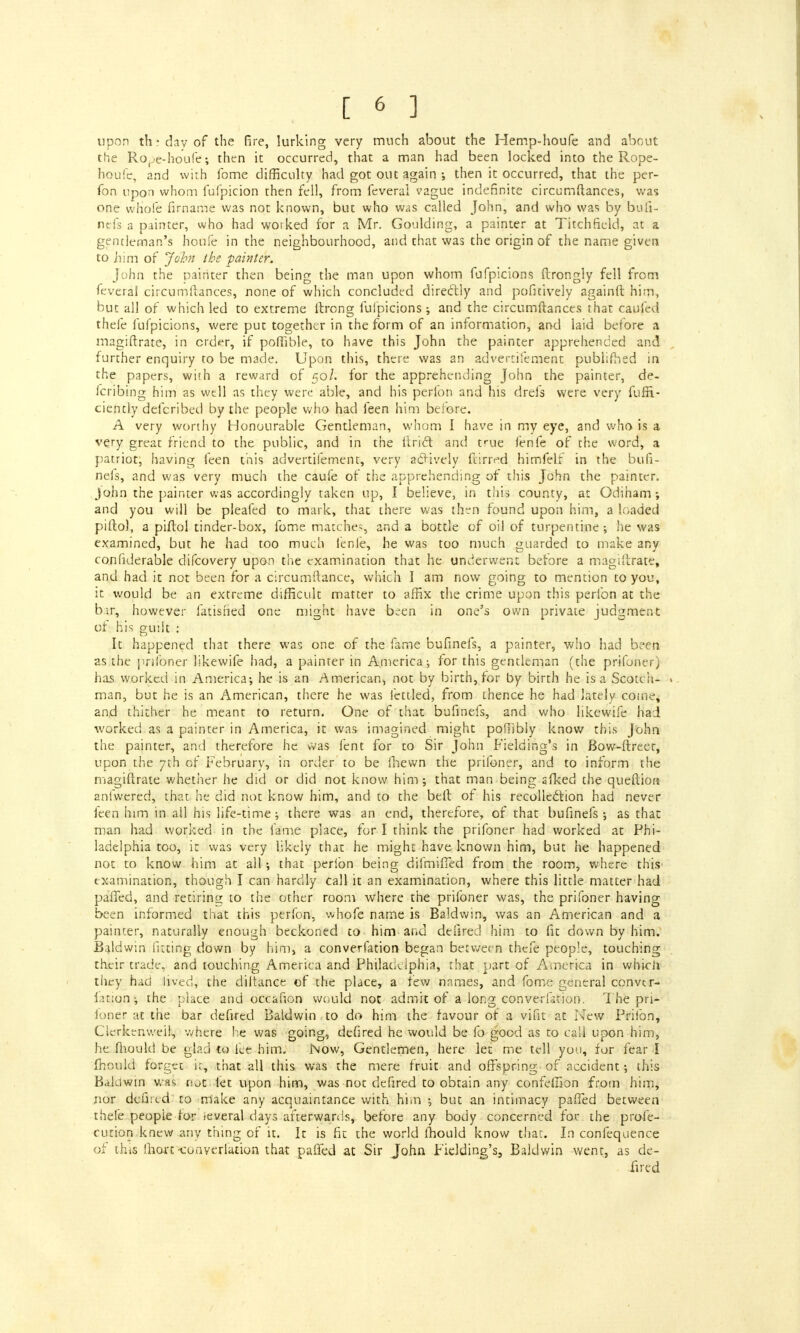 upon thi day of the fire, lurking very much about the Hemp-houfe and about the Rope-houfe; then it occurred, that a man had been locked into the Rope- houfe, and with fome difficulty had got out again ; then it occurred, that the per- son upon whom fufpicion then fell, from feveral vague indefinite circumftances, was one whole firname was not known, but who was called John, and who was by buli- nefs a painter, who had worked for a Mr. Goulding, a painter at Titchfield, at a gentleman's houfe in the neighbourhood, and that was the origin of the name given to him of John the -painter. John the painter then being the man upon whom fufpicions Itrongly fell from feveral circumftances, none of which concluded directly and pofitively againtt him, but all of which led to extreme ftrong fufpicions; and the circumftances that caufed thefe fufpicions, were put together in the form of an information, and laid before a magistrate, in cider, if pofiible, to have this John the painter apprehended and further enquiry to be made. Upon this, there was an advertifement publifhed in the papers, with a reward of 50/. for the apprehending John the painter, de- fcribing him as well as they were able, and his perfon and his drefs were very fuffi- ciently defcribed by the people who had feen him before. A very worthy Honourable Gentleman, whom I have in my eye, and who is a very great friend to the public, and in the Uriel and true lenfe of the word, a patriot; having feen this advertifement, very actively ftirrrd himfelf in the bufi- nefs, and was very much the caufe of the apprehending of this John the painter. John the painter was accordingly taken up, I believe, in this county, at Odiham ; and you will be pleafed to mark, that there was then found upon him, a loaded piltol, a piftol tinder-box, fome matches, and a bottle of oil of turpentine; he was examined, but he had too much lenfe, he was too much guarded to make any considerable difcovery upon the examination that he underwent before a magiltrate, and had it not been for a circumftance, which I am now going to mention to you, it would be an extreme difficult matter to affix the crime upon this perfon at the b:.r, however fatisned one might have b^en in one's own private judgment of his guilt : It happened that there was one of the fame bufinefs, a painter, who had been as the pnfoner likewife had, a painter in America; for this gentleman (the prifoner) has worked in America-, he is an American, not by birth, for by birth he is a Scotch- man, but he Is an American, there he was fettled, from thence he had lately come, and thither he meant to return. One of that bufinefs, and who likewife had worked as a painter in America, it was imagined might pofiibly know this John the painter, and therefore he was lent for to Sir John Fielding's in Bow-ftreet, upon the 7th of February, in order to be fhewn the prifoner, and to inform the magiftrate whether he did or did not know him; that man being afked the queftion anfwered, that he did not know him, and to the belt of his recollection had never feen him in ail his life-time; there was an end, therefore, of that bufinefs; as that man had worked in the fame place, for I think the prifoner had worked at Phi- ladelphia too, it was very likely that he might have known him, but he happened not to know him at all; that perfon being difmifTed from the room, where this examination, though I can hardly call it an examination, where this little matter had palled, and retiring to the other room where the prifoner was, the prifoner having been informed that this perfon, whofe name is Baldwin, was an American and a painter, naturally enough beckoned to him and delired him to fit down by him. Baldwin fitting down by him, a converfation began between thefe people, touching their trade, and touching America and Philadelphia, that part of America in which they had lived, the diltance of the place, a few nnmes, and fome general convtr- faiyqnj the place and occafion would not admit of a long converfation. The pri- loner at the bar defired Baldwin to do him the favour of a vifit at New Prifon, Cierkenweii, where he was going, defired he would be fo good as to call upon him, he mould be glad to fee him. Now, Gentlemen, here let me tell you, for fear I fhould forget i:, that all this was the mere fruit and offspring of accident; this Baldwin was v.ot fet upon him, was not defired to obtain any confeliion from him, nor defired to make any acquaintance with him ; but an intimacy palled between thefe people for ieveral days afterwards, before any body concerned for the profe- cution knew any thing of it. It is fit the world ihould know that. In confequence of this ihart-conyerlation that palled at Sir John Fielding's, Baldwin went, as de- fired