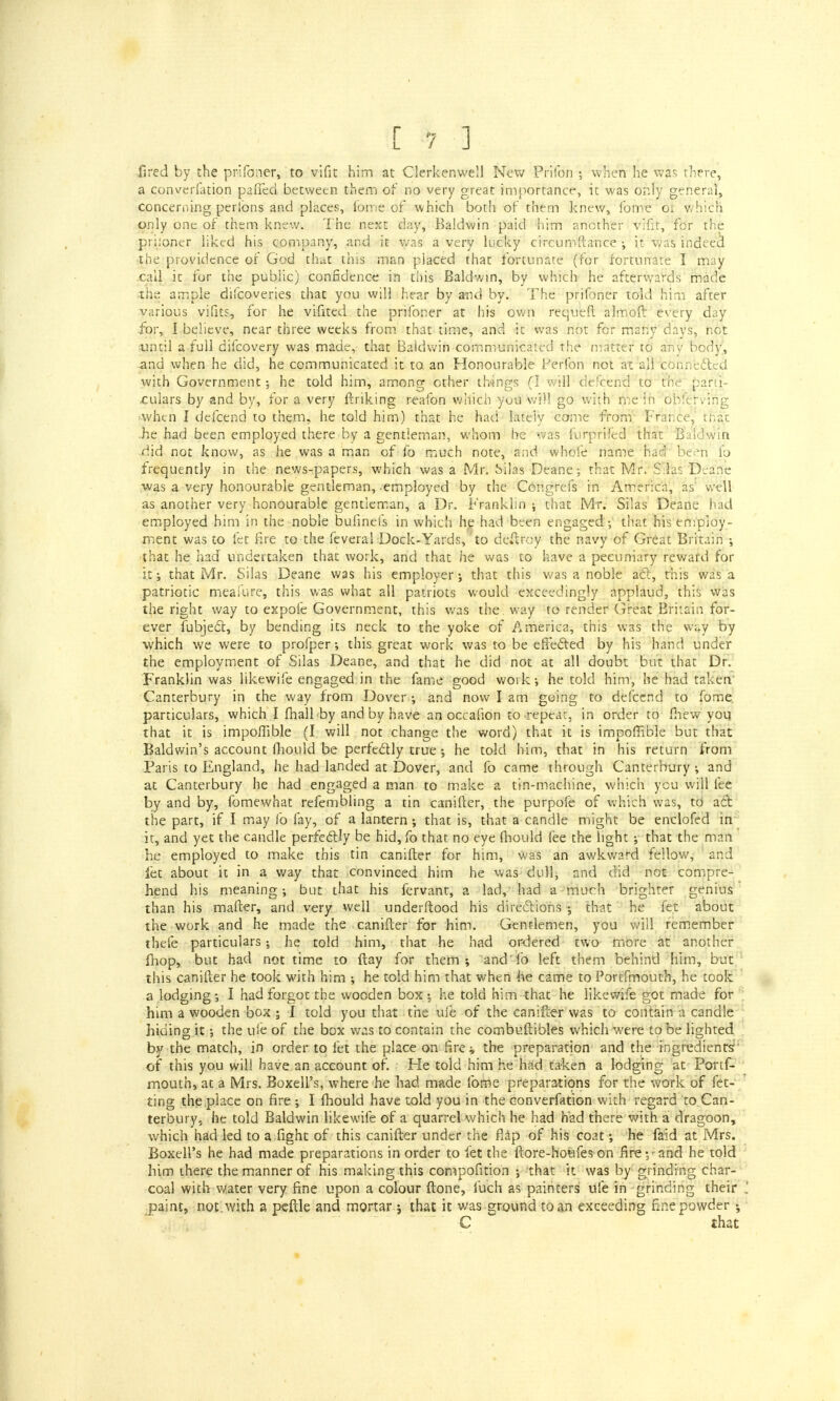 .fired by the prifoner, to vifit him at Clerkenwell New Prifon ; when he was there, a converfation pafTed between them of no very great importance, it was only general, concerning perlbns and places, fome of which both of them knew, ibme or which only one of them knew. The next day, Baldwin paid him another vifir, for the priioner liked his company, and it was a very lucky circumftance ; it was indeecl the providence of God that this man placed that fortunate (for fortunate I may call it for the public) confidence in this Baldwin, by which he afterwards made the ample difcoveries that you will hear by and by. The prifoner told him after various vifits, for he vifited the prifoner at his own requeft almoft every day for, I believe, near three weeks from that time, and it was not for many days, not until a full difcovery was made, that Baldwin communicated the matter to any body, and when he did, he communicated it to. an Honourable Ferfon not at all connected with Government; he told him, among other things (I will defcend to tffie parti- culars by and by, for a very finking reafon which yuu W?)l go with me in obferving when I defcend to them, he told him) that he had lately come from France, that .he had been employed there by a gentleman, whom he was furprifed that Baldwin .did not know, as he was a man of fo much note, and whole name had been fo frequently in the news-papers, which was a Mr. Silas Deane; that Mr. Silas Deane ■was a very honourable gentleman, employed by the Congrefs in America, as well as another very honourable gentleman, a Dr. Franklin ; that Mr. Silas Deane had employed him in the noble bufinefs in which he had been engaged ; that his employ- ment was to let fire to the feveral Dock-Yards,'to deftroy the navy of Great Britain ; that he had undertaken that work, and that he was to have a pecuniary reward for it that Mr. Silas Deane was his employer; that this was a noble act, this was a patriotic meafure, this was what all patriots would exceedingly applaud, this was the right way to expoie Government, this was the way to render Great Britain for- ever fubject, by bending its neck to the yoke of America, this was the way by which we were to profper; this great work was to be effected by his hand under the employment of Silas Deane, and that he did not at all doubt but that Dr. Franklin was likewife engaged in the fame good work; he told him, he had taken' Canterbury in the way from Dover; and now I am going to defcend to fome. particulars, which I fhall by and by have an occafion to repeat, in order to (hew you that it is impoflible (I will not change the word) that it is impoffible but that Baldwin's account fhouid be perfectly truehe told him, that in his return from Paris to England, he had landed at Dover, and fo came through Canterbury ; and at Canterbury he had engaged a man to make a tin-machine, which you will fee by and by, fomewhat refembling a tin canifter, the purpofe of which was, to act the part, if I may fo fay, of a lantern; that is, that a candle might be enclofed in it, and yet the candle perfectly be hid, fo that no eye mould fee the light ; that the man he employed to make this tin canifter for him, was an awkward fellow, and let about it in a way that convinced him he was dull; and did not compre- hend his meaning; but that his fervant, a lad, had a much brighter genius than his mafter, and very well underftood his directions ; that he fet about the work and he made the canifter for him. Gentlemen, you will remember thefe particulars; he told him, that he had ordered two more at another fhop, but had not time to ftay for them ; and' fo left them behind him, but this canifter he took with him ; he told him that when he came to Portfmouth, he took a lodging; I had forgot the wooden box; he told him that he likewife got made for him a wooden box ; I told you that the ufe of the canifter was to contain a candle hiding it; the ule of the box was to contain the combuftibles which were to be lighted by the match, in order to fet the place on fare* the preparation and the ingredients of this you will have an account of. He told him he had taken a lodging at Portf- mouth, at a Mrs. Boxeli's, where he had made fome preparations for the work of fet- ting the place on fire ; I mould have told you in the converfation with regard to Can- terbury, he told Baldwin likewife of a quarrel which he had had there with a dragoon, which had led to a fight of this canifter under the flap of his coat; he faid at Mrs. Boxeli's he had made preparations in order to let the ftore-howfes on fire; - and he told him there the manner of his making this compofitio'n ; that it was by grinding char- coal with water very fine upon a colour {tone, fuch as painters ufe in grinding their paint, not. with a peftle and mortar ; that it was ground to an exceeding fine powder C ~ that