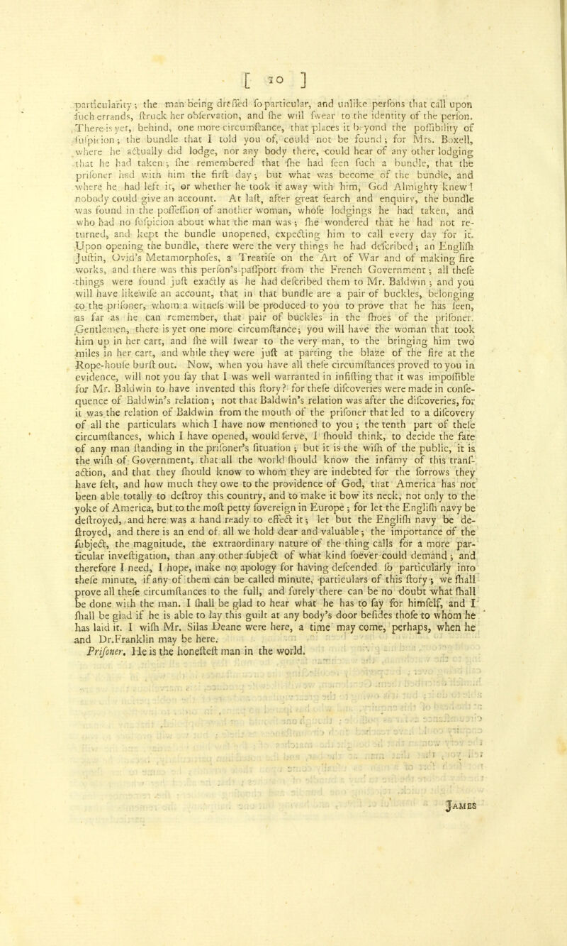 particularity; the man being dreffed fo particular, and unlike perfons that call upon fuch errands, ftruck her obfervation, and (he will fwear to the identity of the perion. There is yet, behind, one more circumftance, that places it b> yond the pofTibility of fu I pit ion-, the bundle that I told you of, could not be found; for Mrs. Boxell, where he actually did lodge, nor any body there, could hear of any other lodging that he had taken •, fne remembered that me had feen fuch a bundle, that the prifoner hud with him the firft daybut what was become of the bundle, and where he had left it, ©r whether he took it away with him, God Almighty knew! nobody could give an account. At laft, after great fearch and enquiry, the bundle was found in the poffefilon of another woman, whofe lodgings he had taken, and who had no fufpicion about what the man was; fhe wondered that he had not re- turned, and kept the bundle unopened, expecting him to call every day for ir. Upon opening the bundle, there were the very things he had defcribed; an Englifh Juftin, Ovid's Metamorphofes, a Treacife on the Art of War and of making fire works, and there was this perfon's paffport from the French Government; all thefe things were found juft exactly as he had defcribed them to Mr. Baldwin ; and you will have iikewife an account, that in that bundle are a pair of buckles, belonging to the prifoner, whom a witnefs will be produced to you to prove that he has leen, ias far as he can remember, that pair of buckles in the fhoes of the prifoner. Gentlemen, there is yet one more circumftance; you will have the woman that took him up in her cart, and flie will iwear to the very man, to the bringing him two miles in her cart, and while they were juft at parting the blaze of the fire at the -Rope-houle burft out. Now, when you have all thefe circumftances proved to you in evidence, will not you fay that I was well warranted in infifting that it was impoffible fox Mr. Baldwin to have invented this ftory? for thefe difcoveries were made in confe- quence of Baldwin's relation •, not thac Baldwin's relation was after the difcoveries, for it was.the relation of Baldwin from the mouth of the prifoner that led to a difcovery of all the particulars which I have now mentioned to you •, the tenth part of thefe circumftances, which I have opened, would ferve, I fhould think, to decide the fate of any man Handing in the prifoner's fituation ; but it is the wifh of the public, it is the wifh of Government, that all the 'world fhould know the infamy of this tranf- action, and that they fhould know to whom they are indebted for the forrows they have felt, and how much they owe to the providence of God, that America has not been able totally to deftroy this country, and to make it bow its neck, not only to the yoke of America, but to the moft petty fovereign in Europe ; for let the Englifh navy be deftroyed, and here was a hand ready to effect it-, let but the Englifh navy be de- ftroyed, and there is an end of all we hold dear and valuable-, the importance of the fubject, the magnitude, the extraordinary nature of the thing calls for a more par- ticular investigation, than any other fubject of what kind foever could demand ; and therefore I need, I hope, make no apology for having defcended lb particularly into thefe minute, if any of them can be called minute, particulars of this ftory ; we fhall prove all thefe circumftances to the full, and furely there can be no doubt what fhall be done with the man. I (hall be glad to hear what he has to fay for himfelf, and I fhall be giad if he is able to lay this guilt at any body's door befides thofeto whom he has laid it. I wifh Mr. Silas Deane were here, a time may come, perhaps, when he and Dr.Franklin may be here.- Prifoner. He is the honefteft man in the world. James