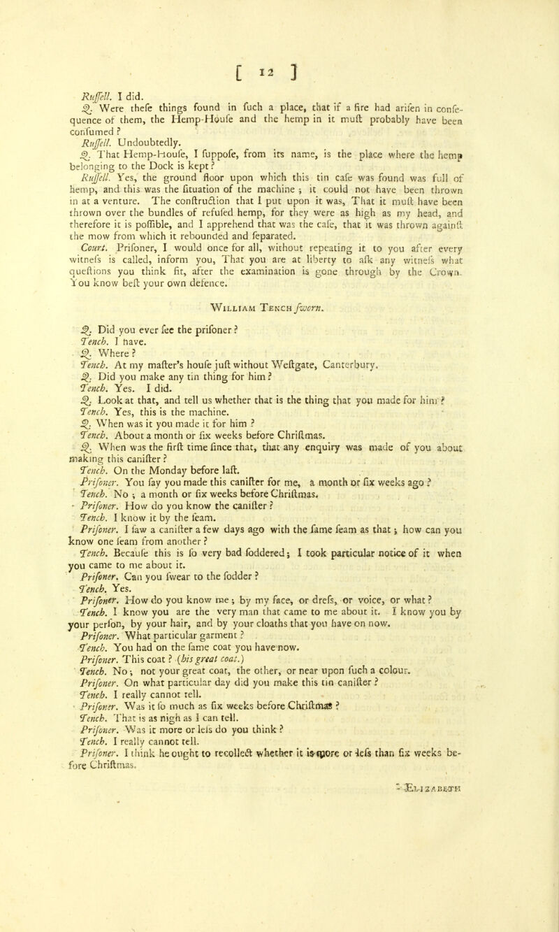 Ruffdl. I did. j^. Were thefe things found in fuch a place, that if a fire had arifen in confe- quence of them, the Hemp-H6ufe and the hemp in it muft probably have been con fumed ? Rujfell. Undoubtedly. 4>. That Hemp-houfe, I fuppofe, from its name, is the place where the hemp belonging to the Dock is kept? Rujfell. Yes, the ground floor upon which this tin cafe was found was full of hemp, and this was the fituation of the machine ; it could not have been thrown in at a venture. The confirmation that I put upon it was, That it muft have been thrown over the bundles of refufed hemp, for they were as high as my head, and therefore it is poffible, and I apprehend that was the cafe, that it was thrown again'!; the mow from which it rebounded and feparated. Court. Prifoner, I would once for all, without repeating it to you after every witnefs is called, inform you, That you are at liberty to afk any witnefs what queftions you think fit, after the examination is gone through by the Crown, l'ou know beft your own defence. William Tench fworn. £>. Did you ever fee the prifoner ? Tench. I have. £K Where? Tench. At my matter's houfe juft without Weftgate, Canterbury. £K Did you make any tin thing for him ? Tench. Yes. I did. £K Look at that, and tell us whether that is the thing that you made for him ? Tench. Yes, this is the machine. Q When was it you made it for him ? Tench. About a month or fix weeks before Chriftmas. When was the firft time fince that, that any enquiry was made of you about making this canifter? Tench. On the Monday before lafl. Prifoner. You fay you made this canifter for me, a month or fix weeks ago ? Tench. No •, a month or fix weeks before Chriftmas. • Prifoner. How do you know the canifter ? Tench. I know it by the feam. Prijoner. I faw a canifter a few days ago with the fame feam as that j how can you know one feam from another ? Tench. Becaufe this is fo very bad foddered; I took particular notice of it when you came to me about it. Prifoner. Can you fvvear to the fodder ? Tench. Yes. Prifoner. How do you know me ; by my face, or drefs, or voice, or what ? Tench. 1 know you are the very man that came to me about it. I know you by your perfon, by your hair, and by your cloaths that you have on now. Prifoner. What particular garment ? Tench. You had on the fame coat you have now. Prifoner. This coat ? {his great coat.) Tench. No •, not your great coat, the other, or near upon fuch a colour. Prifoner. On what particular d^y did you make this tin canifter ? Tench. I really cannot tell. ■ Prifoner. Was it fo much as fix weeks before Chriftmas ? Tench. That is as nigh as 1 can tell. Prifoner. Was it more or leis do you think ? Tmch. I really cannot tell. Prifoner. I think he ought to recollect whether it ifrfpore or -lefs than fix weeks be- fore Chriftmas, -Evizabe-th s