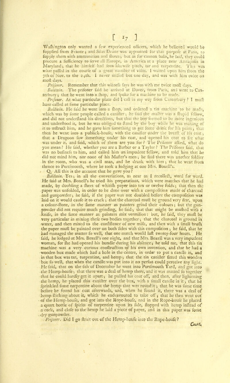 Wam'ngton only wanted a few experienced officers, which he believed would be- fupplied from trance ; and Silas Dcane was appointed for that purpofe at Paris, to fupply them with ammunition and (lores-, but as for cannon balls, he laid, they could procure a furficiency to ferve all Europe, in America at a place near Annapolis ia Maryland; that he himfelf had ieen hkcwile pitch, tar and turpentine. This was what paffed in the courle of a great number of vifits. I waited upon him from the 7th of Nov. to the 2-j.th. I never miffed but one day, and was with him twice on moil days. Prifoner. Remember that this witnefs fays he was with me twice moft days. Baldwin. The prifoner laid he arrived at Dover, from Pans, and went to Can- terbury ; that he went into a fhop, and Ipoke for a machine to be made. Prifoner. At what particular place did I call in my way from Canterbury ? I muft have called at fome particular place. Baldwin. He faid he went into a fhop, and ordered a tin machine to be made^ which was by fome people called a caniiter •, he faid the mailer was a ftupid fellow, and did not underftand his directions, but that the boy feemed to be more ingenious and underftood it, but he was obliged to ftand by the boy while he was making of it to inftru£t him, and he gave him fomething to get fome drink for his pains j that- then he went into a publick-houfe, with the caniiter under the breaft of his coat; that a Dragoon faw fomething under his coat, and opened his coat to fee what was under it, and faid, which of them are you for ? The Prifoner afked, what do you mean ? He faid, whether you are a Barber or a Taylor ? The Prifoner faid, that was no bufinefs to him, and called him an impudent fellow, and told him that he did not mind him, nor none of his Mailer's men ; he faid there was another foldier in the room, who was a civil man, and he drank with him that he went from thence to Portfmouth, where he took a lodging at one Mrs. BoxelPs. C4 All this is the account that he gave you ? Baldwin. Yes; in all the converfations, as near as I recollect, word for word. He faid at Mrs. Boxell's he tried his preparations, which were matches that he had made, by doubling a fheet of whitilh paper into ten or twelve folds; that then the paper was unfolded, in order to be done over with a compofition made of charcoal and gunpowder; he faid, if the paper was not doubled before the compofition was laid on it would caufe it to crack ; that the charcoal muft be ground very fine, upon a colonr-ftone, in the fame manner as painters grind their colours; but the gun- powder did not require much grinding, he faid; that that might be malhed with a knife, in the fame manner as painters mix vermilion: but, he faid, they muft be very particular in mixing thefe two bodies together; that the charcoal is ground in water, and then mixed to the conHftence of new milk, and then with a fmall brufh the paper muft be painted over on both fides with this compofition ; he faid, that he had managed the matter fo well, that one match would laft twenty-four hours. He faid, he lodged at Mrs. Boxell's one night, and that Mrs. Boxell was a very impudent woman, for fhe had opened his bundle during his abfence; he told me, that this tin machine was a very curious conftruclion of his own invention, and that he had a wooden box made which had a hole in the centre, in ordar to put a candle in, and in that box was tar, turpentine, and hemp; that the tin canifter fitted this wooden box fo well, that when the candle v/as put into it no perfon could perceive any light. He faid, that on the 6th of December he went into Portfmouth Yard, and got into the Hemp-houfe; that there was a deal of hemp there, and it was matted fo together that he could hardly get it apart; he pulled his coat off, and then, after lightening- the hemp, he placed this canifter over the box, with a fmall candle in it; that he fprinkled fome turpentine about the hemp that was round it; that he was fome time before he found his coat afterwards, and, when he found it, there was a deal of hemp flicking about it, which he endeavoured to take off; that he then went out of the Hemp-houfe, and got into the Rope-houfe, and in the Rope-houfe he placed a quart bottle of fpirits of turpentine upon its fide, flopped with hemp inflead of a cork, and clofe to the hemp he laid a piece of paper, and in this paper was fome <lry gunpowder. Prijoner. Did I go ftrait out of the Hemp-houfe into the Rope-houfe ? Crurt*