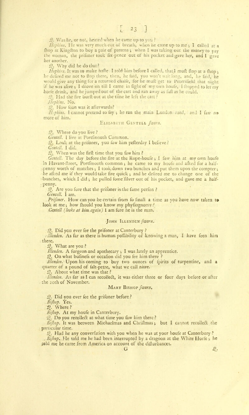 Was he, or not, heated when he came up to you ? Hopkins. He was very much ouc of breach, when he came up to me I called at a fhop at Kingfton to buy a pair of pattens; when I was taking ouc the money to pay the woman, the prilbner took fix-pence out of his pocket and gave her, and I gave her another. £\ Why did he do that? Hopkins, It was to make hafte. I told him before I called, that I mud flop at a mop ; he defired me not to flop there, then, he laid, you won't wait long, and, he faid, he would give any thing for a returned chaile, for he muft get to Petersfield chat night if he was alive ; I drove on till I t ame in fight of my own houfe, I (topped to let my horfe drink, and hejumpedout of the cart and ran away as fuftas he could. g). Had the fire burlt out at the time he left the cart ? Hopkins. No. §). How loon was it afterwards? Hopkins. I cannot pretend to fay •, he ran the main London road, and I faw nd more of him. Elizabeth Gentell fivom. £{. Where do you live ? Gentell. I live at Portfmouth Common. Q Look at the prifoner, you law him yefterday I believe ? Gentell. I did. i^. When was the firft time that you faw him ? Gentell. The day before the fire at the Rope-houfe ; I faw him at my own houfe in Havant-flreet, Portfmouth common ; he came to my houfe and afked for a half- penny worth of matches; I took down two bunches and put them upon the compter; he afked me if they would take fire quick ; and he defired me to change one of the bunches, which I did •, he pulled fome filver out of his pocket, and gave me a half- penny. i^. Are you fure that the prifoner is the fame perfon ? Gentell. I am. Prifoner. How can you be certain from fo fmall a time as you have now taken t» look at me; how fhould you know my phyfiognomv ? Gentell (looks at him again) 1 am fure he is the man. •John Illenden [worn. i^. Did you ever fee the prifoner at Canterbury ? Illenden. As far as there is human poffibility of knowing a man, I have feen him there. £). What are you ? Illenden. A furgeon and apothecary •, I was lately an apprentice. £K On what bufinefs or occafion did you fee him there ? Illenden. Upon his coming to buy two ounces of fpirits of turpentine, and a quarter of a pound of falt-petre, what we call nitre. ^. About what time was that ? Illenden. As far as I can recoiled, it was either three or four days before or after the 20th of November. Mary Bishop /worn, ■ Did you ever fee the prifoner before ? Bijbop. Yes. «>. Where? BiJJoop. At my houfe in Canterbury. Do you recollect at what time you faw him there ? BiJJoop. It was between Michaelmas and Chriftmas; but I cannot recollect the particular time. Had he any converfation with you when he was at your houfe at Canterbury ? . BiJJoop., He told me he had been interrupted by a dragoon at the White Horfe ; he x@ld me he came from America on account of the difturbances. G