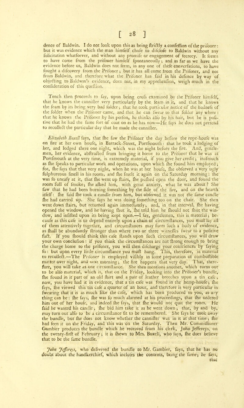 dence of Baldwin. I do not look upon this as being ftrictly a confeflion of the prifoner: but it was evidence which the man himfelf chofe to difclofe to Baldwin without any folicitation whatfoever, and without any promife or engagement of fecrecy. It feems to have come from the prifoRer himfelf fpontaneoufly ; and as far as we have the evidence before us, Baldwin does not feem, in any one of thefe conventions, to have fought a difcovery from the Prifoner; but it has all come from the Prifoner, and not from Baldwin, and therefore what the Prifoner has faid in his defence by way of objecting to Baldwin's evidence, does not, in my apprehenfion, weigh much in the confideration of this queftion. Tench then proceeds to fay, upon being crofs examined by the Prifoner himfelf, that he knows the cannifter very particularly by the fcam in it, and that he knows the feam by its being very bad folder; that he took particular notice of the badnefs of the folder when the Prifoner came, and that he can fwear to that folder any where: that he knows the Prifoner by his perfon, he thinks alio by his hair, but he is pofi- tive that he had the fame fort of coat on as he has now—He fays he does not pretend to recoiled the particular day that he made the cannifter. Elizabeth Boxell fays, that fhe faw the Prifoner the day before the rope-houfe was on fire at her own houfe, in Barrack-Street, Portfmouth: that he took a lodging of her, and lodged there one night, which was the night before the fire. And, gentle- men, her evidence, abftracted from bringing it home to the Prifoner that he was at Portfmouth at the very time, is extremely material, if you give her credit; inafmuch as fhe fpeaks to particular work and Operations, upon which fhe found him employed ; for, fhe fays that that very night, when he was at her houfe, fhe obferved a very ugly fulphureous fmell in his room; and fhe fmelt it again on the Saturday morning: lhe was fo uneafy at it, that fhe went up flairs, fhe pufhed open the door, and found the room full of fmoke; fhe afked him, with great anxiety, what he was about ? She faw that he had been burning fomething by the fide of the fire, and on the hearth itfelf: fhe faid fhe took a candle from him, but obferved it was not the fame candle lhe had carried up. She fays he was doing fomething too on the chair. She then went down flairs, but returned again immediately; and, in that interval, fhe having opened the window, and he having fhut it, fhe told him he fhould not lhut the win- dow, and infifted upon its being kept open.—I fay, gentlemen, this is material; be- caufe as this cafe is to depend entirely upon a chain of circumtlances, you mult lay all of them attentively together, and circumftances may form fuch a body of evidence, as fhall be abundantly ftronger than where two or three wicneffes fwear to a pofitive fact. If you fhould think this cafe flands upon fuch circumftances, you will draw your own conclufion : if you think the circumftances are not ftrong enough to bring the charge home to the prifoner, you will then difcharge your confeiences by faying fo: but upon every little circumflance you muft hang. This, therefore, is material to recollect.—The Pnlbner is employed vifibly in fome preparation of combuftible matter over night, and nexc morning •, the fire happens that very day. That, there- fore, you will take as one circumflance. She then mentions another, which turns out to be alio material, which is, that on the Friday, looking into the Prifoner's bundle, fhe found in it part of an old fhirt and a pair of leather breeches upon a tin cafe; now, you have had it in evidence, that a tin cafe was found in the hemp-houfe; fhe fays, fhe viewed this tin cafe a quarter of an hour, and therefore is very particular in fwearing that it is as much like the cafe, which has been produced to you, as any thing can be: fhe fays, fhe was fo much alarmed at his proceedings, that fhe ordered him out of her houfe, and indeed fhe fays, that fhe would not quit the room. He faid he wanted his candle; fhe bid him take it as he went down; that, by and by, may turn out alfo to be a circumflance fit to be remembered. She fays he took away the bundle, but lhe does not know whether the cannifter was in it at that time; fhe had feen it on the Friday, and this was on the Saturday. Then Mr. Commifiioner Gambier produces the bundle which he received from his clerk, John Jeffereys, on the twenty-hrft of February ; it is fhewn to Mrs. Boxell, who lays, fhe does believe that to be the fame bundle. John Jeffereys, who delivered the bundle to Mr. Gambier, fays, that he has no doubt about the handkerchief, which indoles the contents, being the fame; he fays, that