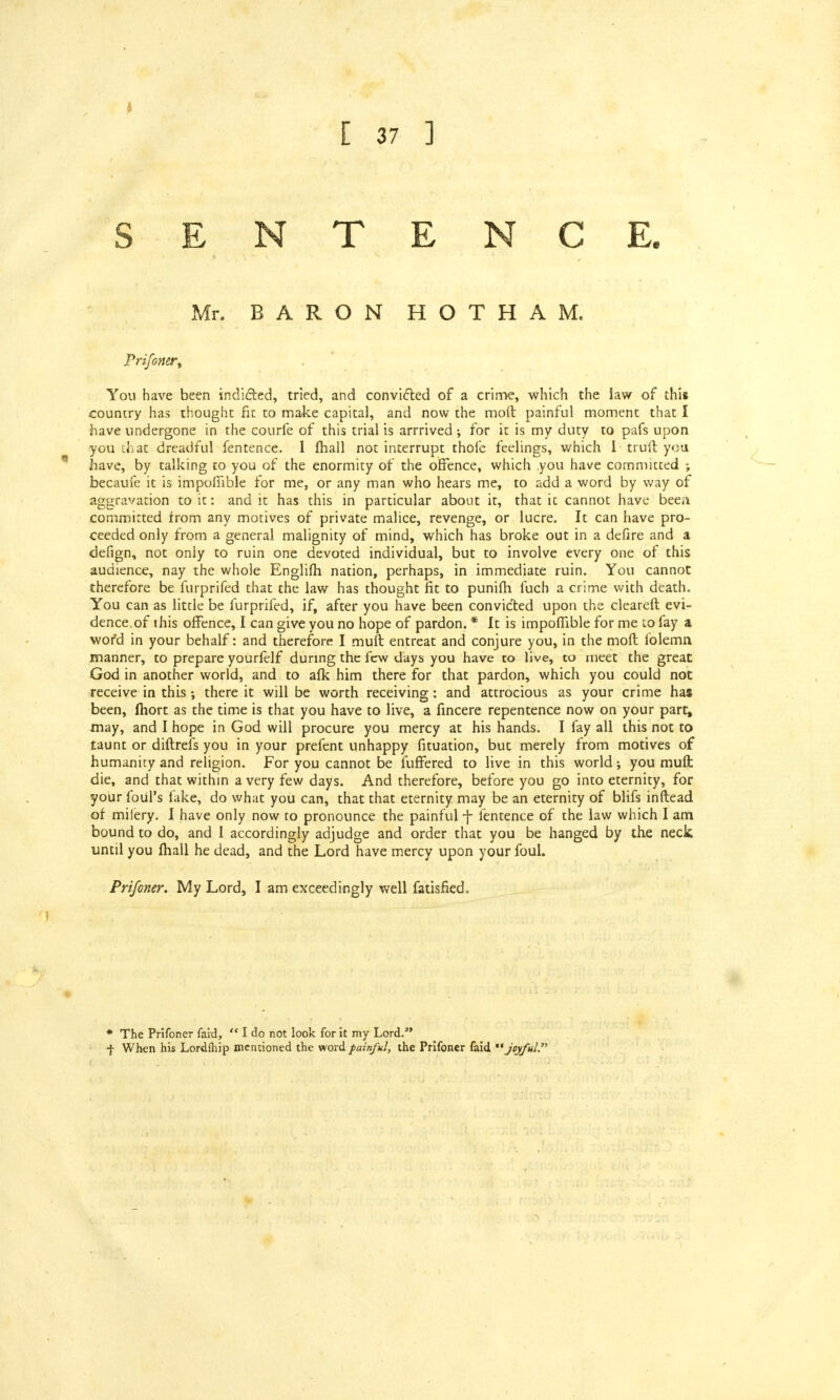 SENTENCE. Mr. BARON HOTHAM. Prifoner, You have been indicated, tried, and convicted of a crime, which the law of this country has thought fit to make capital, and now the mod painful moment that I have undergone in the courfe of this trial is arrrived ; for it is my duty to pafs upon you that dreadful fentence. I fhall not interrupt thofe feelings, which 1 truft yea have, by talking to you of the enormity of the offence, which .you have committed ; becaufe it is impofiible for me, or any man who hears me, to add a word by way of aggravation to it: and it has this in particular about it, that it cannot have been committed from any motives of private malice, revenge, or lucre. It can have pro- ceeded only from a general malignity of mind, which has broke out in a defire and a defign, not only to ruin one devoted individual, but to involve every one of this audience, nay the whole Englifh nation, perhaps, in immediate ruin. You cannot therefore be furprifed that the law has thought fit to punifh fuch a crime with death. You can as little be furprifed, if, after you have been convicted upon the cleareft evi- dence.of this offence, I can give you no hope of pardon. * It is impoffible for me to fay a word in your behalf: and therefore I muft entreat and conjure you, in the moft folemn manner, to prepare yourfelf during the few days you have to live, to meet the great God in another world, and to afk him there for that pardon, which you could not receive in this •, there it will be worth receiving: and attrocious as your crime has been, fhort as the time is that you have to live, a fincere repentence now on your part, may, and I hope in God will procure you mercy at his hands. I fay all this not to taunt or diftrefs you in your prefent unhappy fituation, but merely from motives of humanity and religion. For you cannot be fuffered to live in this world you mud: die, and that within a very few days. And therefore, before you go into eternity, for your foul's fake, do what you can, that that eternity may be an eternity of blifs inftead of milery. I have only now to pronounce the painful 7 fentence of the law which I am bound to do, and I accordingly adjudge and order that you be hanged by the neck until you fhall he dead, and the Lord have mercy upon your foul. Prifoner. My Lord, I am exceedingly well fatisfied. * The Prifoner faid, I do not look for it my Lord. f When his Lordftiip mentioned the word painful, the Prifoner faid joyful