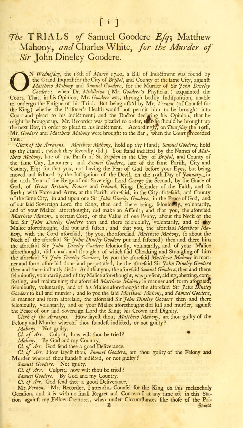 rhe TRIALS of Samuel Goodere Efq-, Matthew Mahony, and Charles White^ for the Murder of Sir John DIneley Goodere. ON Wednefday, the i8th of March I740, a Bill of Indidiment was found by the Grand Inquell for the City of Brijtol, and County of the fame City, againft: Matthew Mahony and Samuel Goodere^ for the Murder of Sir John Dineley Goodere •, when Dr. Middleton ( Mr. Goodere^s Phyfician ) acquainted the Court, That, in his Opinion, Mr. Goodere was, through bodily Indifpofition, unable to undergo the Fatigue of his Trial. But being afk'd by Mr. Vernon (of Counfel for the King) whether the Prifoner^s Health Would not permit him to be brought into Court and plead to his Indiftment; and the Doftor deciding his Opinion, that he might be brought up, Mr. Recorder was pleafed to order, laBt>he fliould be brought up the next Day, in order to plead to his Indidlment. Accordinglj^ on 'Thiirfday the 19th, Mr, Goodere and Matthew Mahony were brought to the Bar ; when the Court j?roceeded thus: Clerk of the Arraigns. Matthew Mdhony^ hold up thy Hand; Samuel Goodere, hold up thy Hand ; (which they leverally did.) You (land indided by the Names of Mat- thew Mahony, late of the Parifh of St. Stephen in the City of Brijlol, and County of the fame City, Labourer \ and Samuel Goodere, late of the fame Parifh, City and County, Efq; for that you, not having the Fear of God before your Eyes, but being moved and feduced by the Infligation of the Devil, on the 19th Day of January,. in the 14th Year of the Reign of our Sovereign Lord George the Second, by the Grace of God, of Great Britain, France and Ireland, King, Defender of the Faith, and fo forth; with Force and Arms, at the Parifh aforefaid, in the City afofefaid, and County of the fame City, in and upon one Sir John Dineley Goodere, in the Peace of God, and of our faid Sovereign Lord the King, then and there being, feloniofflly, voluntarily, and of your Malice aforethought, did make an AfTault; and that you, the aforefaid Matthew Mahony, a certain Cord, of the Value of one Penny, about the Neck of the faid Sir John Dineley Goodere then and there felonioufly, voluntarily, and of #iy Malice aforethought, did put and faflen; and that you, the aforefaid Matthew Ma- hony, with the Cord aforefaid, (by you, the aforefaid Matthew Mahony, fo about the Neck of the aforefaid Sir John Dineley Goodere put and faftened) then and there him the aforefaid Sir John Dineley Goodere felonioufly, voluntarily, and of your Malice aforethought, did choak and flrangle ; of which faid Choaking and Strangling of him the aforefaid Sir John Dineley Goodere, by you the aforefaid Matthew Mahony in man- ner and form aforefaid done and perpetrated, he the aforefaid Sir John Dineley Goodere then and there inflantly died And that you, the aforefaid Samuel Goodere, then and there felonioufly, voluntarily,and of thy Malice aforethought, was prefent, aiding, abetting, coni- forting, and maintaining the aforefaid Matthew Mahony in manner and form aforefaid, felonioufly, voluntarily, and of his Malice aforethought the aforefaid Sir John Dineley Goodere to kill and murder; and lb you the faid Matthew Mahony, and Samuel Goodere, in manner and form aforefaid, the aforefaid Sir John Dineley Goodere then and there felonioufly, voluntarily, and of your Malice aforethought did kill and murder, againfl the Peace of our faid Sovereign Lord the King, his Crown and Dignity. Clerk of the Arraigns. How fayeft thou, Matthew Mahony, art thou guilty of the Felony and Murder whereof thou ftandefl indid:cd, or not guilty,^ Mahony. Not guilty. CI. of Arr. Culprit, how wilt thou be tried * Mahony. By God and my Country. CI. of Arr. God fend thee a good Deliverance. CI. of Arr. How fayeft thou, Samuel Goodere, art thou guilty of the Felony and Murder whereof thou flandeft indidted, or not guilty.^ Samuel Goodere. Not guilty. CI. of Arr. Culprit, how wilt thou be tried ? Samuel Goodere. By God and my Country. CI. of Arr. God fend thee a good Deliverance. 'M.T.Vernon. Mr, Recorder, I attend as Counfel for the King on this melancholy Occafion, and it is with no fmall Regret and Concern I at any time a6t in this Sta- tion againft my Fellow-Creatures, when under Circumftances like thofe of the Pri- B foners