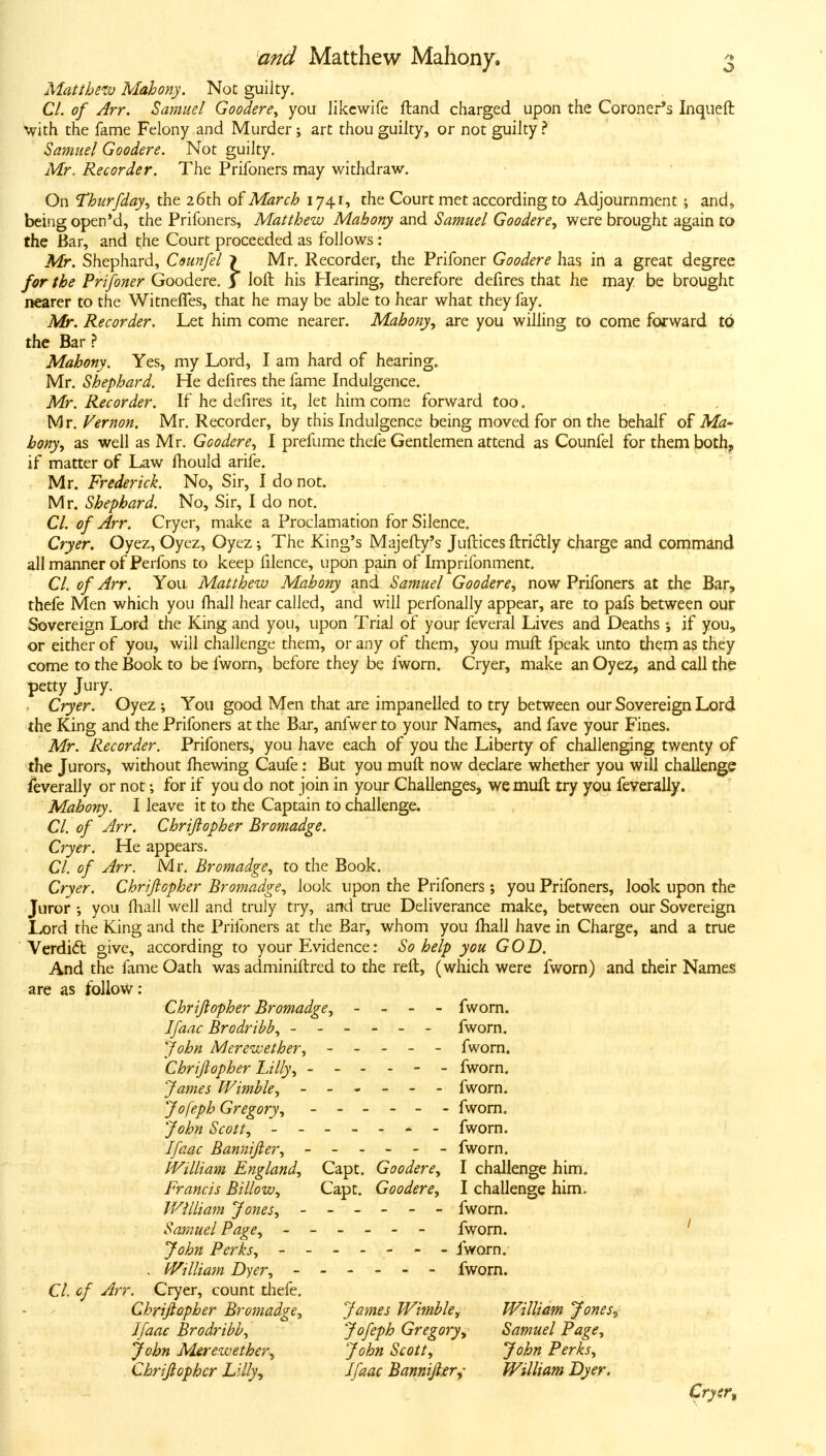 Alattbetv Mahony. Not guilty. CI. of Arr. Samuel Goodere, you Jikcwife ftand charged upon the Coroner's Inqueft •with the fame Felony and Murder; art thou guilty, or not guilty Samuel Goodere. Not guilty. Mr. Recorder. The Prifoners may withdraw. On Thurfday, the 26th Q^ March 1741, the Court met according to Adjournment ; and, being open'd, the Prifoners, Matthew Mahony and Samuel Goodere, were brought again to the Bar, and the Court proceeded as follows: Mr. Shephard, Counfel \ Mr, Recorder, the Prifoner Goodere has in a great degree for the Prifoner Goodere. 3 loft his Hearing, therefore defires that he may be brought nearer to the Witneffes, that he may be able to hear what they fay. Mr. Recorder. Let him come nearer. Mahony, are you willing to come forward to the Bar ? Mahony. Yes, my Lord, I am hard of hearing. Mr. Shephard. He defires the fame Indulgence. Mr. Recorder. If he defires it, let him come forward too. Mr, Vernon. Mr, Recorder, by this Indulgence being moved for on the behalf of Ma- hony, as well as Mr. Goodere, I prefume thefe Gentlemen attend as Counfel for them both, if matter of Law Ihould arife. Mr. Frederick. No, Sir, I do not. Mr. Shephard. No, Sir, I do not, CI. of Arr. Cryer, make a Proclamation for Silence, Cryer. Oyez, Oyez, Oyez; The King's Majefty's Juftices ftridly charge and command all manner of Perfons to keep filence, upon pain of Imprifonment. CI. of Arr. You Matthew Mahony and Samuel Goodere, now Prifoners at the Bar, thefe Men which you fhall hear called, and will perfonally appear, are to pafs between our Sovereign Lord the King and you, upon Trial of your feveral Lives and Deaths; if you, or either of you, will challenge them, or any of them, you muft fpeak unto them as they come to the Book to be fworn, before they be fworn. Cryer, make an Oyez, and call the petty Jury. Cryer. Oyez ; You good Men that are impanelled to try between our Sovereign Lord the King and the Prifoners at the Bar, anfwer to your Names, and fave your Fines. Mr. Recorder. Prifoners, you have each of you the Liberty of challenging twenty of the Jurors, without Ihewing Caufe: But you muft now declare whether you will challenge feverally or not; for if you do not join in your Challenges, we muft try you feverally. Mahony. I leave it to the Captain to challenge. CI. of Arr. Chrijlopher Bromadge. Cryer. He appears. CI. of Arr. Mr. Bromadge, to the Book, Cryer. Chriflopher Bromadge, look upon the Prifoners ; you Prifoners, look upon the Juror ; you ftiall well and truly try, and true Deliverance make, between our Sovereign Lord the King and the Prifoners at the Bar, whom you ftiall have in Charge, and a true ' Verdidl give, according to your Evidence: So help you GOD. And the fame Oath was adminiftred to the reft, (which were fworn) and their Names are as follow: Chrijlopher Bromadge, - - - fworn. Ifaac Brodribb, ------ fworn. John Merewether, ----- fworn. Chriflopher Lilly, ------ fworn. James Wimble, ------ fworn. Jofeph Gregory, ------ fworn. John Scott, ------- fworn. Ifaac Bannifler, ------ fworn, IVilliam England, Capt. Goodere, I challenge him. Francis Billow, Capt, Goodere, I challenge him. IVilliam Jones, ------ fworn. Samuel Page, ------ fworn. ' John Perks, ------- fworn.- . IVilliam Dyer, ------ fworn. CI. cf Arr. Cryer, count diefe, Chriflopher Bromadge, James Wimble, William Jones^ Ifaac Brodribb, Jofeph Gregory.^ Samuel Page, John Mirewether-, John Scott, John Perks, Chrijlopher Lilly, Ifaac Bannijl.er^- William Dyer. Cryer,