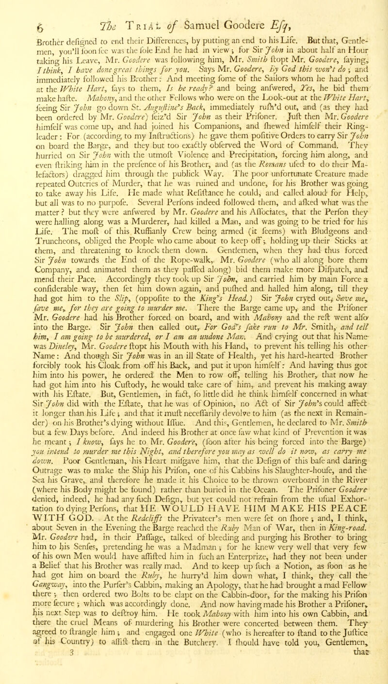 Brother defigned to end their Differences, by putting an end to his Life, But that, Gentle- men, you'JI loon ice was the Ible End he had in view ; for Sir John in about half an Hour taking his Leave, Mr. Goodere was following him, Mr. Smith ftopt Mr. Goodere^ faying^ I thinks I have done great things for you. Says Mr. Goodere., Ey God this •won*t do ; and immediately followed his Brother: And meeting fome of the Sailors whom he had pofted at the White Hart^ fays to them. Is he ready? and being anfwered, Tes., he bid them make hafte. Mahony., and the other Fellows who were on the Look-out at the White Hnrty feeing Sir John go down St. Aiigujline's Bnck., immediately rull^'d out, and (as they had been ordered by Mr. Goodere) feiz'd Sir John as their Prifoner. Jufb then Mr. Goodere himfelf was come up, and. had joined his Companions, and fhewed himfelf their Ring- leader : For (according to my Inftruclions) he gave them pofitive Orders to carry Sir John on board the Barge, and they but too exa6lly obferved the Word of Command. They hurried on Sir John with the utmofl Violence and Precipitation, forcing him along, and even ftriking liim in the prefence of his Brother, and (as the Romans ufed- to do their Ma- lefadors) dragged him through the publick Way. The poor unfortunate Creature made repeated Outcries of Murder, that he was ruined and undone, for his Brother was going, to take away his Life. Lie made what Rehftance he could, and called aloud for Help> but all was to no purpofe. Several Perfons indeed followed them, and afked what was the matter ? but they were anfwered by Mr. Goodere and his Aflbciates, that the Perfon they were hailing along was a Murderer, had killed a Mail, and was going to be tried for his Life. The mofl of this Ruffianly Crew being armed (it feems) with Bludgeons and Truncheons, obliged the People who came about to keep offv holding up their Sticks at them, and threatening to knock them down. Gentlemen, when they had thus forced Sir John towards the End of the Rope-walk,. Mr. Goodere (who all along bore them Company, and animated them as they paflcd along) bid them make more Difpatch, and mend their Pace. Accordingly they took up Sir John., and carried him by main Force a eonfiderable way, then fet him down again, and pullied and hailed him along, till they had got him to the Slip., (oppofite to the King's Head.) Sir John cryed out,' Save me^ fave mCy. for they are going to murder me. There the Barge came up, and the Prifoner Mr. Goodere had his Brother forced on board, and with Mahony and the reft went alfo into the Barge. Sir John then called out,^ For God^s fake run to Mr. Smith, and tell him, I am gaing to he murdered., or I am an undone Man'. And crying out that his Name- was Dineley., Mr. Goodere ftopt his Mouth with his Hand, to prevent his telling his other Name: And though Sir John was in an ill State of Health, yet his hard-hearted Brother forcibly took his Cloak, from off his Back, and put it upon himfelf: And having thus got him into his power, he ordered the Men to row off, telling his Brother, that now he had got him into his Cuftody, he would take care of him, and prevent his miaking away with his Eftate. But, Gentlemen, in fad:, fo little did he think himfelf concerned in what Sir John did with the Eftate, that he was of Opinion, no Aft of Sir John's could affed: it longer than his Life ; and that it muft neceffarily devolve to him (as the next in Remain- der) on his Brother's dying widiout Iffue. And this. Gentlemen, he declared to Mr. Smith but a few Days before. And indeed his Brother at once lav/ what kind of Prevention it wa-s he meant; I know, fays he to Mr. Goodere., (foon after his being forced into the Barge) you irAend &o murder me this Night., and therefore you may as well do it now., as carry me down. Poor Gentleman, his Heart mifgave him, that the Defign of this bafe and daring Outrage was to make die Ship his Prifon, one of his Cabbins his Slaughter-houfe, and the Sea his Grave,, and dierefbre he made it his Choice to be thrown overboard in the River (where his Body might be found) rather than buried in the Ocean. The Prifoner Goodere- denied, indeed, he hadanyfuch Defign,. but yet could not refrain from the ufual Exhor-' tation to dying Perfons, that HE WOULD HAVE HIM MAKE HIS PEACE WITH GOD. At the Redclifft the Privateer's men were fet on fhore and, I think, about Seven in the Evening the Barge reached the Ruby Man of War, then in King-road. Mr. Gooders had, in their Paffage, talked of bleeding and purging his Brother to bring him to his Senfes, pretending he was a Madman •, for he knew very well that very few of his own Men w^ould have alTifted him in fuch an Enterprize, had they not been under a Belief that his Brother was really mad. And to keep up fuch a Notion, as foon as he had got him on board the Ruby., he hurry'd him down what, I think, they call the Gangway, into the Purfer's Cabbin, making an Apology, that he had brought a mad Fellow there then ordered two Bolts to be clapt on the Cabbin-dbor, for the making his Prifon niore fecure > which was accordingly done. And now having made his Brother a Prifoner, his next Step was to deftroy him. He took M^7/6(3;;_)'with him into his own Cabbin, and there the cruel Means of murdering his Brother were concerted between them. They agreed to ftrangle him; and engaged one White (who is hereafter to ftand tothe Juftice af his Country) to allift them in the Butchery. I Ihould have told you, Gentlemen^ 3 thatr