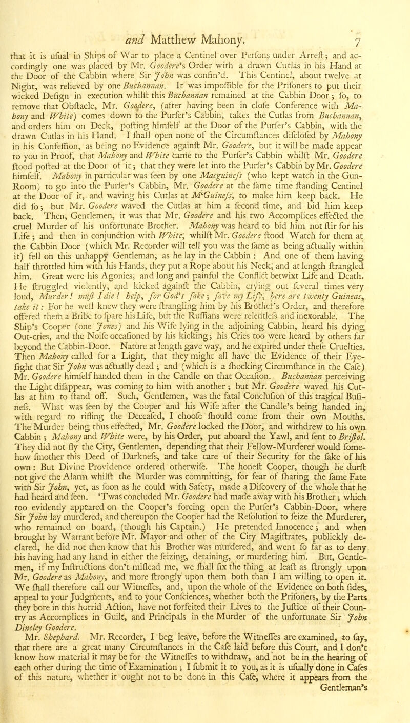 that It is ufual in Ships of War to place a Centinel over Perfons under Arrefl; and ac- cordingly one was placed by Mr. Goodere^s Order with a drawn CutJas in iiis Hand at the Door of the Cabbin where Sir John was confin'd. This Centinei, about twelve at Night, was relieved by ont Buchannan. It was impoflible for the Prifoners to put their wicked Defign in execution whilft this Biichannan remained at the Cabbin Door ; fo, to remove that Obftacle, Mr. Goodere, (after having been in clofe Conference with Ma- hony and White) comes down to the Purfer's Cabbin, takes the Cutlas from Buchannan^ and orders him on Deck, polling himfelf at the Door of the Purfer's Cabbin, with the drawn Cudas in his Pland. I fhall open none of the Circumflances difclofed by Mahony in his Confeflion, as being no Evidence againft Mr, Goodere^ but it will be made appear to you in Proof, that Mahony and White came to the Purfer's Cabbin whilft Mr, Goodere Hood polled at the Door of it j that they were let into the Purfer's Cabbin by Mr. Goodere himfelf. Mahony in particular was feen by one Macgiiinefs (who kept watch in the Gun- Room) to go into the Purler's Cabbin, Mr. Goodere at the fame time {landing Centinel at the Door of it, and waving his Cudas at M'-Guinefs, to make him keep back. He did fo; but Mr. Goodere waved the Cutlas at him a fecond time, and bid him keep back. Then, Gentlemen, it was that Mr. Goodere and his two Accomplices efFedled the cruel Murder of his unfortunate Brother. Mahony was heard to bid him not ftir for his Life ; and then in conjunftion with Whiter whilft Mr. Goodere ftood Watch for them at the Cabbin Door (which Mr. Recorder will tell you was the fame as being actually within it) fell on this unhappy Gentleman, as he lay in the Cabbin : And one of them having half throttled him with his Hands, they put a Rope about his Neck, and at length ftrangled him. Great were his Agonies, and long and painful the Conflidl betwixt Life and Death, tie ftruggled violently, and kicked againft the Cabbin, crying out feveral times very loud. Murder \ mufildiel help^ for God's fake; faz'e my Life, here are t'ujenty Guineas^ take it: For he well knev/ they were ftrangling him by his Brothei-'s Order, and therefore offered therii a Bribe to fpare his Life, but the Ruffians were releritlefs and inexorable. The Ship's Cooper (one Jones) and his Wife lying in the adjoining Cabbin, heard his dying Out-cries, and the Noife occafioned by his kicking ^ his Cries too were heard by others far beyond the Cabbin-Doof. Nature at length gave way, and he expired under thefe Cruelties. Then Mahony called for a Light, that they might all have the Evidence of their Eye- fight that Sir John wasa6lually dead ; and (which is a fliocking Circumftance in the Cafe) Mr. Goodere himfelf handed them in the Candle on that Occafion. Biichannan perceiving the Light difappear, was coming to him with another ; but Mr. Goodere waved his Cut- las at him to ftand off. Such, Gentlemen, was the fatal Conclufion of this tragical Bufi- nels. What was feen by the Cooper and his Wife after the Candle's being handed in, with regard to rifling the Deceafed, I choofe fhould come from their own Mouths. The Murder being thus etfe6led, Mr. Goodere locked the Door, and withdrew to his own Cabbin Mahony and White were, by his Order, put aboard the Yawl, and fent to Brifiol. They did not fly the City, Gentlemen, depending that their Fellow-Murderer would fome- how fmother this Deed of Darknefs, and take care of their Security for the fake of his own : But Divine Providence ordered otherwife. The honeft Cooper, though he durft not give the Alarm whilft the Murder was committing, for fear of fharing the fame Fate with Sir John^ yet, as foon as he could with Safety, made a Difcovery of the whole that he had heard and feen. 'Twas concluded Mr. Goodere had made away with his Brother j which too evidendy appeared on the Cooper's forcing open the Purfer's Cabbin-Door, where Sir John lay murdered, and thereupon die Cooper had the Refolution to feize the Murderer, who remained on board, (though his Captain.) He pretended Innocence; and when brought by Warrant before Mr. Mayor and other of the City Magiftrates, publickly de- clared, he did not then know that his Brother was murdered, and went fo far as to deny his having had any hand in either the feizing, detaining, or murdering him. But, Gende- men, if my Inftru6lions don't miflead me, we fliall fix the thing at leaft as ftrongly upon Mr. Goodere as Mahony, and more ftrongly upon them both than I am willing to open it. We fhall therefore call our Witneffes, and, upon the whole of the Evidence on both fides, appeal to your Judgrhents, and to your Confciences, whether both the Prifoners, by the Parts they bore in this horrid A6tion, have not forfeited their Lives to the Juftice of their Coun- try as Accomplices in Guilf, and Principals in the Murder of the unfortunate Sir John Dine ley Goodere. Mr. Shephard. Mr. Recorder, I beg leave, before the Witneffes are examined, to fay, that there are a great many Circumftances in the Cafe laid before this Court, and I don't know how material it may be for the VVitnelfes to withdraw, and not be in the hearing of each other during the time of Examination •, I fubmit it to you, as it is ufually done in Cafes of this nature, whether it ought not to be done in this Cafe, where it appears from the Gentleman's