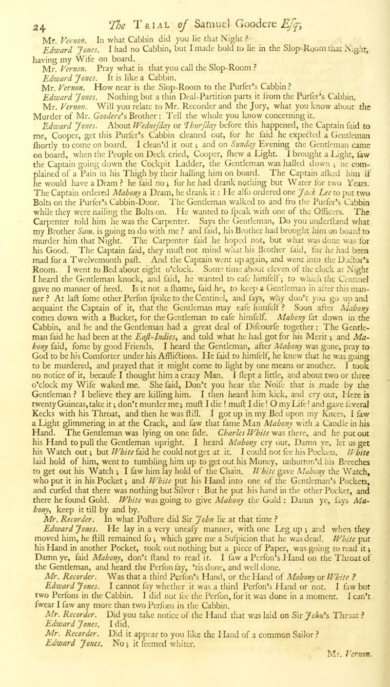 Mr. Vernon. In what Cabbin did you lie that Night ? Edward Jones. I had no Cabbin, but I made bold to lie in the Slop4<.oom that Xighr, having my Wife on board. Mr. Vernon. Pray what is that you call the Slop-Room ? Edward Jones. It is like a Cabbin, Mr. Vernon. How near is the Slop-Room to the Purfer's Cabbin Edward Jones. Nothing but a thin Deal-Partition parts it from the Purfer's Cabbin. Mr. Vernon. Will you relate to Mr. Recorder and the Jury, what you know about the Murder of Mr. Goodere's Brother: Tell the whole you know concerning it. Edward Jones. About Wednefday or Ihurfday before this happened, the Captain faid to me. Cooper, get this Purfer's Cabbin cleaned out, for he faid he expected a Gentleman fhortly to come on board. I clean'd it out; and on Sunday Evening the Gentleman came on board, when the People on Deck cried. Cooper, fhew a Light. I brought a Light, faw the Captain going down the Cockpit Ladder, the Gentleman was hailed down ; lie com- plained of a Pain in his Thigh by their hailing him on board. The Captain aikcd him if he would have a Dram ? he faid no \ for he had di-ank nothing but Wafer for two Years. The Captain ordered Mahony a Dram, he drank it: He alfo ordered one Jack Lee to put two Bolts on the Purfer's Cabbin-Door. The Gentleman walked to and fro the Purfer's Cabbin while they were nailing the Bolts on. He wanted to fpeak with one of the Officers. The Carpenter told him he was the Carpenter. Says the Gentleman, Do you underlland what my Brother Sam. is going to do with me ? and faid, his Brother had brought him on board to murder him that Night. The Carpenter faid he hoped not, but what was done was for his Good. The Captain faid, they muft not mind wliut his Brother faid, for he had been mad for a Twelvemonth paft. And the Captain went up again, and went into the Djclor's Room. I went to Bed about eight o'clock. Some time about eleven of the clock at Night I heard the Gentleman knock, and faid, he wanted to eafe himfelf; to v/hich the Centinel gave no manner of heed. Is it not a fhame, faid he, to keep a Gentleman in after this man- ner ? At laft fome other Perfon fpoketo the Centinel, and lays, wliy don't you go up and acquaint the Captain of it, that the Gentleman may eafe himfelfSoon after Mahony comes down with a Bucket, for the Gentleman to eafe himfelf. Mahony fat down in the Cabbin, and he and the Gentleman had a great deal of Difcourfe together: The Gentle- man faid he had been at the Eajt-Indies^ and told what he had got for his Merit \ and Ma- hony faid, fome by good Friends. I heard the Gentleman, after Mahony was gone, pray to God to be his Comforter under his Affliftions. Fie faid to himfelf, he knew that he was going to be murdered, and prayed that it might come to light by one means or another. I took no notice of it, becaufe I thought him a crazy Man, 1 flept a little, and about two or three o'clock my Wife waked me. She faid. Don't you hear the Noife that is made by the Gentleman I believe they are killing him, I then heard him kick, and cry out, Flere is twenty Guineas, take it; don't murder me j muft I die ! muft I die! O my Life! and gave fcveral Kecks with his Throat, and then he was ftill. I got up in my Bed upon my Knees, I faw a Light glimmering in at the Crack, and faw that fame Man Mahony with a Candle in his Hand. The Gentleman was lying on one fide. Charles White was there, and he put out his Hand to pull the Gendeman upright. I heard Mahony cry out. Damn ye, let us get his Watch out; but White faid he could not get at it. I could not fee his Pockets. White laid hold of him, went to tumbling him up to get out his Money, unbutton'd liis Breeches to get out his Watch •, I faw him lay hold of the Chain. White gave Mahony the Watch, who put it in his Pocket; and White put his Hand into one of the Gentleman's Pockets, and curfed that there was nothing but Silver : But he put his hand in the other Pocket, and there he found Gold. White was going to give Mahony the Gold : Damn ye, fays Ma- hony^ keep it till by and by. Mr. Recorder. In what Pofture did Sir John lie at that time } Edward Jones. He lay in a very uneafy manner, with one Leg up ; and when they moved him, he ftill remained fo ; which gave me a Suipicion that he was deatl. White put his Hand in another Pocket, took out nothing but a piece of Paper, was going lo read it; Damn ye, faid Mahony., don't ftand to read it. I law a Perfon's Fland on the Throat of the Gentleman, and heard the Perfon fay, 'tis done, and well done. Mr. Recorder. Was that a third Perfon's Hand, or the Hand of Mahony or White ? Edward Jones. I cannot fay whether it was a third Perfon's Hand or not. I faw but two Perfons in the Cabbin. I did not fee the Perfon, for it was done in a moment. I can't fwear I faw any more than two Perfons in the Cabbin. Mr. Recorder. Did you take notice of the Hand that was laid on Sir John's Throat ? Edward Jones. I did. Mr. Recorder. Did it appear to you like the Hand of a common Sailor Edward Jones. No; it feemcd whiter.