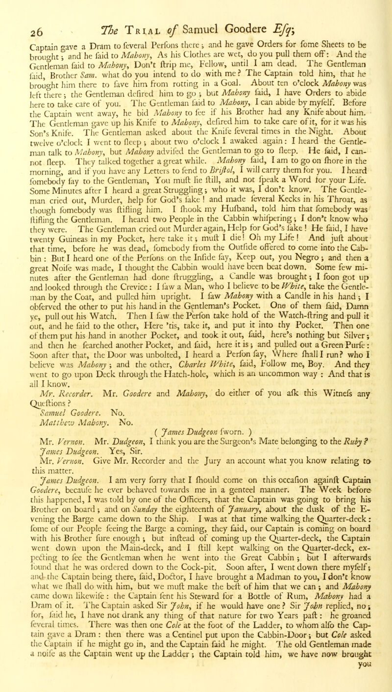 Captain gave a Dram to feveral Perfons there; and he gave Orders for feme Sheets to be brouc^ht r and he faid to Mahony, As his Clothes are wet, do you pull them off: And the GentTeman faid to Mahony, Don't ftrip me, Fellow, until I arn dead. The Gentleman laid, Brother Sa7n. what do you intend to do with me ? The Captain told him, that he brouo-ht him there to lave him from rotting in a Goal. About ten o'clock A^^i'f?^)'was left there; the Gentleman defired him to go ; but Mabony faid, I have Orders to abide here to take care of you. The Gentleman laid to Mahony, I can abide by myfelf. Before the Captain went away, he bid Mahony to fee if his Brother had any Knife about him. The Gentleman gave up his Knife to Mahony^ defired him to take care of it, for it was his Son's Knife. The Gentleman asked about the Knife feveral times in the Night. About twelve o'clock I v/ent to fleep ; about two o'clock I awaked again; I heard the Gentle- man talk to Mahony^ but Mahony advifed the Gentleman to go to fleep. He faid, I can- not fleep. They talked together a great while. Mahony faid, I am to go on fliore in the morning, and if you have any Letters to fend to Briftol, I will carry them for you. I heard fomebody fay to the Gentleman, You muft lie fl:ill, and not fpeak a Word tor your Life. Some Minutes after I heard a great Struggling who it was, I don't know. The Gentle- man cried our. Murder, help for God's fake ! and made feveral Kecks in his Throat, as though fomebody was flifiing him. I fliook my Hufl)and, told him that fomebody was ftifling the Gentleman. I heard two People in the Cabbin whifpering; I don't know who they were. The Gentleman cried out Murder again. Help for God's fake ! He faid, I have twenty Guineas in my Pocket, here take it; muft I die! Oh my Life ! And juft about that time, before he was dead, fomebody from the Outfide offered to come into the Cab- bin : But I heard one of die Perfons on the Infide fay. Keep out, you Negro j and then a great Nolle was made, I thought the Cabbin would have been beat down. Some few mi- nutes after the Gentleman had done ftruggling, a Candle was brought; I foon got up and looked through the Crevice; I law a Man, who I believe to be White^ take the Gentle- man by the Coat, and pulled him upright. I faw Mahony with a Candle in his hand I obferved the other to put his hand in the Gentleman's Pocket. One of them faid, Damn ye, pull out his Watch. Then I faw the Perfon take hold of the Watch-fl:ring and pull it out, and he faid to the other, Here 'tis, take it, and put it into thy Pocket. Then one of them put his hand in another Pocket, and took it out, faid, here's nothing but Silver; and then he fearched another Pocket, and faid, here it is; and pulled out a Green Purfe : Soon after that, the Door was unbolted, I heard a Perfon fay. Where flialll run.? who I believe was Mahony ; and the other, Charles IVhite^ faid, Follow me, Boy. And they went to go upon Deck through the Hatch-hole, which is an uncommon way : And that is all I know, Mr. Recorder. Mr. Goodere and Mahony., do either of you aflc this Witnefs any Qucftions ? Samuel Goodere. No. Matthezv Mahony. No. ( James Dudgeon fworn. ) Mr. Vernon. Mr. Dudgeon^ I think you are the Surgeon's Mate belonging to the Ruhy ? James Dudgeon. Yes, Sir. Mr. Vernon. Give Mr. Recorder and the Jury an account what you know relating to this matter. James Dudgeon. I am very forry that I fliould come on this occafion againft Captain Goodere^ becaufe he ever behaved towards me in a genteel manner. The Week before this happened, I was told by one of the OlHcers, that the Captain was going to bring his Brother on board •, and on Sunday the eighteenth of January., about the dusk of the E- vening the Barge came down to the Ship. I was at that time walking the Quarter-deck: fome of our People feeing the Barge a coming, they faid, our Captain is coming on board with his Brother fure enough ; but inftead of coming up the Quarter-deck, the Captain went down upon the Main-deck, and I fl:ill kept walking on the Quarter-deck, ex- pelling to fee the Gentleman when he went into the Great Cabbin ; but I afterwards found that he was ordered down to the Cock-pit, Soon after, I went down there myfelf; and the Captain being there, faid, Dodlor, I have brought a Madman to you, I don't know what we lliall do with him, but we muft make the bell of him that we can ; and Mahony came down likewife : the Captain lent his Steward for a Bottle of Rum, Mahony had a Dram of it. The Captain asked Sir John^ if he would have one ? Sir John replied, no; ior, faid he, I have not drank any thing of that nature for two Years paft : he groaned feveral times. There was then one Cole at the foot of the Ladder, to whom alfo the Cap- tain gave a Dram : then there was a Centinel put upon the Cabbin-Door; but Cole asked the Captain if he might go in, and the Captain faid he might. The old Gentleman made a noife as the Captain went up the Ladder; the Captain told him, we have now brought you