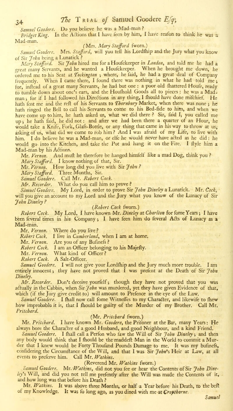 Samuel Goodere. Do you believe he was a Mad-man ? Bridget King. In the Actions that I have feen by him, I have reafon to think he was a Mad-man, CMrs. Mary Stafford fworn.) Samuel Goodere. Mrs. Stafford., will you tell his Lordlhip and the Jury what you know of Sir John being a Lunatick ? Mary Stafford. Sir John hired me for a Houfekeeper in London., and told me he had a great many Servants, and he wanted a Houfekeeper. When he brought me down, he ordered me to his Seat at T^ockington ; where, he faid, he had a great deal of Company frequently. When I came there, I found there was nothing in what he had told me ; for, inftead of a great many Servants, he had but one : a poor old fliattered Houfe, ready to tumble down about one's ears, and the Houfhold Goods all to pieces : he was a Mad- man i for if I had followed his Diredions in any thing, I fhould have done mifchief. He hath fent me and the reft of his Servants to Thornbiiry Market, when there was none ; he hath ringed the Bell to call his Servants to come to his Bed-fide to hirn, and when we have come up to him, he hath asked us, what we did there ? Sir, faid I, you called me up; he hath faid, he did not: and after we had been there a quarter of an Hour, he would take a Knife, Fork, Glafs-Bottle, or any thing that came in his way to throve at us, asking of us, what did we come to rob him? And I was afraid of my Life, to live with him. I do believe he was a Mad-man, or elfe he would never have aded as he did : he would go into the Kitchen, and take the Pot and hang it on the Fire. I flyle him a Mad-man by his Adions. Mr. Vernon. And muft he therefore be hanged himfelf like a mad Dog, think you ? Mary Stafford. I know nothing of that, Sir. Mr. Vernon. How long did you live with Sir John ? Mary Stafford. Three Months, Sir. Samuel Goodere. Call Mr. Robert Cock. Mr. Recorder. What do you call him to prove ? Samuel Goodere. My Lord, in order to prove Sir John Dineley a Lunatick, Mr. Cock, will you give an account to my Lord and the Jury what you know of the Lunacy of Sir John Dineley ? , {Robert Cock fworn.) Robert Cock. My Lord, I have known Mr. Dineley at Charlton for fome Years; I have been fevcral times in his Company j I have feen him do feveral Ads of Lunacy as a Mad-man. Mr, Vernon. Where do you live ^ Robert Cock. I live in Cumberland, when I am at home. Mr. Vernon. Are you of any Bufinefs ? Robert Cock. I am an Officer belonging to his Majefty. Mr. Vernon. What kind of Officer ? Robert Cock. A Salt-Officer. Samuel Goodere. I will not give your Lordlhip and the Jury much more trouble. I am entirely innocent j they have not proved that I was prefent at the Death of Sir John Dineley. Mr. Recorder. Don't deceive yourfelfthough they have not proved that you was adually in the Cabbin, when Sir John was murdered, yet they have given Evidence of that, which (if the Jury give credit to) will amount to Prefence in the eye of the Law. Samuel Goodere. I fhall now call fome WitnelTes to my Charader, and likewife to fliew how improbable it is, that I Ihould be guilty of the Murder of my Brother. Call Mr. Pritchard. (Mr. Pritchard fworn.) Mr. Pritchard. I have known Mr. Goodere, the Prifoner at the Bar, many Years: He always bore the Charader of a good Husband, and good Neighbour, and a kind Friend. Samuel Goodere. I Ihall call a Perfon who law the Will of Sir John Dineley ; and then any body would think that I ftiould be the maddeft Man in the World to commit a Mur- der that I knew would be Forty Thoufand Pounds Damage to me. It was my bufinefs, confidering the Circumftance of the Will, and that I was Sir Ji);6«*s Heir at Law, at all events to preferve him. Call Mr. Watkins. (Reverend Mr. Watkins fworn.) Samuel Goodere. Mr. Watkins, did not you fee or hear the Contents of Sir John Dine- ley's. Will, and did you not tell me prefently after the Will was made the Contents of it, and how long was that before his Death ? Mr. Watkins. It was above three Months, or half a Year before his Death, to the beft of my Knowledge. It was fo long ago, as you dined with me at Cropthorne. Samuel