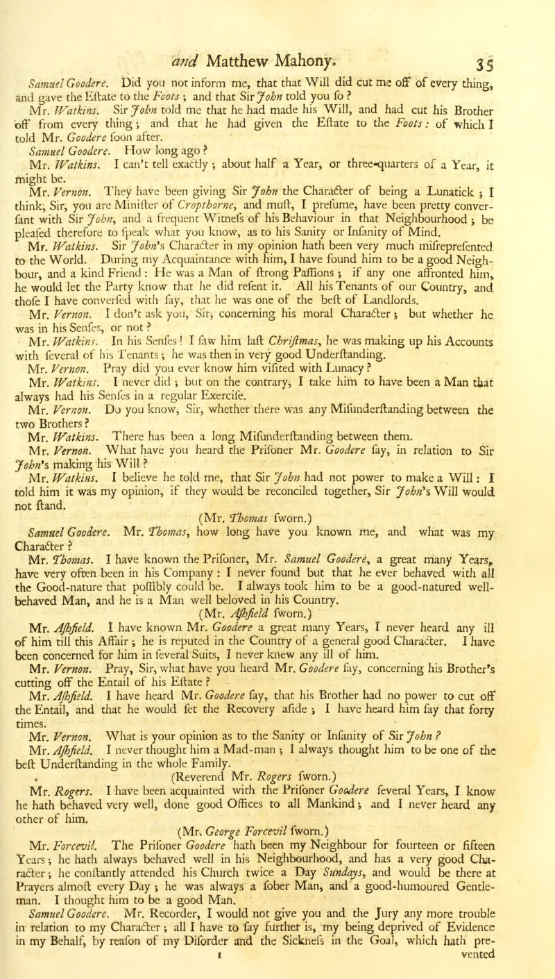 Samuel Goodere. Did you not inform me, that that Will did cut me off of every thing, and gave the Eftate to the Fools and that Sir John told you fo ? Mr. IVathns. Sir John told me that he had made his Will, and had cut his Brother off from every thingand that he had given the Eftate to the Foots: of which I told Mr. Goodere foon after. Sa-muel Goodere. How long ago ? Mr, Watkins. I can't tell exactly ; about half a Yeatj Or three-quarters of a Year, it might be. Mr. Vernon. They have been giving Sir John the Charadter of being a Lunatick ; I think, Sir, you are Minifter of Cropthorne, and mull, I prefume, have been pretty conver- fant v^^ith Sir John., and a frequent Witnefs of his Behaviour in that Neighbourhood ; be pleafed therefore to fpeak wliat you know, as to his Sanity or Infanity of Mind. Mr. JVatkins. Sir John\ Charafter in my opinion hath been very much mifreprefented to the World. During my Acquaintance with him^ I have found him to be a good Neigh- bour, and a kind Friend : He was a Man of ftrong Pafllons ; if any one affronted him, he would let the Party know that he did refent it. All his Tenants of our Country, and thofe I have converfed with fay, that he was one of the belt of Landlords. Mr. Vernon. I don't ask you, Sirj concerning his moral Charafter j but whether he was in his Senfes, or not ? Mr. Watkins. In his Senfes! I ftw him laft Chrijlmas., he was making up his Accounts with feveral of his Tenants •, he was then in very good Underftanding. Mr. Vernon. Pray did you ever know him vifited with Lunacy ? Mr. Watkins. I never did but on the contrary, I take him to have been a Man ttat always had his Senfes in a regular Exercife, Mr. Vernon. Do you know. Sir, whether there was any Mifunderftanding between the two Brothers ? Mr. Watkins. There has been a long Mifunderftanding between them. Mr. Vernon. What have you heard the Prifoner Mr. Goodere fay, in relation to Sir John^s. making his Will ? Mr. Watkins. I believe he told me, that Sir John had not power to make a Will; I told him it was my opinion, if they would be reconciled together. Sir John's^ Will would not ftand. (Mr. Thomas fworn.) Samuel Goodtre. Mr. Thomas., how long have you known me, and what was my Character ? Mr. Thomas. I have known the Prifoner, Mr. Samuel Goodere., a great many Years„ have very often been in his Company : I never found but that he ever behaved with all the Good-nature that poffibly could be. I always took him to be a good-natured well- behaved Man, and he is a Man well beloved in his Country. (Mr. Afhfield fworn.) Mr. AJhfield. 1 have known Mr. Goodere a great many Years, I never heard any ill of him till this Affair ; he is reputed in the Country of a general good Character. I have been concerned for him in feveral Suits, I never knew any ill of him. Mr. Vernon. Pray, Sir, what have you heard Mr. Goodere fay, concerning his Brother*s cutting off the Entail of his Eftate ? Mr. Ajhfield. I have heard Mr. Goodere fay, that his Brother had no power to cut off* the Entail, and that he would fet the Recovery afide j I have heard him fay that forty times. Mr. Vernon. What is your opinion as to the Sanity or Infanity of Sir John ? Mr. AJhJield. I never thought him a Mad-man ; I always thought him to be one of the beft Underftanding in the whole Family. (Reverend Mr. Rogers fworn.) Mr. Rogers. I have been acquainted with the Prifoner Goodere feveral Years, I know he hath behaved very well, done good Offices to all Mankind j and I never heard any other of him. (Mr. George Forcevil fworn.) Mr. Forcevil. The Prifoner Goodere hath been my Neighbour for fourteen or fifteen Years; he hath always behaved well in his Neighbourhood, and has a very good Clia- ra6ter •, he conftantly attended his Church twice a Day Sundays., and would be there at Prayers almoft every Day ; he was always a fober Man, and a good-humoured Gentle- man. I thought him to be a good Man. Samuel Goodere. Mr. Recorder, I would not give you and the Jury any more trouble in relation to my Charadrer; all I have to fay further is, my being deprived of Evidence in my Behalf, by reafon of my Diforder and the Sicknefs in the Goal, which hath pre- I vented