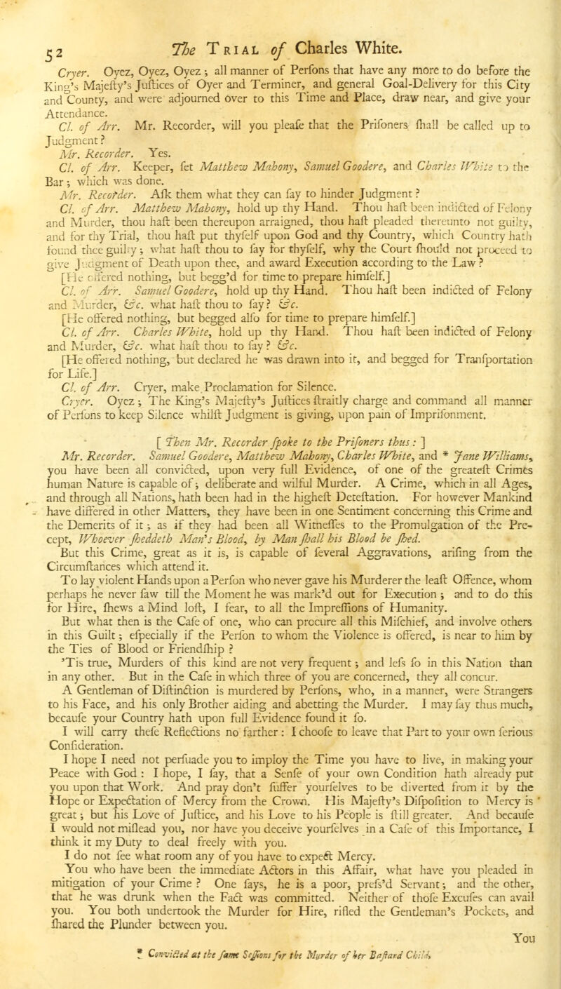 Cryer. Oyez, Oyez, Oyez •, all manner of Perfons that have any more to do before the King's Majefty's Juftices of Oyer and Terminer, and general Goal-Delivery for this City and County, and were adjourned Over to this Time and Place, draw near, and give your Attendance. CI. of Arr. Mr. Recorder, will you pleafe that the Prifoners fhall be called up to Judgment Mr. Recorder. Yes. CI. of Arr. Keeper, fet Matthew Mahon\\ Samuel Goodere, and Charles White to the Bar which was done. Mr. Recorder. Afk them what they can fay to hinder Judgment ? CI. cf Arr. Matthe-u} Mahony, hold up thy Hand. Thou haft been indided of Felony and Murder, thou haft been thereupon arraigned, thou haft pleaded thereunto not guiky, and for thy Trial, thou haft put th)^elf upon God and thy Country, which Country hath found thee guilry; what haft thou to fay for thyfelf, why the Court ftiou'd not proceed to give J'.:agment of Death upon thee, and award Execution according to the Law [He cjfered nothing, but begg'd for time to prepare himfelf.] CI. of Arr. Samuel Goodere., hold up thy Hand. Thou haft been indicted of Felony and Murder, i£c. what haft thou to fay} i^c. [He offered nothing, but begged alfo for time to prepare himfelf] CI. of Arr. Charles White, hold up thy Hand. Thou haft been indided of Felony and Murder, ^c. what haft thou to fay(^c. [Heoffeied nothing, but declared he was drawn into it, and begged for Tranfportation for Life.] CI. cf Arr. Cryer, m.ake Proclamation for Silence. Cryer. Oyez The King's Majefty's Juftices ftraitly charge and command all manner of Perfons to keep Silence whilft Judgment is giving, upon pain of Imprifonment. [ 'then Mr. Recorder fpoke to the Prifoners thus: ] Mr. Recorder. Samuel Goodere, Matthe-iv Maho/ty, Charles White, and * Jane Williams.^, you have been all convicted, upon very full Evidence, of one of the greateft Crimes human Nature is capable of; deliberate and wilful Murder. A Crime, which in all Ages, ^, and through all Nations, hath been had in the higheft Deteftation. For however Mankind - have differed in other Matters, they have been in one Sentimjcnt concerning this Crime and the Demerits of it ^ as if they had been all Witneffes to the Promulgation of the Pre- cept, Whoever fheddeth Allan's Bloody by Man fljall his Blood be fbed. But this Crime, great as it is, is capable of feveral Aggravations, arifing from the Circumftances which attend it. To lay violent Hands upon aPerfon who never gave his Murderer the leaft Offence, whom perhaps he never faw till the Moment he was mark'd out for E5Kcution ; and to do this for Hire, ftiews a Mind loft, I fear, to all the Impreffions of Humanity. But what then is the Cafe of one, who can procure all this Mifchief, and involve others in this Guilt; efpeciaily if the Perfon to whom the Violence is offered, is near to him by the Ties of Blood or Friendlhip ? 'Tis true. Murders of this kind are not very frequent; and lefs fo in this Nation than in any other. But in the Cafe in which three of you are concerned, they all concur. A Gentleman of Diftindlion is murdered by Perfons, who, in a manner, were Strangers to his Face, and his only Brother aiding and abetting the Murder. I may fay thus much, becaufe your Country hath upon full Evidence found it fo. I will carry thefe Reflections no farther : I choofe to leave that Part to your own ferious Confideration. I hope I need not perfuade you to imploy the Time you have to live, in m.aking your Peace with God : I hope, I fay, that a Senfe of your own Condition hath already put you upon that Work. And pray don't fuffer yourfelves to be diverted from it by the Hope or Expectation of Mercy from the Crown, His Majefty's Difpofition to Mercy is ' great; but his Love of Juftice, and his Love to his People is ftill greater. And becaufe I would not miflead you, nor have you deceive yourfelves in a Cafe of this Importance, I think it my Duty to deal freely with you. I do not fee what room any of you have to expeft Mercy. You who have been the immediate Actors in this Affair, what have you pleaded in mitigadon of your Crime One fays, he is a poor, prefs'd Servant and the other, that he was drunk when the Fa6t was committed. Neither of thofe Excufes can avail you. You both undertook the Murder for Hire, rifled the Gendeman's Pockets, and fliared the Plunder between you. You ? Cen-vii^ed at tke fame Sedans fsr tke Murder of her Bajiard Child,