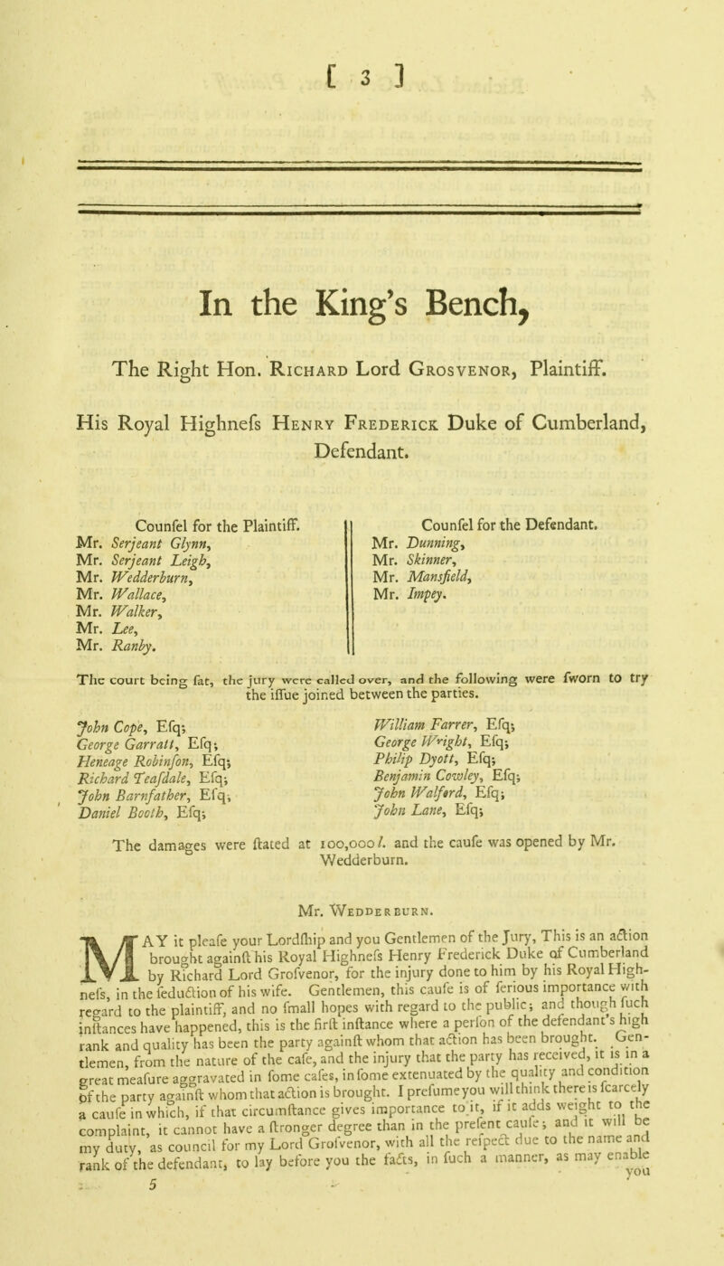 C 3 ] In the King's Bench, The Right Hon. Richard Lord Grosvenor, Plaintiff. His Royal Highnefs Henry Frederick Duke of Cumberland, Defendant. Counfel for the Plaintiff. Mr. Serjeant Glynn, Mr. Serjeant Leigh, Mr. Wedderburn, Mr. Wallace, Mr. Walker, Mr. Lee, Mr. Ranby. Counfel for the Defendant. Mr. Dunning, Mr. Skinner, Mr. Mansfield, Mr. Impey. The court being fat, the jury were called over, and the following were fworn to try the iffue joined between the parties. John Cope, Efq; George Garratt, Efq; Heneage Robin/on, Efq-, Richard Tea/dale, Efq; John Barnfather, Efq; Daniel Booth, Efq; William Farrer, Efq-, George Weight, Efq; Philip Dyott, Efq; Benjamin Cowley, Efq; John Walftrd, Efq; John Lane, Efq; The damages were ftated at 100,000/. and the caufe was opened by Mr. Wedderburn. Mr. Wedderburn. M ' AY it pleafe your Lordlhip and you Gentlemen of the Jury, This is an a&ion brought againft his Royal Highnefs Henry Frederick Duke of Cumberland X.Y JL by R?chard Lord Grofvenor, for the injury done to him by his Royal High- nefs, in the feduftion of his wife. Gentlemen, this caufe is of ferious importance with regard to the plaintiff, and no fmall hopes with regard to the public; and though luch inftances have happened, this is the firft inftance where a perfon of the defendant s high rank and quality has been the party againft whom that aftion has been brought. Gen- tlemen, from the nature of the cafe, and the injury that the party has received, it is in a great meafure aggravated in fome cafes, infome extenuated by the quality and condition bf the party agamft whom that action is brought. I prefumeyou will think there is fcarcdy a caufe in which, if that circumftance gives importance tojt if it adds weight to the complaint, it cannot have a ftronger degree than in the prefent caule; and^it will be my duty, as council for my Lord Grofvenor, with all the rcipcct due to the name and rank of the defendant, to lay before you the fads, in fuch a manner, as may enable