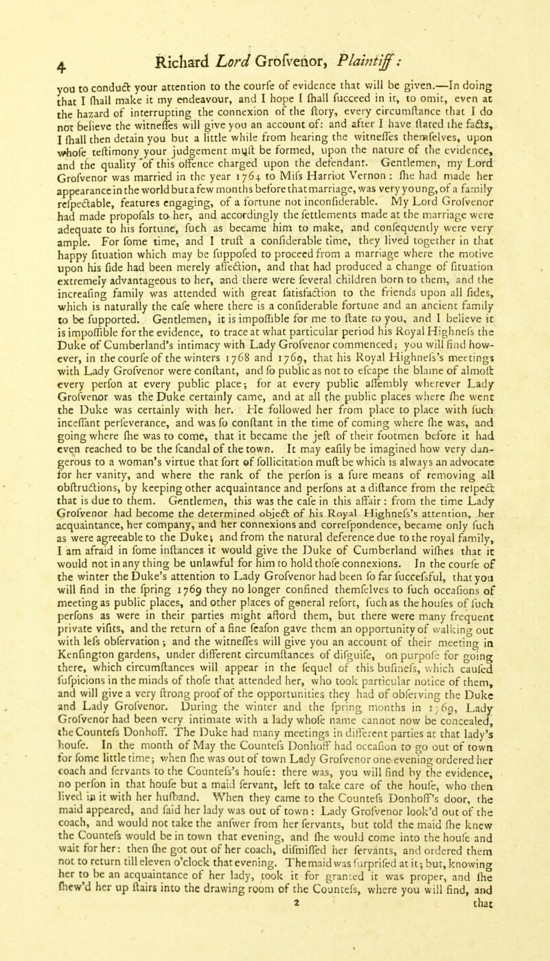 you to conduct your attention to the courfe of evidence that will be given.—In doing that I fhall make it my endeavour, and I hope I (hall fucceed in it, to omit, even at the hazard of interrupting the connexion of the ftory, every circumftance that I do not believe the witneffes will give you an account of: and after I have ftated the facts, I fhall then detain you but a little while from hearing the witneffes themfelves, upon •whole teftimony your judgement mvjft be formed, upon the nature of the evidence, and the quality *of this offence charged upon the defendant. Gentlemen, my Lord Grofvenor was married in the year 176+ to Mifs Harriot Vernon : me had made her appearance in the world but a few months before that marriage, was very young, of a family refpectable, features engaging, of a fortune not inconfiderable. My Lord Grofvenor had made propofals to her, and accordingly the fettlements made at the marriage were adequate to his fortune, fuch as became him to make, and confequently were very ample. For fome time, and I truft a confiderable time, they lived together in that happy fituation which may be fuppofed to proceed from a marriage where the motive upon his fide had been merely affection, and that had produced a change of fituation extremely advantageous to her, and there were feveral children born to them, and the increafing family was attended with great fatisfaction to the friends upon all fides, ■which is naturally the cafe where there is a confiderable fortune and an ancient family to be fupported. Gentlemen, it is impomble for me to ftate to you, and I believe it is impoflible for the evidence, to trace at what particular period his Royal Highnefs the Duke of Cumberland's intimacy with Lady Grofvenor commenced; you will find how- ever, in the courfe of the winters 1768 and 1769, that his Royal Highnefs's meetings ■with Lady Grofvenor were conftant, and fo public as not to efcape the blame of almoffc every perfon at every public place; for at every public affembly wherever Lady Grofvenor was the Duke certainly came, and at all the public places where Ihe went the Duke was certainly with her. He followed her from place to place with fuch inceffant perfeverance, and wasfo conftant in the time of coming where fhe was, and going where fhe was to come, that it became the jeft of their footmen before it had even reached to be the fcandal of the town. It may eafily be imagined how very dan- gerous to a woman's virtue that fort of follicitation muft be which is always an advocate for her vanity, and where the rank of the perfon is a fure means of removing all obftru&ions, by keeping other acquaintance and perfons at adiftance from the relpecl that is due to them. Gentlemen, this was the cafe in this affair: from the time Lady Grofvenor had become the determined object of his Royal Highnefs's attention, her acquaintance, her company, and her connexions and correfpondence, became only fuch as were agreeable to the Duke; and from the natural deference due to the royal family, I am afraid in fome inftances it would give the Duke of Cumberland wifhes that it would not in any thing be unlawful for him to hold thofe connexions. In the courfe of the winter the Duke's attention to Lady Grofvenor had been fo far fuccefsful, that you will find in the fpring 1769 they no longer confined themfelves to fuch occafions of meeting as public places, and other places of general refort, fuch as thehoufes of fuch perfons as were in their parties might afford them, but there were many frequent private vifits, and the return of a fine fcafon gave them an opportunity of walking out with lefs obfervation ; and the witneffes will give you an account of their meeting in Kenfington gardens, under different circumftances of difguife, on purpofe for going there, which circumftances will appear in the fequel of this bufmefs, which cauied fufpicions in the minds of thofe that attended her, who took particular notice of them, and will give a very ftrong proof of the opportunities they had of obferving the Duke and Lady Grofvenor. During the winter and the fpring months in i;.6g, Lady Grofvenor had been very intimate with a lady whofe name cannot now be concealed, the Countefs Donhoff. The Duke had many meetings in different parties at that lady's houfe. In the month of May the Countefs Donhoff had occafion to go out of town for fome little time; when fhe was out of town Lady Grofvenor one evening ordered her coach and fervants to the Countefs's houfe: there was, you will find by the evidence, no perfon in that houfe but a maid fervant, left to take care of the houfe, who then lived ip it with her hufband. When they came to the Countefs Donhoff's door, the maid appeared, and faid her lady was out of town : Lady Grofvenor look'd out of the coach, and would not take the anfwer from her fervants, but told the maid fhe knew the Countefs would be in town that evening, and me would come into the houfe and wait for her: then fhe got out of her coach, difmiffed her fervants, and ordered them not to return till eleven o'clock that evening. The maid was furprifed at it; but, knowing her to be an acquaintance of her lady, took it for granted it was. proper, and fhe fhew'd her up (lairs into the drawing room of the Countefs, where you will find, and 2 that