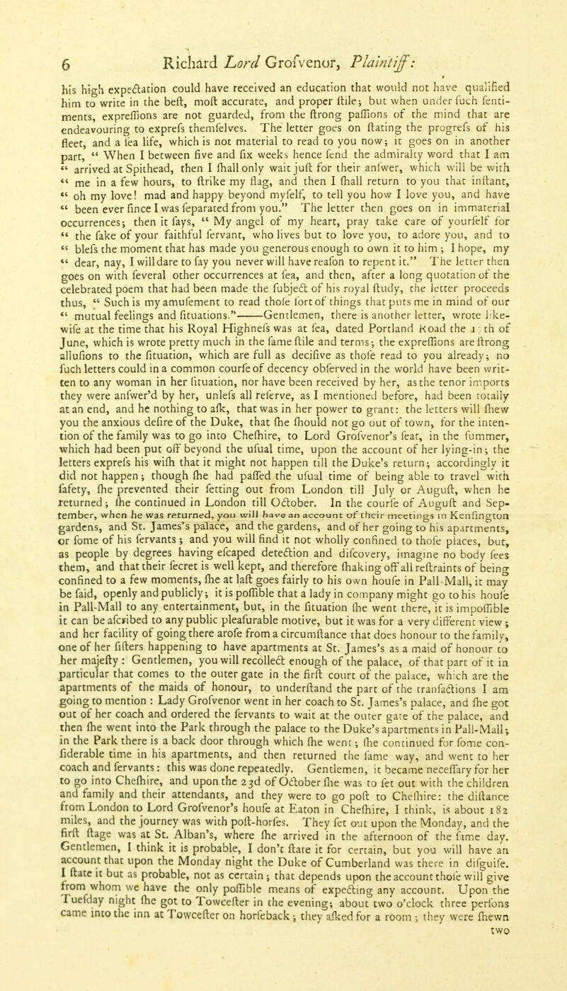 his high expectation could have received an education that would not have qualified him to write in the beft, moft accurate, and proper ftile; but when under fuch Tene- ments, expreflions are not guarded, from the ftrong paffions of the mind that are endeavouring to exprefs themfelves. The letter goes on ftating the progrefs of his fleet, and a lea life, which is not material to read to you now; it goes on in another part,  When I between five and fix weeki hence fend the admiralty word that I am «* arrived at Spithead, then I (hall only waitjuft for their anlwer, which will be with «' me in a few hours, to ftrike my flag, and then I fhall return to you that inftant,  oh my love! mad and happy beyond myfelf, to tell you how I love you, and have  been ever fince I was feparated from you. The letter then goes on in immaterial occurrences; then it fays,  My angel of my heart, pray take care of yourfelf for ** the fake of your faithful fervant, who lives but to love you, to adore you, and to  blefs the moment that has made you generous enough to own it to him ; I hope, my  dear, nay, I will dare to fay you never will have reafon to repent it. The letter then goes on with feveral other occurrences at fea, and then, after a long quotation of the celebrated poem that had been made the fubject of his royal ftudy, the letter proceeds thus,  Such is myamufement to read thole fort of things that puts me in mind of our *' mutual feelings and fituations. Gentlemen, there is another letter, wrote hke- wife at the time that his Royal Highnefs was at fea, dated Portland Koad the i th of June, which is wrote pretty much in the fame ftile and terms; the expreflions are ftrong allufions to the fituation, which are full as decifive as thole read to you already; no fuch letters could in a common courfeof decency obferved in the world have been writ- ten to any woman in her fituation, nor have been received by her, as the tenor imports they were anfwer'd by her, unlefs all referve, as I mentioned before, had been totally at an end, and he nothing to afk, that was in her power to grant: the letters will fhew you the anxious defire of the Duke, that (he fhould not go out of town, for the inten- tion of the family was to go into Chefhire, to Lord Grofvenor's feat, in the fummer, which had been put off beyond the ufual time, upon the account of her lying-in; the letters exprefs his wifli that it might not happen till the Duke's return; accordingly it did not happen; though (he had paffed the ufual time of being able to travel with fafety, fhe prevented their fetting out from London till July or Auguft, when he returned ; fhe continued in London till October. In the courfe of Auguft and Sep- tember, when he was returned, you will have an account of their meetings in Kenfington gardens, and St. James's palace, and the gardens, and of her going to his apartments, or fome of his fervants; and you will find it not wholly confined to thole places, but, as people by degrees having efcaped detection and difcovery, imagine no body fees them, and that their fecret is well kept, and therefore (haking off all reftraints of being confined to a few moments, fhe at laft goes fairly to his own houfe in Pail-Mall, it may be faid, openly and publicly; it is poffible that a lady in company might go to his houle in Pall-Mali to any entertainment, but, in the fituation fhe went there, it is impoffible it can be afbibed to any public pleafurable motive, but it was for a very different view; and her facility of going there arofe from a circumftance that does honour to the family, one of her filters happening to have apartments at St. James's as a maid of honour to her majefty : Gentlemen, you will recollect enough of the palace, of that part of it in particular that comes to the outer gate in the firft court of the palace, which are the apartments of the maids of honour, to underftand the part of the tranfactions I am going to mention : Lady Grofvenor went in her coach to St. James's palace, and fhe got out of her coach and ordered the fervants to wait at the outer gate of the palace, and then fhe went into the Park through the palace to the Duke's apartments in Pail-Mall; in the Park there is a back door through which fhe went; fhe continued for fome con- fiderable time in his apartments, and then returned the fame way, and went to her coach and fervants: this was done repeatedly. Gentlemen, it became neceffary for her to go into Chefhire, and upon the 23d of October fhe was to let out with the children and family and their attendants, and they were to go poft to Chefhire: the diftance from London to Lord Grofvenor's houfe at Eaton in Chefhire, I think, is about 182 miles, and the journey was with poft-horfes. They fet out upon the Monday, and the firft ftage was at St. Alban's, where fhe arrived in the afternoon of the fame day. Gentlemen, I think it is probable, I don't ftate it for certain, but you will have an account that upon the Monday night the Duke of Cumberland was there in difguife. I ftate it but as probable, not as certain; that depends upon the account thofe will give from whom we have the only poffible means of expecting any account. Upon the Tuefday night fhe got to Towcefter in the evening; about two o'clock three perfons came into the inn at Towcefter on horfeback •, they afked for a room ; they were fhewn two