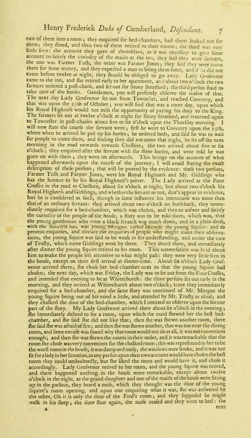 two of them into a room; they enquired for bed-chambers, had them looked out for them; they dined, and then two of them retired to their rooms; the third was very little feen: the account they gave of themfelves, as it was neceflary to give fome account to fatisfy the curiofny of the maids at the inn, they faid they were farmers, the one was Farmer Tufh, the other was Farmer Jones; they faid they were come there for lome money, and they expected a man to bring them fome, and if he did not come before twelve at night, they mould be obliged to go away. Lady Grofvenor came to the inn, and me retired early to her apartment, ar. J about two o'clock the two farmers ordered a poft-chaife, and fetout for Stony Stratford ; the third perfon ftaid to take care of the horfes. Gentlemen, you will prefently obferve the rtafon of that. The next day Lady Grofvenor fet out from Towcefler, and reached Coventry, and that was upon the 25th of October; you will find that was a court day, upon which his Royal Highnefs would not mifs the opportunity of paying his duty to the King. The farmers let out at twelve o'clock at night for Stony Stratford, and returned again to Towcefter in poft-chaifes about five or fix o'clock upon the Thurfday morning? I will now ftate the courfe the fervant went; firft he went to Coventry upon the 25th, where when he arrived he put up his horfes ; he ordered beds, and faid he was to wait for people to come there, and finding they did not come that night, he fet off the next morning in the road onwards towards Chefhire; the two arrived about five or fix o'clock; they enquired after the fervant with the three horfes, and were told he was gone on with them ; they went on afterwards. This brings on the account of what happened afterwards upon the courfe of the journey, I will avoid ftating the exact defcription of thefe perfons; that will be proved by the evidence: thefe two perfons, Farmer Turn and Farmer Jones, were his Royal Highnefs and Mr. Giddings who has the honour to be his Royal Highnels's porter. The Lady arrived at the Four CrofTes in the road to Chefhire, about fix o'clock at night, but about two o'clock his Royal Highnefs andGiddings, and whetherthefervant or not, don't appear in evidence, but he is confidered as fuch, though in fome inftances his intercourse was more than that of an ordinary fervant: they arrived about two o'clock on horfeback, they imme- diately enquired for a bed-chamber, which was chofen, and then to anfwer and fatisfy the curiofity of the people of the houfe, a ftory was to be told them, which was, thac the young gentleman who wore a black fcratch wig much down, and in a plain drefs, ■with the flouch'd hat, was young Morgan, called likcwifc the young Squire: and tO prevent enquiries, and obviate the enquiries of people who might make their obferva- tions, the young Squire was faid to be weak in his underftanding, and under the care of Trudy, which name Giddings went by there. They dined there, and immediately after dinner the young Squire retired to his room. This conversation was hi id about him to make the people lefs attentive to what might pafs: they were very little feen in the houfe, except on their firft arrival at dinner-time. About fix o'clock Lady Grof- venor arrived there; fhe chofe her bed-chamber next to that the young Squire had chofen; the next day, which was Friday, the Lady was to fet out from the Four Crofies, and intended that evening to beat Whitechurch: the three perfons fet out early in the morning, and they arrived at Whitechurch about two o'clock; there they immediately enquired for a bed-chamber, and the fame ftory was continued of Mr. Morgan the young Squire being out of his mind a little, and attended by Mr. Trufty as uiual; and they chalked the door of the bed-chamber, which I omitted to obferve upon the former part of the ftory. My Lady Grofvenor arrived there about fix o'clock in the evening ; fhe immediately defired to fee a room, upon which the maid (hewed her the beft bed- chamber, and fhe faid fhe did not like that; then fhe was fhewn another room, there fhe faid fhe was afraid of fire; and then fhe was fhewn another, that was too near the dining room, and fomeexcufe was found why that room would not do at all, it was not convenient enough; and then fhe was fhewn the rooms in their order, and it was remarkable that the room fhe chofe was very convenient for the chalked room; this was reprefented to her to be the worft room in the houfe, itwasdampandnoify, the windows were broke, and it was not fit for a lady in her fituation,as any perfon upon their own account would have chofen the beft room they could undoubtedly, but fhe liked the room and would have it, and chofe it accordingly. Lady Grofvenor retired to her room, and the young Squire was retired, and there happened nothing in the houfe more remarkable, except about twelve o'clock in the night, as the grand-daughter and one of the maids of the houfe were fitting up in the parlour, they heard a noife, which they thought was the door of the young Squire's room opening, and upon one enquiring what it was, fhe was anfwered by the other, Oh it is only the door of the Fool's room ; and they fuppofed he might walk in his fleep; the door fliut again, the noife ceafed and they went to bed : the