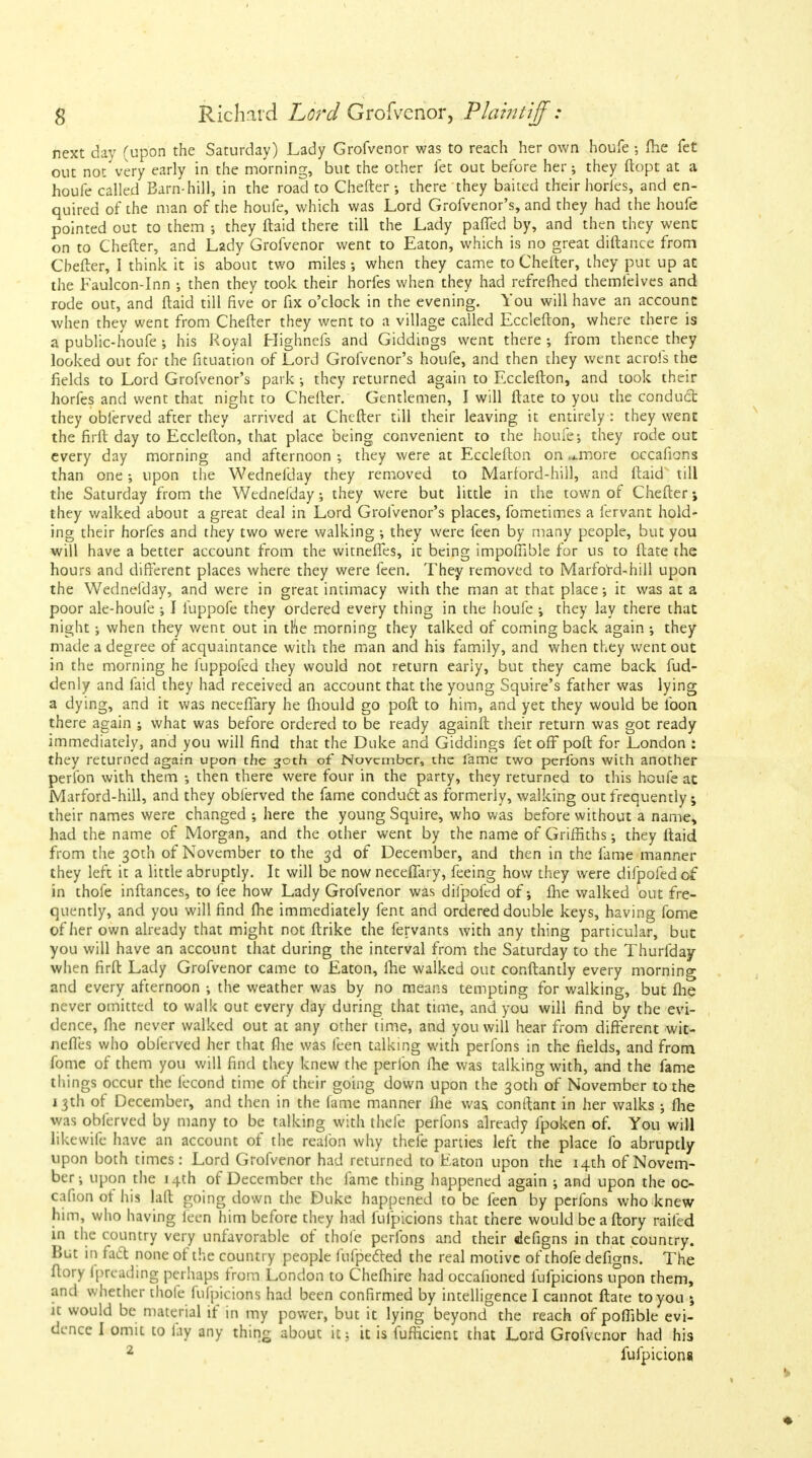 next day (upon the Saturday) Lady Grofvenor was to reach her own houfe •, fhe fet out not very early in the morning, but the other fet out before her; they ftopt at a houfe called Barn-hill, in the road to Chefter; there they baited their horfes, and en- quired of the man of the houfe, which was Lord Grofvenor's, and they had the houfe pointed out to them ; they ftaid there till the Lady paffed by, and then they went on to Chefter, and Lady Grofvenor went to Eaton, which is no great diftance from Cbefter, I think it is about two miles when they came to Chefter, they put up at the Faulcon-Inn •, then they took their horfes when they had refrefhed themfelves and rode out, and ftaid till five or fix o'clock in the evening. You will have an account when they went from Chefter they went to a village called Ecclefton, where there is a public-houfe ; his Royal Highncfs and Giddings went there ; from thence they looked out for the fituation of Lord Grofvenor's houfe, and then they went acrofs the fields to Lord Grofvenor's park ; they returned again to Ecclefton, and took their horfes and went that night to Chefter. Gentlemen, I will ftate to you the conduct they obferved after they arrived at Chefter till their leaving it entirely : they went the firft day to Ecclefton, that place being convenient to the houfe; they rode out every day morning and afternoon ; they were at Ecclefton on ^more occafions than one; upon the Wednefday they removed to Marford-hill, and ftaid till the Saturday from the Wednefday; they were but little in the town of Chefter\ they walked about a great deal in Lord Grofvenor's places, fometimes a fervant hold- ing their horfes and they two were walking ; they were feen by many people, but you will have a better account from the witnefies, it being impofiible for us to ftate the hours and different places where they were feen. They removed to Marford-hill upon the Wednefday, and were in great intimacy with the man at that place; it was at a poor ale-houfe ; I fuppofe they ordered every thing in the houfe ; they lay there that night; when they v/ent out in the morning they talked of coming back again ; they made a degree of acquaintance with the man and his family, and when they went out in the morning he fuppofed they would not return early, but they came back fud- denly and faid they had received an account that the young Squire's father was lying a dying, and it was neceffary he fhould go poft to him, and yet they would be loon there again ; what was before ordered to be ready againft their return was got ready immediately, and you will find that the Duke and Giddings fet off poft for London : they returned again upon the 30th of November, the fame two perfons with another perfon with them ; then there were four in the party, they returned to this houfe at Marford-hill, and they obferved the fame conduct as formerly, walking out frequently; their names were changed ; here the young Squire, who was before without a name, had the name of Morgan, and the other went by the name of Griffiths; they ftaid from the 30th of November to the 3d of December, and then in the fame manner they left it a little abruptly. It will be now neceflary, feeing how they were difpofed of in thofe inftances, to fee how Lady Grofvenor was difpofed of; fhe walked out fre- quently, and you will find fhe immediately fent and ordered double keys, having fome of her own already that might not ftrike the fervants with any thing particular, but you will have an account that during the interval from the Saturday to the Thurfday when firft Lady Grofvenor came to Eaton, fhe walked out conftantly every morning and every afternoon ; the weather was by no means tempting for walking, but fhe never omitted to walk out every day during that time, and you will find by the evi- dence, fhe never walked out at any other time, and you will hear from different wit- nefies who obferved her that fhe was feen talking with perfons in the fields, and from fome of them you will find they knew the perlbn fhe was talking with, and the fame things occur the fecond time of their going down upon the 30th of November to the 13th of December, and then in the fame manner fhe was. conftant in her walks ; fhe was obferved by many to be talking with thefe perfons already fpoken of. You will likevvife have an account of the reafon why thefe parties left the place fo abruptly upon both times: Lord Grofvenor had returned to Eaton upon the 14th of Novem- ber; upon the 14th of December the fame thing happened again ; and upon the oc- cafion ot his laft going down the Duke happened to be feen by perfons who knew him, who having feen him before they had fufpicions that there would beaftory railed in the country very unfavorable of thole perfons and their ilefigns in that country. But in fact none of the country people fufpected the real motive of thofe defigns. The ftory fprcading perhaps from London to Chefhire had occafioned fufpicions upon them, and whether thofe fufpicions had been confirmed by intelligence I cannot ftate to you ; it would be material if in my power, but it lying beyond the reach of pofiible evi- dence I omit to fay any thing about it; it is fuftkient that Lord Grofvenor had his 2 fufpicions