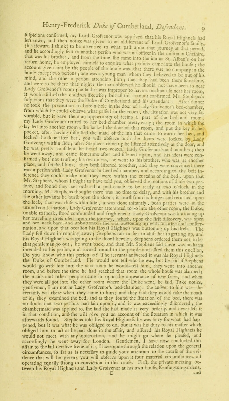 folpicions confirmed, my Lord Grofvenor was apprized that his Royal HjfihHefo had left town, and then notice was given to an old fervant of Lord Grofveno°r's family, (his fteward I think) to be attentive to what paft upon that journey at that period' and he accordingly fent to another perfon who was an officer in the militia in Chemire that was his brother; and from the time me came into the inn at St. Alban's on her return home, he employed himfelf to enquire what peribns came into the houP* • the account given him by the people of the houfe was, that there was no company in the houfe except two perfons; one was a young man whom they believed to be out of his t mind, and the other a perfon attending him ; that they had been there fometimc and were to be there thaE night: the man obferved he mould not have been fp near Lady Grofvenor's room ; he laid it was improper to have a madman fo near her room, it would difturb the children likewife ; but all this account confirmed Mr. Stephens's fufpicions that they were the Duke of Cumberland and hi* attendants. After dinner he took the precaution to bore a hole in the door of Lady Grofvenor's bed-chamber, from which he could obferve what paffed in the room •, the fituation was not very fa- vorable, but it gave them an opportunity of feeing a part of the bed and room my Lady Grofvenor retired to her bed-chamber pretty early ; the room in which fhe *lay led into another room fhe locked the door of that room, and put the key in her pocket, after having difmiffed the maid of the inn that came to warm her bed, and locked the door after her • you will obferve both the doors were locked by Lady Grofvenor wirhin fide after Stephens came up he liftened attentively at the door, and he was pretty confident he heard two voices, 1 ady Grofvenor's and another; then he went away, and came fometime after and liftened again, and his ideas were con- firmed ; but not miffing his own ideas, he went to his brother, who was at another place, and fetched him; they both liftened together, and they were convinced there was a perfon with Lady Grofvenor in her bed-chamber, and according to the beft in- ference they could make out they were within the curtains of the bed ; upon that Mr. Stephens, whom I ought to have told you, obferved the motions of thofe two per- fons, and found they had ordered a poft-chaife to be ready at two o'clock in the morning, Mr. Stephens thought there was no time to delay, and with his brother and the other fervants he burft open the door ; it burft from its hinges and returned upon the lock,, that was clofe within fide ; it was done inftantly ; both parties were in the utmoftconfternation ; Lady Grofvenor attempted to go into the other room, the Duke, unable tofpeak, ftcod confounded and frightened Lady Grofvenor was buttoning up her travelling drefs ufed upon the journey, which, upon the firft difcovery, was open and her neck bare, and unbuttoned •, Ihe was buttoning up with furprize and confter- nation, and upon that occafion his Royal Highnefs was buttoning up his drefs. The Lady fell down in running away ; Stephens ran to her to affift her in getting lid, and his Royal Highnefs was going to the door likewife ; Stephens ordered them not to let that gentleman go out; he went back, and then Mr. Stephens laid there was no harm intended to his perfon, and turned round to the people and afked them this queftion, Do you know who this perfon is ? The fervants anfwered it was his Royal Highnefs the Duke of Cumberland. He would not tell who he was, but he faid if Stephens would go with him into the next room he would, tell him; they went into another room, and before the time he had reached that room the whole houfe was alarmed ; the maids and other people came in upon the appearance of new faces, and when they were all got into the other room where the Duke went, he faid, Take notice, gentlemen, I am not in Lady Grofvenor's bed-chamber: the anfwer to him was—he certainly was there when they came to him ; and they faid they would take their oath of it; they examined the bed, and as they found the fituation of the bed, there was no doubt that two perfons had lain upon it, and it was exceedingly dilordered ; the chambermaid was applied to, fhe faid fhe had made it very orderly, and never left it in that condition, and fhe will give you an account of the fituation in which it was afterwards found. Stephens told his Royal Highnefs he was lorry for what had hap- pened, but it was what he was obliged to do, but it was his duty to his mafter which obliged him to act as he had done in the affair, and allured his Royal Highnels he would not meet with any obftruclion, and he might go where he pleated, and accordingly he went away for London. Gentlemen, I have now conducted this affair to thelaft decifive fcene of it; I have gone through the relation upon the general circumftances, fo far as is neceflary to guide your attention to the courfe of the evi- dence that will be given; you will obferve upon it four material circumftances, all operating equally ftrong to conviction in this caufe. Firft, the private meeting be- tween his Royal Highnefs and Lady Grofvenor at his own houfe, Kenfington-gardens, C and