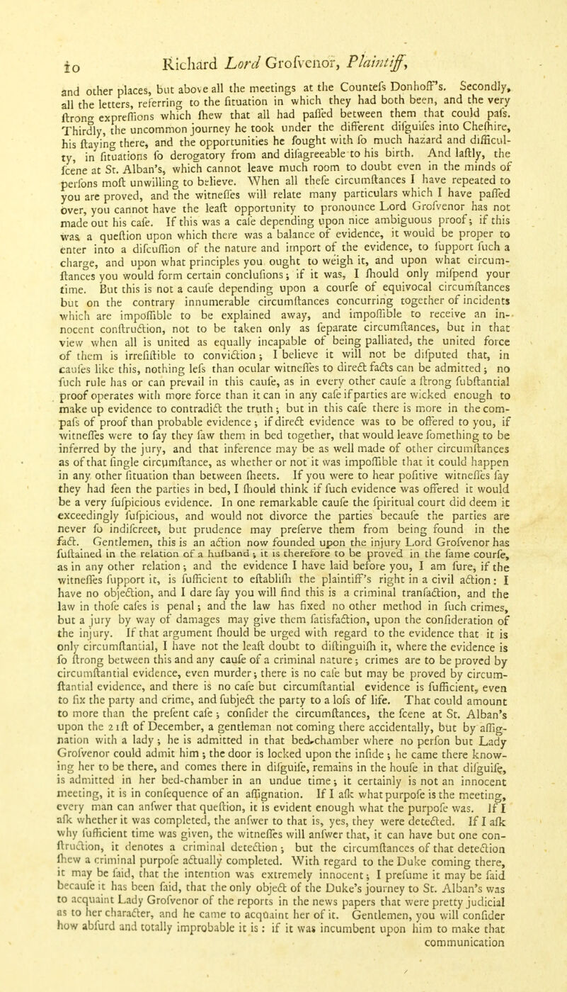 and other places, but above all the meetings at the Countefs DonhofFs. Secondly, all the letters, referring to the fituation in which they had both been, and the very ftrono- expreflions which fliew that all had pafied between them that could pafs. Thirdly, the uncommon journey he took under the different difguifes into Chefhire, his ftayi'ng there, and the opportunities he fought with fo much hazard and difficul- ty, in fituations fo derogatory from and difagreeable to his birth. And laftly, the fce'ne at St. Alban's, which cannot leave much room to doubt even in the minds of perfons moft unwilling to believe. When all thefe circumftances I have repeated to you are proved, and the witneffes will relate many particulars which I have paffed over, you cannot have the leaft opportunity to pronounce Lord Grofvenor has not made out his cafe. If this was a cafe depending upon nice ambiguous proof; if this was a queftion upon which there was a balance of evidence, it would be proper to enter into a difcuflion of the nature and import of the evidence, to fupport fuch a charge, and upon what principles you ought to weigh it, and upon what circum- ftances you would form certain conclufions; if it was, I fhould only mifpend your time. But this is not a caufe depending upon a courfe of equivocal circumftances but on the contrary innumerable circumftances concurring together of incidents which are impoflible to be explained away, and impoflible to receive an in- nocent conftruction, not to be taken only as feparate circumftances, but in that view when all is united as equally incapable of being palliated, the united force of them is irrefiftible to conviction; I believe it will not be difputed that, in caufes like this, nothing lefs than ocular witneffes to direct facts can be admitted; no fuch rule has or can prevail in this caufe, as in every other caufe a ftrong fubftantial proof operates with more force than it can in any cafe if parties are wicked enough to make up evidence to contradict the truth ; but in this cafe there is more in the com- pafs of proof than probable evidence ; if direct evidence was to be offered to you, if witneffes were to fay they faw them in bed together, that would leave fomething to be inferred by the jury, and that inference may be as well made of other circumftances as of that lingle circumftance, as whether or not it was impoflible that it could happen in any other fituation than between fheets. If you were to hear pofitive witneffes fay they had feen the parties in bed, I fhould think if fuch evidence was offered it would be a very fufpicious evidence. In one remarkable caufe the fpiritual court did deem it exceedingly fufpicious, and would not divorce the parties becaufe the parties are never fo indifcreet, but prudence may preferve them from being found in the fact. Gentlemen, this is an action now founded upon the injury Lord Grofvenor has fuftained in the relation of a huiband ; it is therefore to be proved in the fame courfe, as in any other relation •, and the evidence I have laid before you, I am fure, if the witneffes fupport it, is fufficient to eftablifh the plaintiff's right in a civil action: I have no objection, and I dare fay you will find this is a criminal tranfaction, and the law in thofe cafes is penal; and the law has fixed no other method in fuch crimes, but a jury by way of damages may give them fatisfaction, upon the confideration of the injury. If that argument fhould be urged with regard to the evidence that it is only circumflantial, I have not the leaft doubt to diftinguifh it, where the evidence is fo ftrong between this and any caufe of a criminal nature; crimes are to be proved by circumftantial evidence, even murder; there is no cafe but may be proved by circum- flantial evidence, and there is no cafe but circumftantial evidence is fufficient,, even to fix the party and crime, and fubject the party to a lofs of life. That could amount to more than the prefent cafe ; confider the circumftances, the fcene at St. Alban's upon the 21ft of December, a gentleman not coming there accidentally, but by affig- nation with a lady •, he is admitted in that bed-chamber where no perfon but Lady Grofvenor could admit him ; the door is locked upon the infide ; he came there know- ing her to be there, and comes there in difguife, remains in the houfe in that difguife, is admitted in her bed-chamber in an undue time •, it certainly is not an innocent meeting, it is in confequence of an aflignation. If I afk whatpurpofe is the meeting, every man can anfwer that queftion, it is evident enough what the purpofe was. If I afk whether it was completed, the anfwer to that is, yes, they were detected. If I afk why fufficient time was given, the witneffes will anfwer that, it can have but one con- ftruction, it denotes a criminal detection ; but the circumftances of that detection fhew a criminal purpofe actually completed. With regard to the Duke coming there, it may be laid, that the intention was extremely innocent; I prefume it may be faid becaufe it has been faid, that the only object of the Duke's journey to St. Alban's was to acquaint Lady Grofvenor of the reports in the news papers that were pretty judicial as to her character, and he came to acquaint her of it. Gentlemen, you will confider how abfurd and totally improbable it is: if it was incumbent upon him to make that communication /