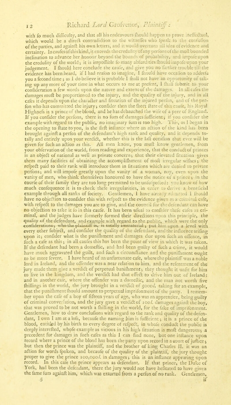 with lb much difficulty, and that all his endeavours fhould happen to prove ineffectual, which would be a direct contradiction to the witneffes who fpeak to the confufion of the parties, and againft his own letters, and it would overturn all idea of evidence and certainty. Incaufesofthiskind,it exceeds the credulity of any perfons of the moil bounded inclination to advance her honour beyond the bounds of probability, and impofe upon the credulity of the world; it is impoffible fo many abiurdities fhould impofe upon your judgement. I mould here conclude the caufe, and give you no farther trouble til! the evidence has been heard, if I had reafon to imagine, I fhould have occafion to addreik you a fecond time ; as I do believe it is probable I mail not have an opportunity of tak- ing up anymore of your time in what occurs to me at prefent, I fhall iiibmit to your confideration a few words upon the nature and extent of the damages. In all cafes the damages muft be proportioned to the injury, and the quality of the injury, and in all cafes it depends upon the character and fituation of the injured perfon, and of the per- fon who has committed the injury j confider then the fhort ftateof this caufe, his Royal Highnefs is a prince of the blood, and he has debauched the wife of a peer of England. If you confider the perfons, there is no fum of damages fufHcient; if you confider the example with regard to the public, no imaginary Cum is too high. This, as I began in the opening to ftate to you, is the firft inftance where an action of the kind has been brought againft a perfon of the defendant's high rank and quality, and it depends to- tally and entirely upon your verdict, whether this is the laft occafion that ever will be given for fuch an action as this. All men know, you muft know gentlemen, from your obfervation of the world, from reading and experience, that the conductor princes is an object of national as well as private concern-, that their elevated fituation gives them many facilities of obtaining the accomplifhment of moft irregular wifhess the refpect paid to their rank will introduce them in fituations which arc denied to private perfons; and will impofe greatly upon the vanity of a woman, nay, even upon the vanity of men, who think themfelves honoured to have the notice of a prince -, in the courfe of their family they are too long permitted to be unfufpected: you kn >w of how1 much confequence it is to check thefe irregularities, in crccr c> dcr'.ve a. beneficial example through all ranks of fociety. Gentlemen, I have already admitted i ihould have no objection to confider this with refpect to the evidence given as a*criminal c;ife,- with refpect to the damages you are to give, and the council for the defendant can have no objection to take it io in this caufe. It has been ufual to confider thefe cafes as cri- minal, and the judges have formerly formed their directions upon this principle, the quality of the defendant, and example with regard to the public, which were the only confederations-, who the plaintiff is, is totally immaterial ; put him upon a level with every other fubject, and confider the quality of the defendant, and the influence arifing upon it-, confider what is the punifhment and damages due upon fuch an offence, in fuch a cafe as this; in all caufes this has been the point of view in which it was taken. If the defendant had been a domeftic, and had been guilty of fuch a crime, it would have much aggravated the guilt, and fuch a circumftance and the punifhment ought to be more fevere. I have heard of an unfortunate cafe, where the plaintiff was a noble lord in Ireland, and the offender was a near relation to him. and the refentment of the jury made them give a verdict of perpetual banifhment; they thought it unfit for him to live in the kingdom, and the verdict had that effect to drive him out of Ireland: and in another cafe, where the offender was a domeftic, and the man not worth five millings in the world, the jury brought in a verdict of 5000/. taking for an example, that the punifhment Chould amount to perpetual imprifonment of the party. I remem- ber upon the cafe of a boy of fifteen years of age, who was an apprentice, being guilty of criminal convention, and the jury gave a verdict of 100/. damages againft the boy, that v/as proved to be not worth a {hilling in the world, for the fake of imprifonment. Gentlemen, how to draw conclufions with regard to the rank and quality of the defen- dant, I own I am at a lofs, becaufe the naming him is fufHcient -, it is a prince of the blood, entitled by his birth to every degree of refpect, in whole conduct the public is deeply interefted, whofe example as vicious in his high fituation is moft dangerous-, a precedent for damages in fuch cafes as this I can find none, but one inftance upon record where a prince of the blood has been the party upon record in a court of juftice -, but then the prince was the plaintiff, and the brother of king Charles II. it was an action for words fpoken, and becaufe of the quality of the plaintiff, the jury thought proper to give the prince 100,000/. in damages-, this is an inftance appearing upon record. In this cafe the prince appears as defendant. If that prince, the Duke of York, had been the defendant, there the jury would not have hefitated to have given the fame fum againft him, which was extorted from a perfon of no rank. Gentlemen, 5 if