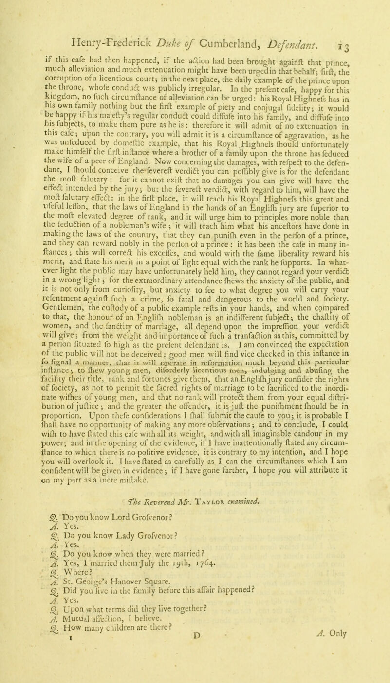 if this cafe had then happened, if the action had been brought againft that prince, much alleviation and much extenuation might have been urged in that behalf; firft, the corruption of a licentious court; in the next place, the daily example of the prince upon the throne, whofe conduct was publicly irregular. In the prefent cafe, happy for this kingdom, no fuch circumftance of alleviation can be urged: his Royal Highnefs has in his own family nothing but the firft example of piety and conjugal fidelity; it would be happy if his majefty's regular conduct could diffufe into his family, and diffufe into his iubjects, to make them pure as he is: therefore it will admit of no extenuation in this cafe; upon the contrary, you will admit it is a circumftance of aggravation, as he was unfeduced by domeftic example, that his Royal .Highnefs fhould unfortunately make himfelf the firft inftance where a brother of a family upon the throne has feduced the wife of a peer of England. Now concerning the damages, with refpect to the defen- dant, I mould conceive the-fevereft verdict you can poflibly give is for the defendant the moft falutary : for it cannot exift that no damages you can give will have the effect intended by the jury; but the fevereft verdict, with regard to him, will have the moft falutary efFeft: in the firft place, it will teach his Royal Highnefs this great and tifeful leflon, that the laws of England in the hands of an Englifh jury are fuperior to the moft elevated degree of rank, and it will urge him to principles more noble than the leduction of a nobleman's wife ; it will teach him what his anceftors have done in making the laws of the country, that they can punifh even in the perfon of a prince, and they can reward nobly in the perfon of a prince : it has been the cafe in many in- ftances; this will correct his exceiTes, and would with the fame liberality reward his merit, and ftate his merit in a point of light equal with the rank he fupports. In what- ever light the public may have unfortunately held him, they cannot regard your verdict in a wrong light; for the extraordinary attendance fhews the anxiety of the public, and it is not only from curiofity, but anxiety to fee to what degree you will carry your refentment againft fuch a crime, fo fatal and dangerous to the world and fociety. Gentlemen, the cuftody of a public example refts in your hands, and when compared to that, the honour of an Englifh nobleman is an indifferent fubject; the chaftity of women, and the fanctity of marriage, all depend upon the imprefiion your verdict will give; from the weight and importance of fuch a tranfaction as this, committed by a perlbn fituated fo high as the prefent defendant is. I am convinced the expectation of the public will not be deceived: good men will find vice checked in this inftance in fo fjgnal a manner, that it will operate in reformation much beyond this particular inftance ; to fhew young men, diforderly licentious men, indulging and abufing the facility their title, rank and fortunes give them, that an Englifh jury confider the rights of fociety, as not to permit the facred rights of marriage to be facrificed to the inordi- nate wifhes of young men, and that no rank will protect them from your equal diftri- bution of juftice ; and the greater the offender, it is juft the punifhment fhould be in proportion. Upon thefe confiderations I fliail fubmit the caufe to you; it is probable I fhall have no opportunity of making any more obfervations; and to conclude, I could wilh to have ftated this cafe with all its weight, and with all imaginable candour in my power; and in the opening of the evidence, if I have inattentionally ftated any circum- itance to which there is no pofitive evidence, it is contrary to my intention, and I hope you will overlook it. I have ftated as carefully as I can the circumftances which I am confident will be given in evidence; if I have gone farther, I hope you will attribute it on my part as a mere miftake. The Reverend Mr. Taylor examined. Q. Do you know Lord Grofvenor? A. Yes. <s>. Do you know Lady Grofvenor? A. Yes. Do you know when they were married ? A. Yes, I married them July the 19th, 1764. & Where? A. St. George's Hanover Square. e). Did you'live in the family before this affair happened? A. Yes. G). Upon what terms did they live together? A. Mutual affection, I believe. £>. How many children are there? x D d. Only