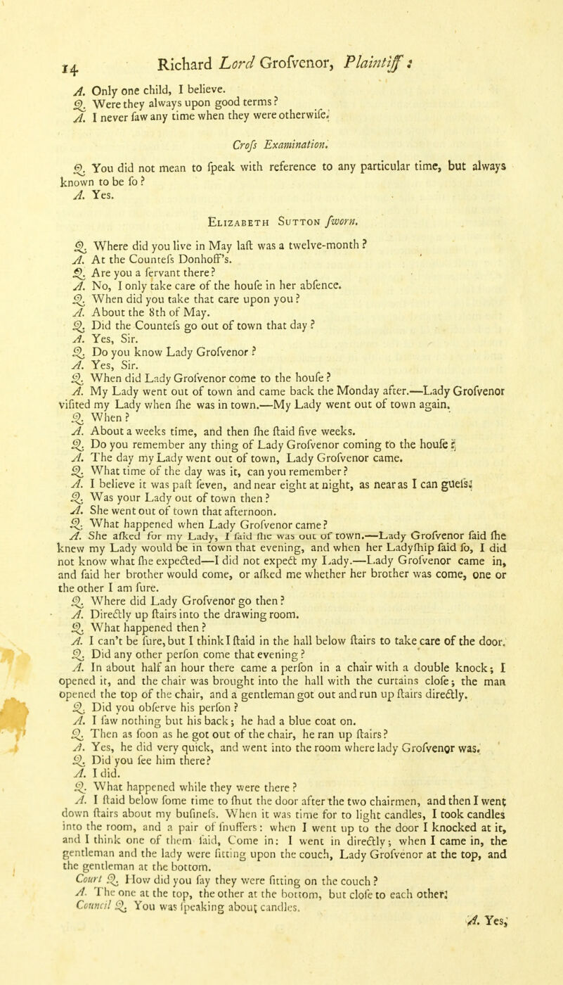 A. Only one child, I believe. £). Were they always upon good terms ? A. I never faw any time when they were otherwife> Crofs Examination. §. You did not mean to fpeak with reference to any particular time, but always known to be fo ? A. Yes. Elizabeth Sutton fworn. Where did you live in May laffc was a twelve-month ? A. At the Countefs Donhoff's. £>. Are you a fervant there? A. No, I only take care of the houfe in her abfence. £>. When did you take that care upon you ? A. About the 8th of May. ^. Did the Countefs go out of town that day ? A. Yes, Sir. £\ Do you know Lady Grofvenor ? A. Yes, Sir. <5>. When did Lady Grofvenor come to the houfe ? A. My Lady went out of town and came back the Monday after.—Lady Grofvenor vifited my Lady when me was in town.—My Lady went out of town again. % When? A. About a weeks time, and then lhe ftaid five weeks. Do you remember any thing of Lady Grofvenor coming to the houfe fj A. The day my Lady went out of town, Lady Grofvenor came. 5^. What time of the day was it, can you remember? A. I believe it was paft feven, and near eight at night, as near as I can giiefsJ £K Was your Lady out of town then ? A. She went out of town that afternoon. £1 What happened when Lady Grofvenor came? A. She afkcd for my Lady, I faid flie was our. of town.—Lady Grofvenor faid lhe knew my Lady would be in town that evening, and when her Ladyfhip faid fo, I did not know what fhe expected—I did not expect my Lady.—Lady Grofvenor came in, and faid her brother would come, or afked me whether her brother was come, one or the other I am fure. g). Where did Lady Grofvenor go then? A. Directly up flairs into the drawing room. £\ What happened then ? A. I can't be fure, but I think I ftaid in the hall below flairs to take care of the door. Did any other perfon come that evening ? A. In about half an hour there came a perfon in a chair with a double knock; I opened it, and the chair was brought into the hall with the curtains clofe; the man opened the top of the chair, and a gentleman got out and run up flairs directly. ^ Did you obferve his perfon ? A. I faw nothing but his back; he had a blue coat on. £). Then as foon as he got out of the chair, he ran up flairs? A. Yes, he did very quick, and went into the room where lady Grofvenor was. £>. Did you fee him there? A. I did. Q What happened while they were there ? A. I Maid below fome rime to fhut the door after the two chairmen, and then I went down flairs about my bufinefs. When it was time for to light candles, I took candles into the room, and a pair of fnufTers: when I went up to the door I knocked at it, and I think one of them laid, Come in: I went in directly; when I came in, the gentleman and the lady were fitting upon the couch, Lady Grofvenor at the top, and the gentleman at the bottom. Court <f>. How did you fay they were fitting on the couch ? A. The one at the top, the other at the boctom, but clofe to each other? Council O. You was Ipeaking about candles. A. Yes,