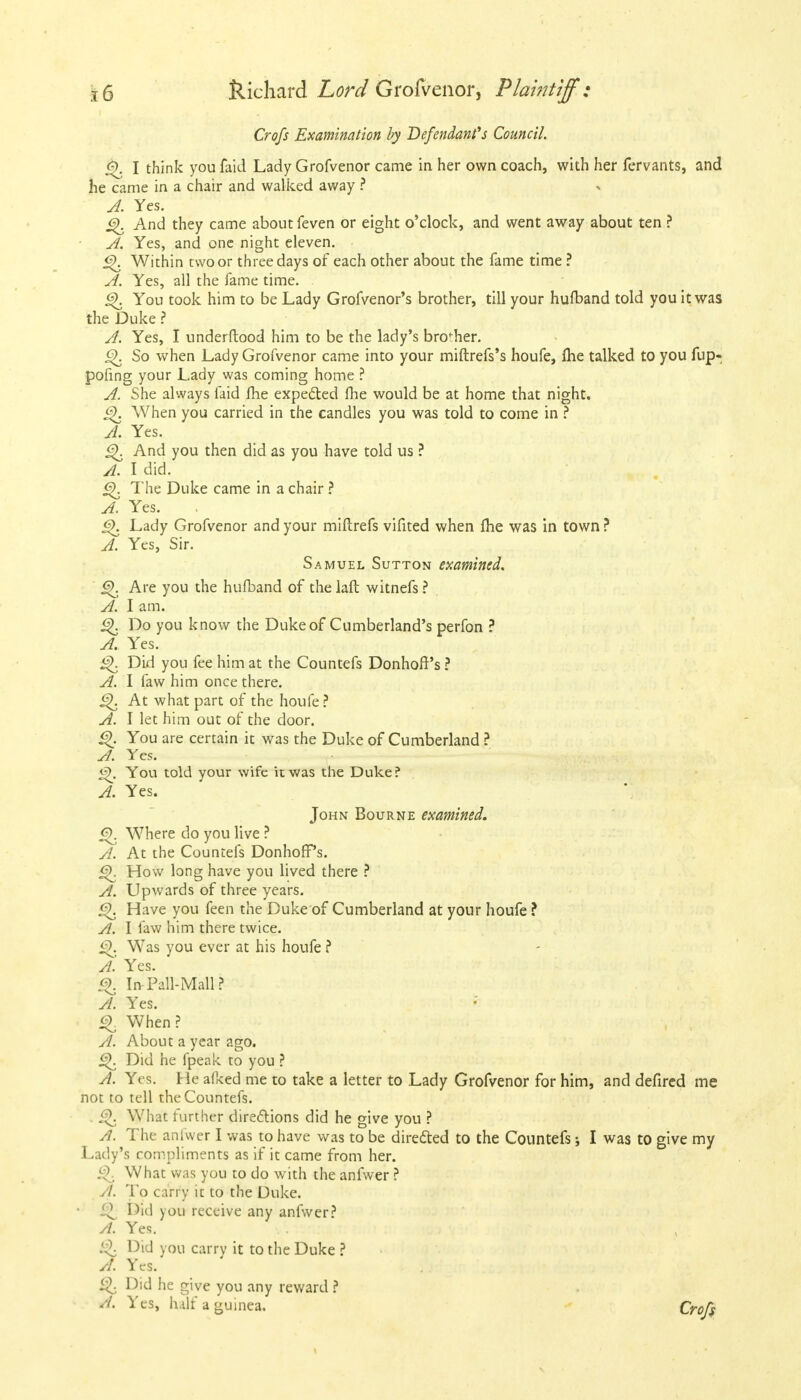 Crofs Examination by Defendant''s Council. jfy. I think you faid Lady Grofvenor came in her own coach, with her fervants, and he came in a chair and walked away ? A. Yes. And they came about feven or eight o'clock, and went away about ten ? A. Yes, and one night eleven. £>. Within two or three days of each other about the fame time ? A. Yes, all the fame time. £K You took him to be Lady Grofvenor's brother, till your huflband told you it was the Duke ? A. Yes, I underftood him to be the lady's brother. <^>. So when Lady Grofvenor came into your miftrefs's houfe, Ihe talked to you fup- pofing your Lady was coming home ? A. She always faid fhe expected fhe would be at home that night. 6). When you carried in the candles you was told to come in ? A. Yes. 6\ And you then did as you have told us ? A. I did. <2>. The Duke came in a chair ? A. Yes. 6K Lady Grofvenor and your miftrefs vifited when fhe was in town? A. Yes, Sir. Samuel Sutton examined. §). Are you the hufband of the laft witnefs ? A. I am. <3\ Do you know the Duke of Cumberland's perfon ? A. Yes. £>. Did you fee him at the Countefs Donhoff's ? A. I faw him once there. At what part of the houfe ? A. I let him out of the door. <3>. You are certain it was the Duke of Cumberland ? A. Yes. <3>. You told your wife it was the Duke? A. Yes. John Bourne examined. Q. Where do you live ? A. At the Countefs DonhofPs. How long have you lived there ? A. Upwards of three years. £{. Have you feen the Duke of Cumberland at your houfe ? A. I faw him there twice. §). Was you ever at his houfe ? A. Yes. Q In Pali-Mall ? A. Yes. When? A. About a year ago. Did he fpeak to you ? A. Yes. He afked me to take a letter to Lady Grofvenor for him, and defired me not to tell the Countefs. . i^. What further directions did he give you ? A. The anfwer I was to have was to be directed to the Countefs * I was to give my Lady's compliments as if it came from her. £>. What was you to do with the anfwer ? vl. To carry it to the Duke. Q Did you receive any anfwer? A. Yes. & Did you carry it to the Duke ? A. Yes. £>. Did he give you any reward ? A. Yes, half a guinea. Crofs