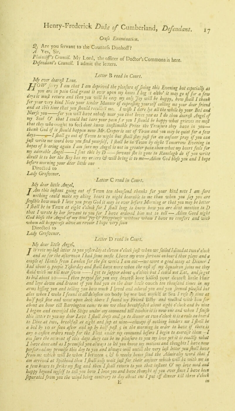 Crofs Examination. Q Are you fervant to the Countefs DonhofP A Yes, Sir. Waintip Council'My Lord, the officer of Doftor's Commons is here. Defendant i Louncil. I admit the lezters. Letter B read in Court. My ever deareft Lcue. JJOIVj ry I am that I am deprived the pleafure of feeing this Evening but especially as you an in pain God grant it ov:r upon my knees I beg it altho' it may Zo of for a few dps it mujt return and then you will be easy my only Joy will be happy, how Lall I thank for your very kind Note your tender Manner of expr effing your self calling me your dear friend and at this time that you fioould recollect me. I wifh I dare lye all the while by your Bed and JSurje you for you will have nobody near you that loves you as I do thou deareft Angel of my Soul V that I could but bare your pain fr you I fhould be happy what grieves me moft that they who ought to feel dont know inejlimable Prize the Treajure they have in you— thank God if it fhould happen now Mr. Crcper is out of Town and you may be quiet for a few days t-I Jhall go out of Town tonight but Jhall fax jujl for an anfwer pray if you can ju/t write me word how you find yourfelf, I Jhall be in Town by eight Tomorrow Evening in hopes of h aring again I am fure my Angel is not in greater pain than what my heart feels for my aaorable Angel 1 fnt this by D fervant floe is gone to Ranelagb do if you write direel it to her the Boy has my or.,ers & will bring it to mc—Adieu God blefs you and I hope before morning your dear little one Direded to Lady Grofvenor. Letter C read in Court. My dear little Angel, J Am this infant going out of Town ten thoufand thanks for your kind note I am furc nothing could make my aking heart to night bearable to me than when you fay you are fenfMe how much 7 love you pray God it may be over before Morning or that you may be better I flail be in Town at eight o'clock for I Jhall long to know how you are dent mention to D that I wrote by her fervant to you for I have ordered him not to tell — Adieu Good night God blefs the Angel of my Soul Joy Cf Happinefs Wftfamt whom I have no comfort and With whom all heppi-.efs alive au revoir I hope very foon Directed to Lady Grofvenor. Letter D read in Court. My dear little Angel, J IVrote mylafl letter to you yefterday at eleven o'clock juft when we failed7dincdat two o''clock and as for the afternoon I had fome mafic I.bave my own fervent onboard that plays and a couple oj Hands from London for the fix weels I am out—we were a good many at Dinner I had about o. people Tejlerday and (hall have more when the rejl of my Squadron joins me they (laid with me till near feven 1 got to fupper about <j o'clock but I could not Eat, and fogot to bed about 10 1 then prayed for you my deareft love kiiTed your cleared little Hair and h arms alas half paft five and went upon « about an hour till Barring ton came to me we then breakfefed a •'■out eight o'clock and bv nine I began and exercifed the Ships under my command till twelve it is now one and when Ifinijb this iCtt, r to you my dear Love I jhall drejs and 10 to dinner at two o'clock it is e rule- on board \-.. . I Kt n . • j r./ It j'tJ X.1-1 .... TjL„tfLi arv o oajicn uraers rcuayjor ive riea unaer my loiuiuanu ucju/c 1 i/cgin tu c^nnji. »/-■.«» * am fure the account of this days duly can be no pleafure to you my love yet it is exactly what I have done and as Ipromifedyou always to let you know my motions and thoughts I have now perfor-i cdmy promife this day to you and always will untill the very lajl letter you final! have fromm: which will be when I between h &? 6 weeks hence fend the Admiralty word that J am arrived at Spithead then I Jhall.only wait juft for their anfwer which will fa with mc in a jew hours to fir ike my flag and thenlfioall return to you that infant 0' my love mad and happy beyond myfelf to tell you how I love you and have thought of you ever fince I have ban feparatcd from you the wind king contrary to day about enc Ifut of dinner till three o'clock