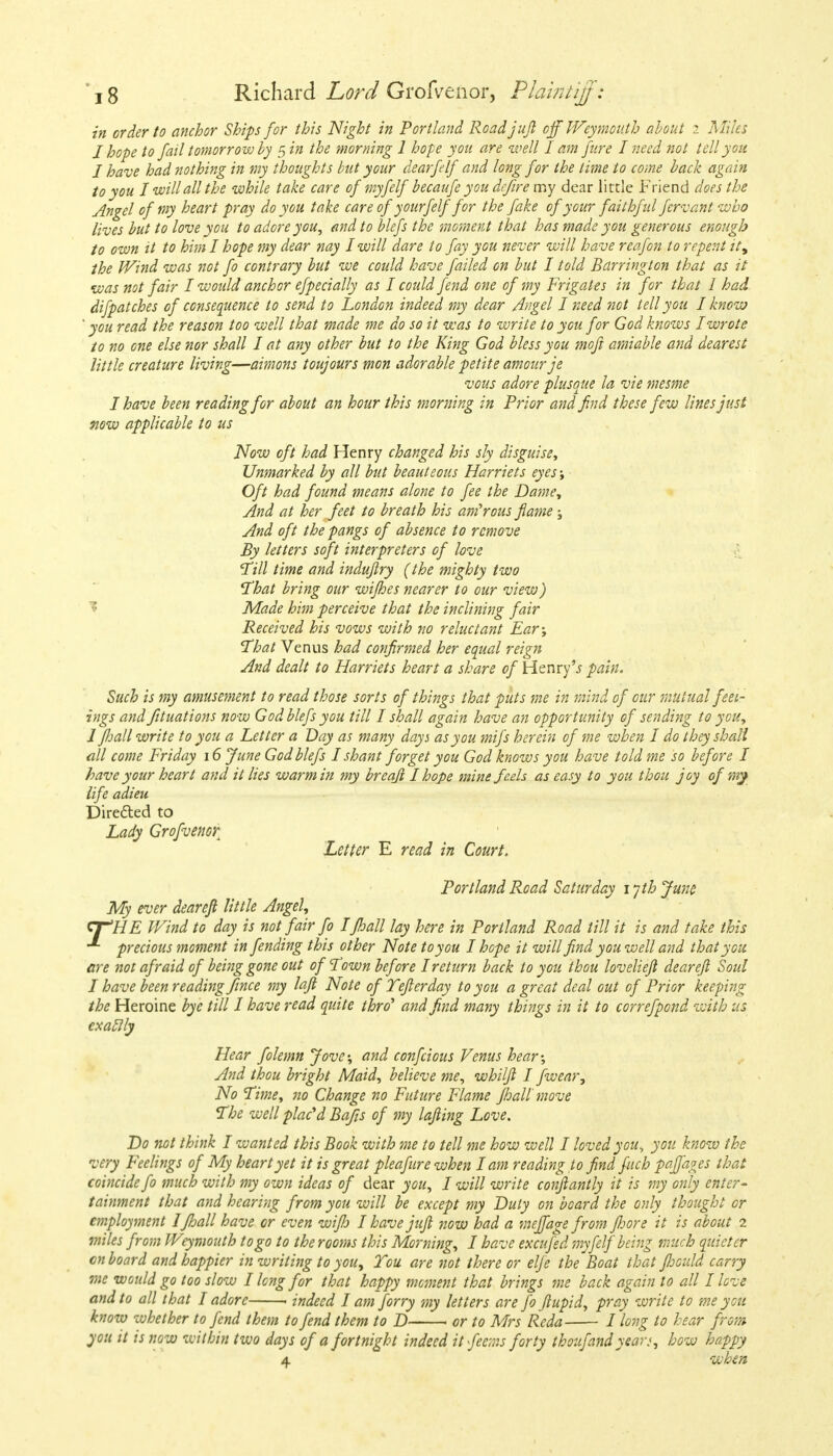 in order to anchor Ships for this Night in Portland Road juft off Weymouth about i Miles I hope to fail tomorrow by 5 in the morning 1 hope you are well I am jure I need not tell you I have had nothing in my thoughts but your dearfelf and long for the lime to come back again to you I will all the while take care ofmyfelfbecaufe you dcfire my dear little Friend does the Angel of my heart pray do you take care of y ourfelf for the fake of your faithful fervent who lives but to love you to adore you, and to blefs the moment that has made you generous enough to own it to him I hope my dear nay I will dare to fay you never will have reafon to repent it^ the Wind was not fo contrary but we could have failed on but I told Bcirrington that as it was not fair I would anchor efpecially as I could fend one of my Frigates in for that I had difpatches of consequence to send to London indeed my dear Angel I need not tell you I know ' you read the reason too well that made me do so it was to write to you for God knows I wrote to no one else nor shall I at any other but to the King God bless you moft amiable and dearest little creature living—aimons toujours mon adorable petite amour je vous adore plusque la vie mesme I have been reading for about an hour this morning in Prior and find these few lines just now applicable to us Now oft had Henry changed his sly disguise, Unmarked by all but beauteous Harriets eyes; Oft had found means alone to fee the Dame, And at her feet to breath his amorous flame ; And oft the pangs of absence to remove By letters soft interpreters of love Till time and induflry (the mighty two That bring our wifhes nearer to our view) Made him perceive that the inclining fair Received his vows with no reluctant Ear; That Venus had confirmed her equal reign And dealt to Harriets heart a share of Henry'.? pain. Such is my amusement to read those sorts of things that puts me in mind of our mutual feel- ings and fituations now God blefs you till I shall again have an opportunity of sending to you, 1 fjall write to you a Letter a Day as many days as you mifs herein of me when I do they shall all come Friday 16 June God blefs I shant forget you God knows you have told me so before I have your heart and it lies warm in my breafi I hope mine feels as easy to you thou joy of my life adieu Directed to Lady Grofvenor Letter E read in Court. Portland Road Saturday 1 yth June My ever deareft little Angel, cr'HE Wind to day is not fair fo Ifhall lay here in Portland Road till it is and take this precious moment in fending this other Note to you I hope it will find you well and that you are not afraid of being gone out of Town before I return back to you thou lovelieft deareft Soul I have been reading fmce my laft Note of Yefterday to you a great deal out of Prior keeping the Heroine bye till I have read quite thro' and find many things in it to correfpond with us exaclly Hear folemn Jove; and confeious Venus hear; And thou bright Maid, believe me, whilft I fwear, No Time, no Change no Future Flame fhall move The well placed Bafts of my lofting Love. Do not think I wanted this Book with me to tell me how well I loved you^ you know the very Feelings of My heart yet it is great pleafure when lam reading 10 find fach paffages that coincide fo much with my own ideas of dear you, I will write conftantly it is my only enter- tainment that and hearing from you will be except my Duty on board the only thought or employment Ifhall have or even wijh I have juft now had a r.ieffage from Jhore it is about 2 miles from Weymouth to go to the rooms this Morning, I have excufed myfelf being much quieter on board and happier in writing to you> Tou are not there or elfe the Boat that ftoould carry me would go too slow I long for that happy moment that brings me back again to all I love and to all that I adore 1 indeed I am forry my letters are fo ftupid, pray write to me you know whether to fend them to fend them to D or to Mrs Reda I long to hear from you it is now within two days of a fortnight indeed itfeems forty thoujandyear*, how happy 4 when