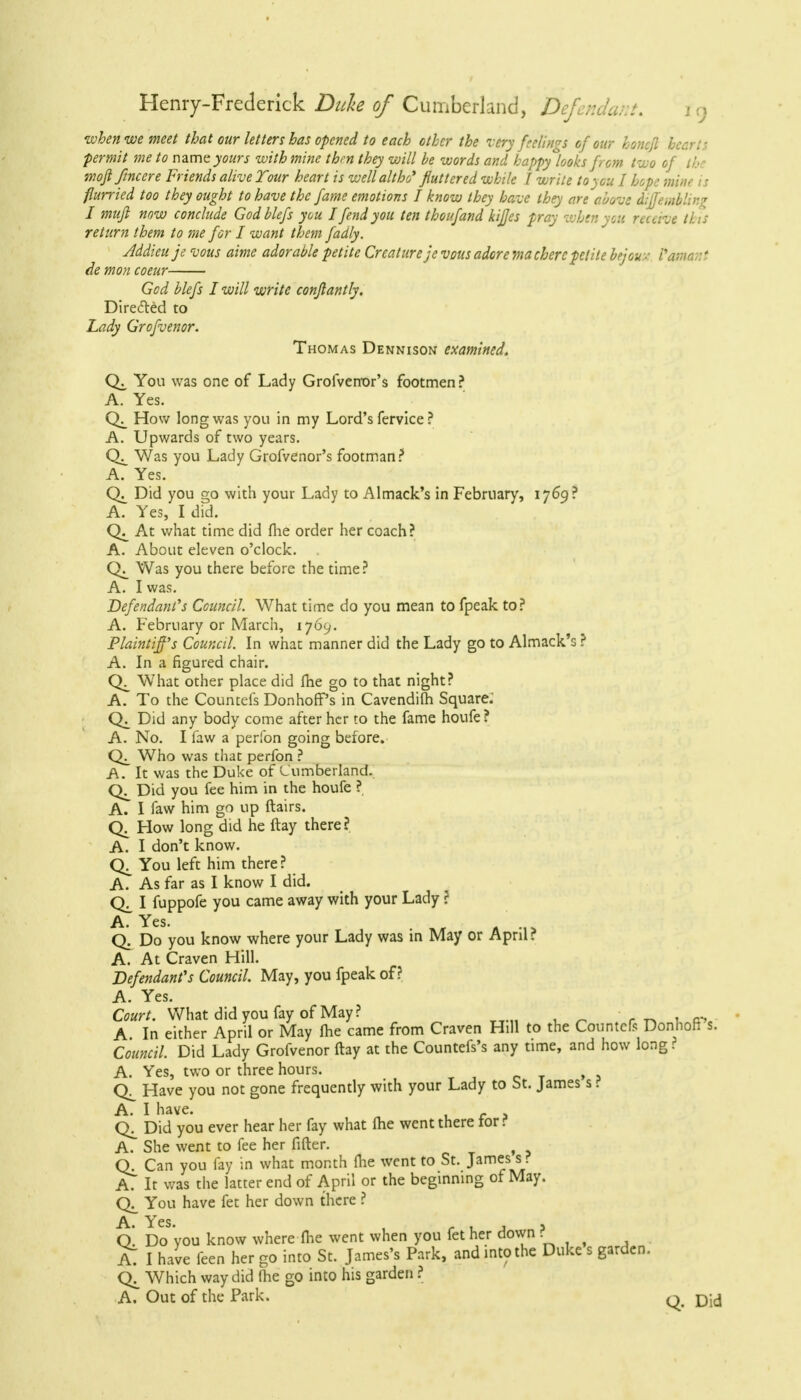 when we meet that our letters has opened to each other the very feelings of our honcft hearts permit me to name yours with mine thm they will be words and happy looks from two of .' wofifincere Friends alive Tour heart is well alt ho* fluttered while I write to you I hope mine is flurried too they ought to have the fame emotions I know they have they are above diffemblin \ I mufi now conclude Godblefs you I fend you ten thoufand kijjes pray when you receive this return them to me for I want them fadly. Addieu je vous aime adorable petite Creature jevous adore via chercpetite brjou v Vamant de mon coeur God blefs I will write conflantly. Directed to Lady Grofvenor. Thomas Dennison examined. You was one of Lady Grofvenor's footmen? A. Yes. How long was you in my Lord's fervice ? A. Upwards of two years. Was you Lady Grofvenor's footman? A. Yes. Did you go with your Lady to Almack's in February, 1769? A. Yes, I did. At what time did me order her coach? A. About eleven o'clock. . Was you there before the time? A. I was. Defendant's Council. What time do you mean to fpeak to? A. February or March, 1769. Plaintiff's Council. In what manner did the Lady go to Almack's ? A. In a figured chair. What other place did Ihe go to that night? A. To the Countefs Donhoff's in Cavendifh Square.' Did any body come after her to the fame houfe ? A. No. I faw a perfon going before. Who was that perfon ? A. It was the Duke of Cumberland. Did you fee him in the houfe ? A. I faw him go up flairs. How long did he ftay there? A. I don't know. You left him there ? A. As far as I know I did. I fuppofe you came away with your Lady ? A. Yes. Q. Do you know where your Lady was in May or April? A. At Craven Hill. Defendant's Council. May, you fpeak of? A. Yes. Court. What did you fay of May? A In either April or May ihe came from Craven Hill to the Countefs DonhoH s. Council. Did Lady Grofvenor ftay at the Countefs's any time, and how long ? A. Yes, two or three hours. Have you not gone frequently with your Lady to St. James s i A. I have. Did you ever hear her fay what (he went there tor? A. She went to fee her filter. ( Q. Can you fay in what month (lie went to St. James s ? A? It was the latter end of April or the beginning of May. You have fet her down there ? A. Yes. Q. Do 'you know where Ihe went when you fet her down ? Al I have feen her go into St. James's Park, and into the Duke s garden. CK Which way did (he go into his garden ? A. Out of the Park. q