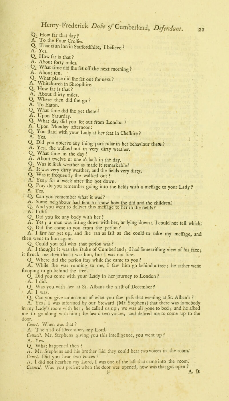 How far that day ? A. To the Four Croffes. That is an inn in Staffordfhire, I believe ? A. Yes. How far is that ? A. About forty miles. C4 What time did me fet off the next mornina ? A. About ten. ° What place did fhe fet out for next ? A. Whitchurch in Shropfhire. How far is that ? A. About thirty miles. Where then did Ihe go ? A. To Eaton. What time did fhe get there ? A. Upon Saturday. What day did you fet out from London ? A. Upon Monday afternoon: You ftaid with your Lady at her feat in Chefhire ? A. Yes. Did you obferve any thing particular in her behaviour there ? A. Yes; fhe walked out in very dirty weather. What time in the day ? A. About twelve or one o'clock in the day. Was it fuch weather as made it remarkable? A. It was very dirty weather, and the fields very dirty. Was it frequently fhe walked out ? A. Yes; for a week after fhe got down. Pray do you remember going into the fields with a meffage to your Lady ? Can you remember what it was ? A. Some neighbour had fent to know how fhe did and the children,' And you went to deliver this meffage to her in the fields? A. I did. Did you fee any body with her ? A. Yes ; a man was fitting down with her, or lying down ; I could not tell which.' C\ Did fhe come to you from the perfon ? A. I faw her get up, and fhe ran as faft as fhe could to take my meffao-e, and then went to him again. Could you tell who that perfon was ? A. I thought it was the Duke of Cumberland ; I had fome trifling view of his face; it ftruck me then that it was him, but I was not fure. Where did the perfon flay while fhe came to you ? A. While fhe was running to me, I faw him go behind a tree; he rather went ftooping to go behind the tree. Did you come with your Lady in her journey to London ? A. I did. Was you with her at St. Albans the 21ft of December? A. I was. Can you give an account of what you faw pafs that evening at St. Alban's ? A. Yes; I was informed by our Steward (Mr. Stephens) that there was lomtbody in my Lady's room with her ; he called us up ; we was all gone to bed ; and he afked me to go along with him ; he heard two voices, and defired me to come up to the door. Court. When was that? A. The 21 ft of December, my Lord. Council. Mr. Stephens giving you this intelligence, you went up ? A. Yes. Q. What happened then ? A. Mr. Stephens and his brother faid they could hear two voices in the rcom. Court. Did you hear two Voices ? A. t did not hearken my Lord, I was one of the laft that came into the room. Council. Was you prefent when the door was opened, how was that got open ? \t A. It