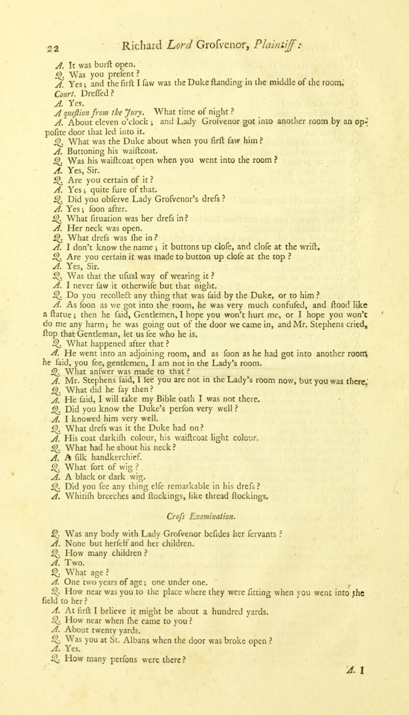 A. It was burft open. <S>. Was you prefent ? A. Yes; and the firft I faw was the Duke Handing in the middle of the room. Court. Dreffed? A. Yes. A queftion from the Jury. What time of night ? A. About eleven o'clock; and Lady Grofvenor got into another room by an op-] pofite door that led into it. §>. What was the Duke about when you firft faw him ? A. Buttoning his waiftcoat. Was his waiftcoat open when you went into the room ? A. Yes, Sir. 5^. Are you certain of it ? A. Yes; quite fure of that. Did you obferve Lady Grofvenor's drefs ? A. Yes; foon after. it>. What fituation was her drefs in ? A. Her neck was open. £K What drefs was fhe in ? A. I don't know the name ; it buttons up clofe, and clofe at the wrift. Q Are you certain it was made to button up clofe at the top ? A. Yes, Sir. £>. Was that the ufual way of wearing it ? A. I never faw it otherwise but that night. Q Do you recollect any thing that was faid by the Duke, or to him ? A. As foon as we got into the room, he was very much confufed, and flood like a ftatue; then he faid, Gentlemen, I hope you won't hurt me, or I hope you won't do me any harm; he was going out of the door we came in, and Mr. Stephens cried, flop that Gentleman, let us fee who he is. ^ What happened after that ? A. He went into an adjoining room, and as foon as he had got into another roorri he faid, you fee, gentlemen, I am not in the Lady's room. Q What anfwer was made to that ? A. Mr. Stephens faid, I lee you are not in the Lady's room now, but you was there.' What did he fay then ? A. He faid, I will take my Bible oath I was not there. <2>. Did you know the Duke's perfon very well ? A. I knowed him very well. g). What drefs was it the Duke had on ? A. His coat darkifh colour, his waiftcoat light colour. <3\ What had he about his neck ? A. A filk handkerchief. What fort of wig ? A. A black or dark wig. £>. Did you fee any thing elfe remarkable in his drefs ? A. Whitifh breeches and ftockings, like thread ftockings. Crofs Examination. £\ Was any body with Lady Grofvenor befides her fervants ? A. None but herfelf and her children. £K How many children ? A. Two. % What age ? A. One two years of age; one under one. How near was you to the place where they were fitting when you went into the field to her ? A. At firft I believe it might be about a hundred yards. How near when fhe came to you ? A. About twenty yards. ^. Was you at St. Albans when the door was broke open ? A. Yes. r ^ How manv perfons were there ? '4. 1