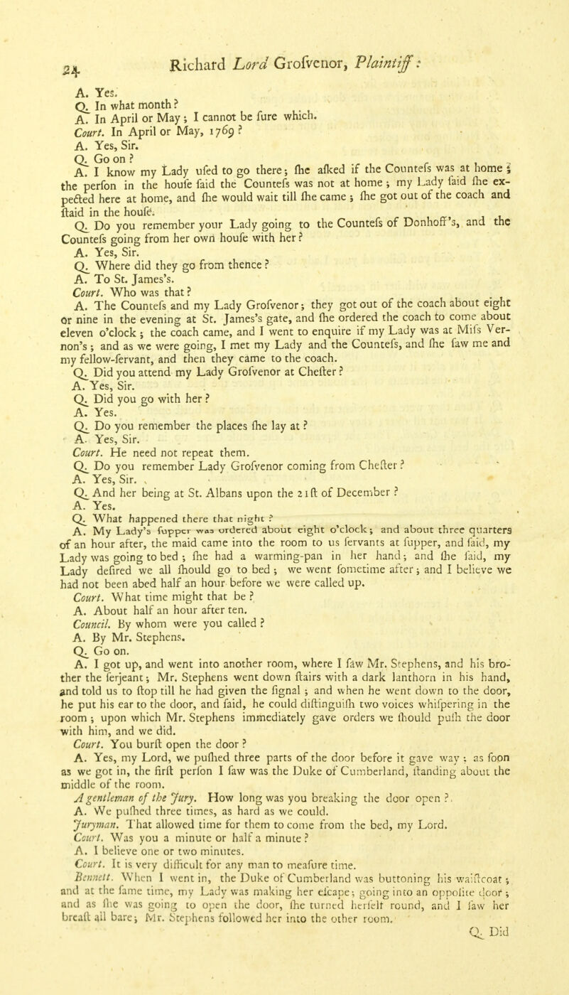 24- A. Yes. In what month ? A. In April or May ; I cannot be fure which. Court. In April or May, 1769 ? A. Yes, Sir. Q. Go on ? ' A. I know my Lady ufed to go there; fhe afked if the Counters was at home ; the perfon in the houfe faid the Countefs was not at home ; my Lady laid fhe ex- pected here at home, and me would wait till fhe came ; fhe got out of the coach and ftaid in the houfe. , Q. Do you remember your Lady going to the Countefs of Donhoff 3, and the Countefs going from her own houfe with her ? A. Yes, Sir. Where did they go from thence ? A. To St. James's. Court. Who was that ? A. The Countefs and my Lady Grofvenor; they got out of the coach about eight or nine in the evening at St. James's gate, and fhe ordered the coach to come about eleven o'clock j the coach came, and I went to enquire if my Lady was at Mils Ver- non's ; and as we were going, I met my Lady and the Countefs, and fhe faw me and my fellow-fervant, and then they came to the coach. Did you attend my Lady Grofvenor at Chefler ? A. Yes, Sir. Did you go with her ? A. Yes. Do you remember the places fhe lay at ? A. Yes, Sir. Court. He need not repeat them. Do you remember Lady Grofvenor coming from Chefler ? A. Yes, Sir. N And her being at St. Albans upon the 21ft of December ? A. Yes. What happened there that night f A. My Lady's (upper waa ordered about eight o'clock; and about three quarters of an hour after, the maid came into the room to us fervants at fupper, and faid, my Lady was going to bed ; fhe had a warming-pan in her hand; and lhe laid, my Lady defired we all mould go to bed ; we went fometime after; and I believe we had not been abed half an hour before we were called up. Court. What time might that be ? A. About half an hour after ten. Council. By whom were you called ? A. By Mr. Stephens. Go on. A. I got up, and went into another room, where I faw Mr. Stephens, and his bro- ther the ferjeant; Mr. Stephens went down flairs with a dark lanthorn in his hand, and told us to flop till he had given the fignal ; and when he went down to the door, he put his ear to the door, and faid, he could diftinguifh two voices whifpering in the room ; upon which Mr. Stephens immediately gave orders we mould puih the door with him, and we did. Court. You burfl open the door ? A. Yes, my Lord, we pufhed three parts of the door before it gave way ; as foon as we got in, the firfl perfon I faw was the Duke of Cumberland, llanding about the middle of the room. A gentleman of the Jury. How long was you breaking the door open ?, A. We pufhed three times, as hard as we could. Juryman. That allowed time for them to come from the bed, my Lord. Court. Was you a minute or half a minute? A. I believe one or two minutes. Court. It is very difficult for any man to meafure time. Bennett. When I went in, the Duke of Cumberland was buttoning his waiircoat; and at the fame time, my Lady was making her eieape-, going into an oppolice door •, and as fhe was going to open the door, fhe turned herfelr round, and 1 faw her brcall ail bare; Mr. Stephens followed her into the other room. C^Did