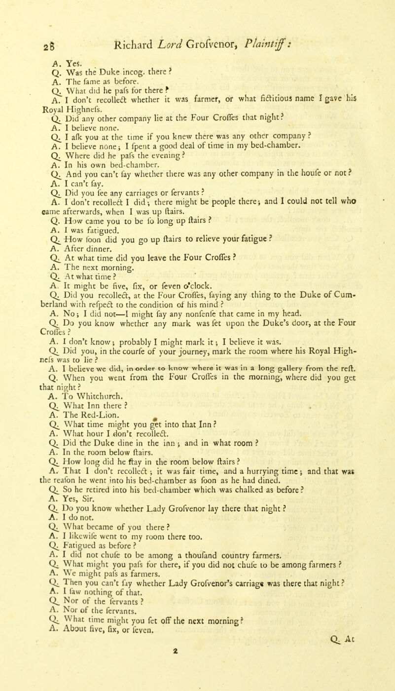 A. Yes. Q. Was the Duke incog, there ? A. The fame as before. Qj_ What did he pafs for there f A. I don't recollect whether it was farmer, or what fictitious name I gave his Royal Highnefs. Did any other company lie at the Four Croffes that night ? A. I believe none. I afk you at the time if you knew there was any other company ? A. I believe none; I fpent a good deal of time in my bed-chamber. Where did he pafs the evening? A. In his own bed-chamber. And you can't fay whether there was any other company in the houfe or not? A. I can't fay. Did you fee any carriages or fervants ? A. I don't recollect I did-, there might be people there; and I could not tell who came afterwards, when I was up ftairs. Q. How came you to be fo long up ftairs ? A. I was fatigued. How foon did you go up ftairs to relieve your fatigue ? A. After dinner. At what time did you leave the Four Croffes ? A. The next morning. At what time ? A, It might be five, fix, or feven o'clock. Did you recollect, at the Four Croffes, faying any thing to the Duke of Cum- berland with refpect to the condition of his mind ? A. No; I did not—I might fay any nonfenfe that came in my head. Do you know whether any mark was fet upon the Duke's door, at the Four Croffes ? A. I don't know; probably I might mark it •, I believe it was. Did you, in the courfe of your journey, mark the room where his Royal High- nefs was to lie ? A. I believe we did, in order to know where it was in a long gallery from the reft. Q. When you went from the Four Croffes in the morning, where did you gee that night ? A. To Whitchurch. What Inn there ? A. The Red-Lion. What time might you get into that Inn ? A. What hour I don't recollect. Did the Duke dine in the inn ; and in what room ? A. In the room below ftairs. How long did he ftay in the room below ftairs ? A. That I don't recoiled ; it was fair time, and a hurrying time; and that was the reafon he went into his bed-chamber as foon as he had dined. So he retired into his bed-chamber which was chalked as before ? A. Yes, Sir. Do you know whether Lady Grofvenor lay there that night ? A. I do not. What became of you there ? A. I likewife went to my room there too. Fatigued as before ? A. I did not chufe to be among a thoufand country farmers. What might you pafs for there, if you did not chufe to be among farmers ? A. We might pafs as farmers. Then you can't fay whether Lady Grofvenor's carriage was there that night ? A. I faw nothing of that. Q_ Nor of the fervants ? A. Nor of the fervants. What time might you fet off the next morning? A. About five, fix, or teven. Q. At 2
