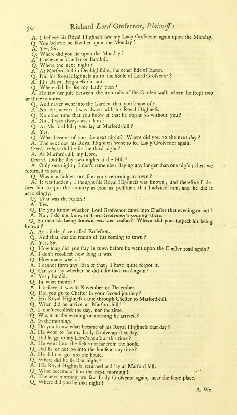 A. I believe his Royal Highnefs faw my Lady Grofvenor again upon the Monday. CX You believe he faw her upon the Monday ? A. Yes, Sir. Where did you lie upon the Monday ? A. I believe at Chefter or Barnhill. Where the next night ? A. At Marford-hill in Denbighfliire, the other fide of Eaton. Q. Did his Royal Highnefs go to the houfe of Lord Grofvenor ? A. His Royal Highnefs did not. Where did he fee my Lady then ? A. He faw her juft between the iron rails of the Garden wall, where he ftopt two or three minutes. Q. And never went into the Garden that you know of? A. No, Sir, never; I was always with his Royal Highnefs. No other time that you know of that he might go without you ? A. No ; I was always with him ? Q. At Marford-hill -t you lay at Marford-hill ? A. Yes. Q. What became of you the next night? Where did you go the next day ? A. The next day his Royal Highnefs went to fee Lady Grofvenor again. Court. Where did he lie the third night ? A. At Marford-hill, my Lord. Council. Did he (lay two nights at the Hill ? A. Only one night; I don't remember ftaying any longer than one night; then we returned to town. Was it a fudden occafion your returning to town ? A. It was fudden ; I thought his Royal Highnefs was known ; and therefore I de- fired him to quit the country as foon as pofiible that I advifed him, and he did it accordingly. Q. That was the reafon ? A. Yes. Do you know whether Lord Grofvenor came into Chefter that evening or not ? A. No ; I do not know of Lord Grofvenor's coming there. Q. So then his being known was the reafon ? Where did you fu£pe& his being known ? A. At a little place called Ecclefton. And that was the reafon of his coming to town ? A. Yes, Sir. How long did you (lay in town before he went upon the Chefter road again ? A. I don't recollect how long it was. Q. How many weeks ? A. I cannot form any idea of that I have quite forgot it. Q. Can you fay whether he did -take that road again ? A. Yes; he did. In what month ? A. I believe it was in November or December. Did you go to Chefter in your fecond journey ? A. His Royal Highnefs came through Chefter to Marford-hill. When did he arrive at Marford-hill ? A. I don't recollect the day, nor the time. Was it in the evening or morning he arrived ? A. In the morning. Do you know what became of his Royal Highnefs that day ? A. He went to fee my Lady Grofvenor that day. Did he go to my Lord's houfe at this time ? A. He went into the fields not far from the houfe. Did he or not go into the houfe at any time ? A. He did not go into the houfe. Where did he lie that night ? A. His Royal Highnefs returned and lay at Marford-hill. Q: W7hat became of him the next morning ? A. The next morning we faw Lady Grofvenor again, near the fame place. Where did you lie that night ? A. We
