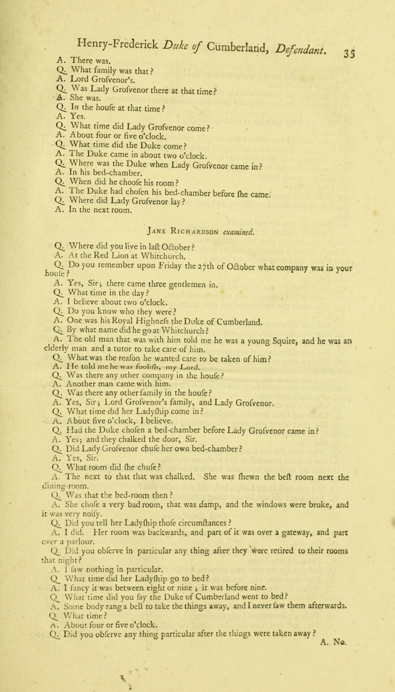 A. There was. What family was that ? A. Lord Grofvenor's. Was Lady Grofvenor there at that time? A. She was. In the houfe at that time? A. Yes. What time did Lady Grofvenor come? A. About four or five o'clock. What time did the Duke come? A. The Duke came in about two o'clock. Ql where was the Duke when Lady Grofvenor came in? A. In his bed-chamber. When did he choofe his room ? A. The Duke had chofen his bed-chamber before me came, Where did Lady Grofvenor lay ? A. In the next room. Jane Richardson examined. Where did you live in laft October ? A. At the Red Lion at Whitchurch, hou^ ?D° rCmember upon Friday the27th of October what company was in your A. Yes, Sir; there came three gentlemen in. What time in the day ? A. I believe about two o'clock. Do you know who they were ? A. One was his Royal Highnefs theDirke of Cumberland. By what name did he go at Whitchurch ? A. The old man that was with him told me he was a young Squire, and he was an elderly man and a tutor to take care of him. What was the reafon he wanted care to be taken of him? A. He told me he was fooli/ii, my Lord. Was there any other company in the houfe? A. Another man came with him. Was there any other family in the houfe? A. Yes, Sir; Lord Grofvenor's family, and Lady Grofvenor, What time did her Ladyfhip come in? A. About five o'clock, I believe. Q. Had the Duke chofen a bed-chamber before Lady Grofvenor came in? A. Yes-, and they chalked the door, Sir. Did Lady Grofvenor chufe her own bed-chamber? A. Yes, Sir. What room did fhe chufe? A. The next to that that was chalked. She was (hewn the beft room next the dining-room. Was that the bed-room then ? A. She chofe a very bad room, that was damp, and the windows were broke, and it was very noify. Did you tell her Ladyfhip thofe circumftances ? A. I did. Her room was backwards, and part of it was over a gateway, and part over a parlour. Did you obferve in particular any thing after they were retired to their rooms that night ? A. 1 law nothing in particular. Q_ What time did her Ladyfhip go to bed? A. I fancy it was between eight or nine ; it was before nine. What time did you fay the Duke of Cumberland went to bed? A. Some body rang a bell to take the things away, and I never faw them afterwards. What time ? A. About four or five o'clock. Did you obferve any thing particular after the things were taken away ? A. No. V i