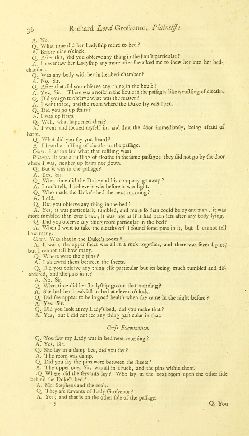 A. No. What time did her Ladyfhip retire to bed ? A. Before nine o'clock. Q. After this, did you obferve any thing in the houfe particular ? A.' I never law her Ladyfhip any more after fhe afked me to fhew her into her bed- chamber. Q_ Was any body with her in her bed-chamber ? A. No, Sir. After that did you obferve any thing in the houfe ? A. Yes, Sir. There was a noife'in the houfe in the paffage, like a ruftling of cloaths. Did you go to obferve what was the matter ? A. I went to fee, and the room where the Duke lay was open. Did you go up flairs ? A. I was up flairs. Well, what happened then ? A. I went and locked myfelf in, and fhut the door immediately, being afraid of harm. What did you fay you heard ? A. I heard a ruftling of cloaths in the paffage. Court. Has fhe faid what that ruftling was? JVitnefs. It was a ruftling of cloaths in the fame paffage; they did not go by Che door where I was, neither up flairs nor down. But it was in the paffage? A. Yes, Sir. What time did the Duke and his company go away ? A. I can't tell, I believe it was before it was light. Who made the Duke's bed the next morning ? A. I did. Did you obferve any thing in the bed ? A. Yes, it was particularly tumbled, and more fo than could be by one man ; it was more tumbled than ever I faw; it was not as if it had been left after any body lying. CX Did you obferve any thing more particular in the bed ? A. When I went to take the cloaths off I found fome pins in it, but I cannot tell how many. Court. Was that in the Duke's room ? A. It was the upper fheet was all in a ruck together, and there was feveral pins; but I cannot tell how many. Where were thofe pins ? A. I obferved them between the meets. Did you obferve any thing elfe particular but its being much tumbled and dif- ordered, and the pins in it? A. No, Sir. What time did her Ladyfhip go out that morning ? A. She had her breakfaft in bed at eleven o'clock. Did fhe appear to be in good health when fhe came in the night before ? A. Yes, Sir. Did you look at my Lady's bed, did you make that ? A. Yesj but I did not fee any thing particular in that. Crofs Examination. You faw my Lady was in bed next morning ? A. Yes, Sir. She lay in a damp bed, did you fay ? A. The room was damp. Did you fay the pins were between the fheets ? A. The upper one, Sir, was all in a ruck, and the pins within them. .Q^ Where did the fervants lay ? Who lay in the next room upon the Other fide behind the Duke's bed ? A. Mr. Stephens and the cook. They are fervants of Lady Grofvenor ? A. Yes and that is on the other fide of the paffage, 5 Q. You