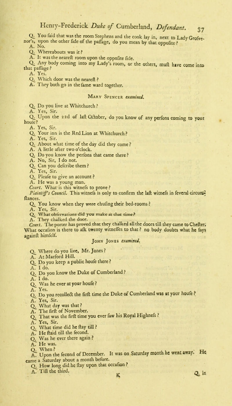 You faid that was the room Stephens and the cook lay in, next to Lady Grofve- nor's, upon the other fide of the pafTage, do you mean by that oppofite ? A. No. r Whereabouts was it ? A. It was the neareft room upon the oppofite fide. Q. Any body coming into my Lady's room, or the others, muft hive come into that palfage r A. Yes. Which door was the neareft ? A. They both go in the fame ward together. Mary Spencer examined. Do you live at Whitchurch ? A. Yes, Sir. Qi Upon the 22d of lafl Qdtober, do you know of any perfons coming to yout houle? A. Yes, Sir. CK Your inn is the Red Lion at Whitchurch? A. Yes, Sir. About what time of the day did they come? A. A little after two o'clock. Q. Do you know the perfons that came there ? A. No, Sir, I do not. Can you defcribe them ? A. Yes, Sir. Pleafe to give an account ? A. He was a young man. Court. What is this witnefs to prove ? Plaintiffs Council. This witnefs is only to confirm the lafl witnefs in feveral circuiti* fiances. You know when they were chufing their bed-rooms ? A. Yes, Sir. What observations did you make at that time? A. They chalked the door. Court. The porter has proved that they chalked all the doors till they came to Chefter. What occalion is there to afk twenty witneffes to that ? no body doubts what he fays again ft himfelf. John Jones examined, Wrhere do you live, Mr. Jones ? A. At Marford Hill. Do you keep a public houfe there ? A. I do. Do you know the Duke of Cumberland ? A. I do. (V Was he ever at your houfe ? A. Yes. q!^ Do you recollect the firft time the Duke of Cumberland was at your houfc ? A. Yes, Sir. What day was that ? A. The firft of November. That was the firft time you ever faw his Royal Highnefs ? A. Yes, Sir. What time did he flay till ? A. He ftaid till the fecond. Was he ever there again ? A. He was. Q. When? . , , . u. AT Upon the fecond of December. It was on Saturday month he went away, rtc came a Saturday about a month before. How long did he ftay upon that occafion ? A. Till the third. ^ in