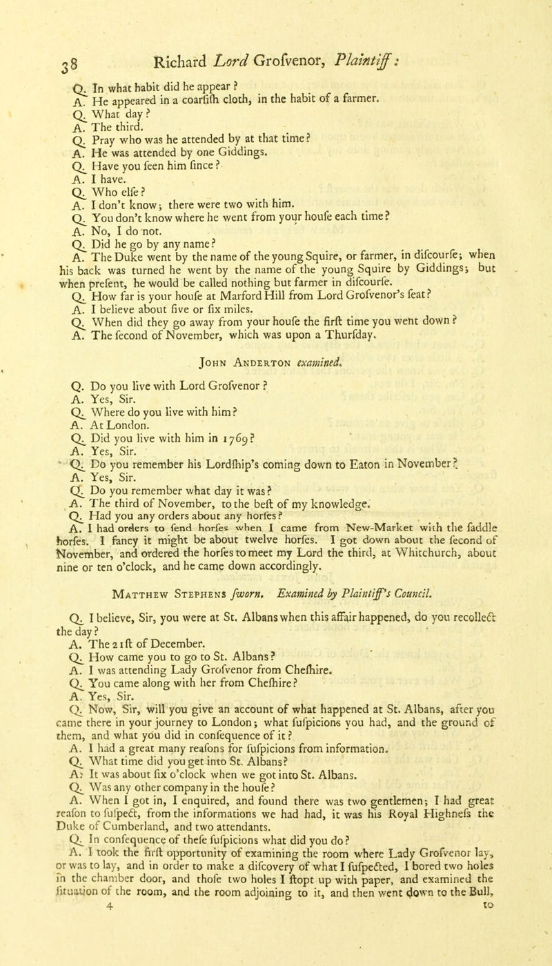 Q. In what habit did he appear ? A. He appeared in a coarfifli cloth, in the habit of a farmer. What day ? A. The third. Q. Pray who was he attended by at that time? A. He was attended by one Giddings. Have you feen him fince ? A. I have. Who elfe ? A. I don't know; there were two with him. You don't know where he went from your houfe each time ? A- No, I do not. Did he go by any name ? A. The Duke went by the name of the young Squire, or farmer, in difcourfe; when his back was turned he went by the name of the young Squire by Giddings ; but when prefent, he would be called nothing but farmer in difcourfe. How far is your houfe at Mar ford Hill from Lord Grofvenor's feat? A. I believe about five or fix miles. When did they go away from your houfe the firft time you went down ? A. Thefecond of November, which was upon a Thurfday. John Anderton examined. Q. Do you live with Lord Grofvenor ? A. Yes, Sir. Where do you live with him? A. At London. Did you live with him in 1769? A. Yes, Sir. Do you remember his Lordlhip's coming down to Eaton in November?. A. Yes, Sir. Do you remember what day it was? A. The third of November, to the beft of my knowledge. Had you any orders about any horfes ? A. I had orders to fend horfes when I came from New-Market with the faddle horfes. I fancy it might be about twelve horfes. I got down about the fecond of November, and ordered the horfes to meet my Lord the third, at Whitchurch, about nine or ten o'clock, and he came down accordingly. Matthew Stephens fworn. Examined by Plaintiff's Council. I believe, Sir, you were at St. Albans when this affair happened, do you recoiled the day ? A. The 21 ft of December. How came you to go to St. Albans? A. I was attending Lady Grofvenor from Chelhire. You came along with her from Chefhire? A. Yes, Sir. Q. Now, Sir, will you give an account of what happened at St. Albans, after you came there in your journey to London; what fufpicions you had, and the ground of them, and what you did in confequence of it? A. I had a great many reafons for fufpicions from information. What time did you get into St. Albans? A? It was about fix o'clock when we got into St. Albans. Was any other company in the houfe? A. When I got in, I enquired, and found there was two gentlemen-, I had great reafon to fufpedt, from the informations we had had, it was his Royal Highnefs the Duke of Cumberland, and two attendants. In confequence of thefe fufpicions what did you do? A. I took the firft opportunity of examining the room where Lady Grofvenor lay, or was to lay, and in order to make a difcovery of what I fufpetted, I bored two holes in the chamber door, and thofe two holes I ftopt up with paper, and examined the firuauon of the room, and the room adjoining to it, and then went down to the Bulk