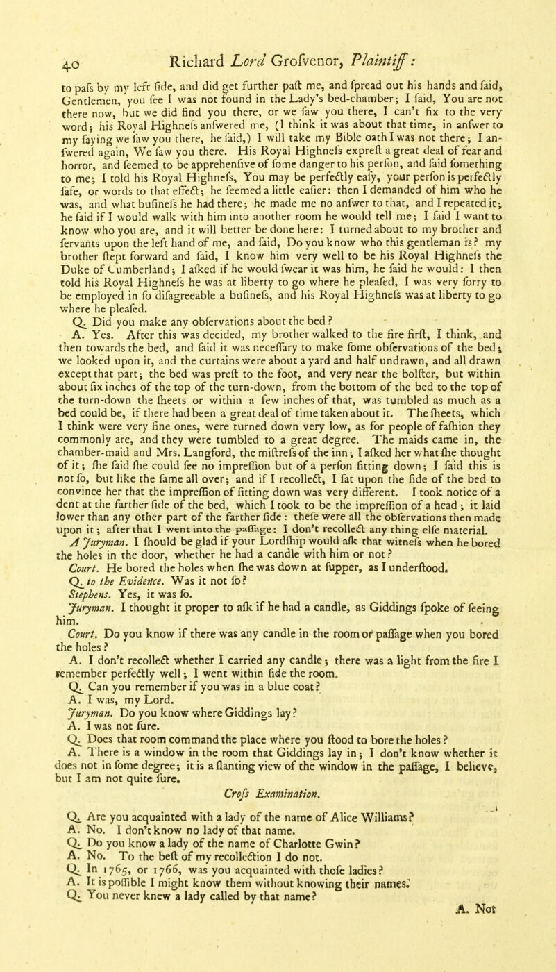 to pafs by my left fide, and did get further paft me, and fpread out his hands and faidj Gentlemen, you lee I was not found in the Lady's bed-chamber; I faid, You are not there now, but we did find you there, or we Taw you there, I can't fix to the very- word; his Royal Highnefs anfwered me, (I think it was about that time, in anfwerto my faying we law you there, he faid,) I will take my Bible oath I was not there; I an- fwered again, We law you there. His Royal Highnefs expreft a great deal of fear and horror, and feemed to be apprehenfive of fome danger to his perfon, artd faid fomething to me; I told his Royal Highnefs, You may be perfectly eafy, your perfon is perfectly fafe, or words to that effect; he feemed a little eafier: then I demanded of him who he was, and what bufinefs he had there; he made me no anfwer to that, and I repeated it; he faid if I would walk with him into another room he would tell me; I faid I want to know who you are, and it will better be done here: I turned about to my brother and fervants upon the left hand of me, and faid, Do you know who this gentleman is? my brother ftept forward and faid, I know him very well to be his Royal Highnefs the Duke of Cumberland; I afked if he would fwear it was him, he faid he would: 1 then told his Royal Highnefs he was at liberty to go where he pleafed, I was very forry to be employed in fo difagreeable a bufinefs, and his Royal Highnefs was at liberty to go where he pleafed. Did you make any obfervations about the bed ? A. Yes. After this was decided, my brother walked to the fire firft, I think, and then towards the bed, and faid it was necefifary to make fome obfervations of the bed; we looked upon it, and the curtains were about a yard and half undrawn, and all drawn except that part; the bed was preft to the foot, and very near the bolder, but within about fix inches of the top of the turn-down, from the bottom of the bed to the top of the turn-down the fheets or within a few inches of that, was tumbled as much as a bed could be, if there had been a great deal of time taken about it. The fheets, which I think were very fine ones, were turned down very low, as for people of fafhion they commonly are, and they were tumbled to a great degree. The maids came in, the chamber-maid and Mrs. Langford, the miftrefsof the inn; I afked her what fhe thought of it; fhe faid fhe could fee no impreffion but of a perfon fitting down; I faid this is not fo, but like the fame all over; and if I recollect, I fat upon the fide of the bed to convince her that the impreffion of fitting down was very different. I took notice of a dent at the farther fide of the bed, which I took to be the impreffion of a head ; it laid lower than any other part of the farther fide : thefe were all the obfervations then made upon it; after that I went into the paflage: I don't recollect any thing elfe material. A Juryman. I fhould be glad if your Lordfhip would afk that witnefs when he bored the holes in the door, whether he had a candle with him or not ? Court. He bored the holes when fhe was down at fupper, as I underftood. Q^to the Evidence. Was it not fo? Stephens. Yes, it was fo. Juryman. I thought it proper to afk if he had a candle, as Giddings fpoke of feeing him. Court. Do you know if there was any candle in the room of paflage when you bored the holes ? A. I don't recollect whether I carried any candle; there was a light from the fire I remember perfectly well; I went within fide the room. Can you remember if you was in a blue coat? A. I was, my Lord. Juryman. Do you know where Giddings lay? A. I was not fure. Does that room command the place where you flood to bore the holes ? A. There is a window in the room that Giddings lay in; I don't know whether it does not in fome degree; it is a flan ting view of the window in the pafTage, I believe3 but I am not quite fure. Croft Examination. Q± Are you acquainted with a lady of the name of Alice Williams? A. No. I don't know no lady of that name. Do you know a lady of the name of Charlotte Gwin? A. No. To the beft of my recollection I do not. Q. In 1765, or 1766, was you acquainted with thofe ladies? A. It is potfible I might know them without knowing their names.1 You never knew a lady called by that name? A. Not