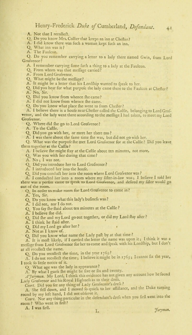 A. Not that I recollect. Do you know Mrs. Collier that keeps an inn at Chefter? A. I did know there was fuch a woman kept fuch an inn. What inn was it ? A. The Faulcon. Q. Do you remember carrying a letter to a lady there named Gwin, from Lord Grofvenor ? A. I remember carrying fome fuch a thing to a lady at the Faulcon. From whom was that meffage carried? A. From Lord Grofvenor. What might be the meffage? A. It might be a letter that his Lordfhip wanted to fpeak to her. Cv_ Did you hear for what purpofe the lady came there to the Faulcon at Chefter' A. No, Sir. ' Q. Did you know from whence fhecame? A. I did not know from whence fhe came. Do you know what place Ihe went to from Chefter ? A. I believe there is a houfe near Chefter called the Caftle, belonging to Lord Grof- venor, and the lady went there according to the meffage I had taken, to meet my Lord Grofvenor. Q. Where did fhe go to Lord Grofvenor? A. To the Caftle. Did you go with her, or meet her there too ? A. I was there about the fame time fhe was, but did not go with her. Q. What was the purpofe fhe met Lord Grofvenor for at the Caftle? Did you leave them together at the Caftle? A. I believe fhe might flay at the Caftle about ten minutes, not more. Was you with her during that time ? A. No ; I was not. Did you introduce her to Lord Grofvenor? A. I introduced her into the houfe. CX Did you conduct her into the room where Lord Grofvenor was ? A. I conducted her into a room where my fifter-in-law was-, I believe I told her rhere was a perfon come to fpeak to Lord Grofvenor, and defired my filler would go out of the room. In order to make room for Lord Grofvenor to come in? A. Yes, Sir. Do you know what this lady's bufinefs was ? A. I did not, nor I do not. C\_ You fay fhe ftaid about ten minutes at the Caftle ? A. I believe flic did. Did fhe and my Lord go out together, or did my Lord ftay after ? A. I think he ftaid after. Did my Lord go after her ? . A. Not as I know of.. Q. Did you know what name the Lady paft by at that time ? A. It is molt likely, if I carried the letter the name was upon it-, I think it was a meifage from Lord Grofvenor for her to come and fpeak with his Lordfhip, but I don't at all recollect the name. Q. Do you recollect the time, in the year 1765? A. I do not recollect the time; I believe it might be in 1765 j I cannot fix the year, I took fo little notice of it. Q. What age was the lady in appearance? A. By what I guefs fhe might be five or fix and twenty. si Juryman. My Lord, I think this evidence has not given any account how he found Lady Grofvenor and his Royal Highnefs as to their drefs. Court. Did you fee any thing of Lady Groivenor's drefs ? A. She fell down, and I moved fo quick, to her affiftance, and the Duke turning round by my left hand, I did notobferve it. Court. Nor any thing particular in the defendant's drefs when you firft went into the room ? Who went in firft? A- 1 was firlh r Juryman.