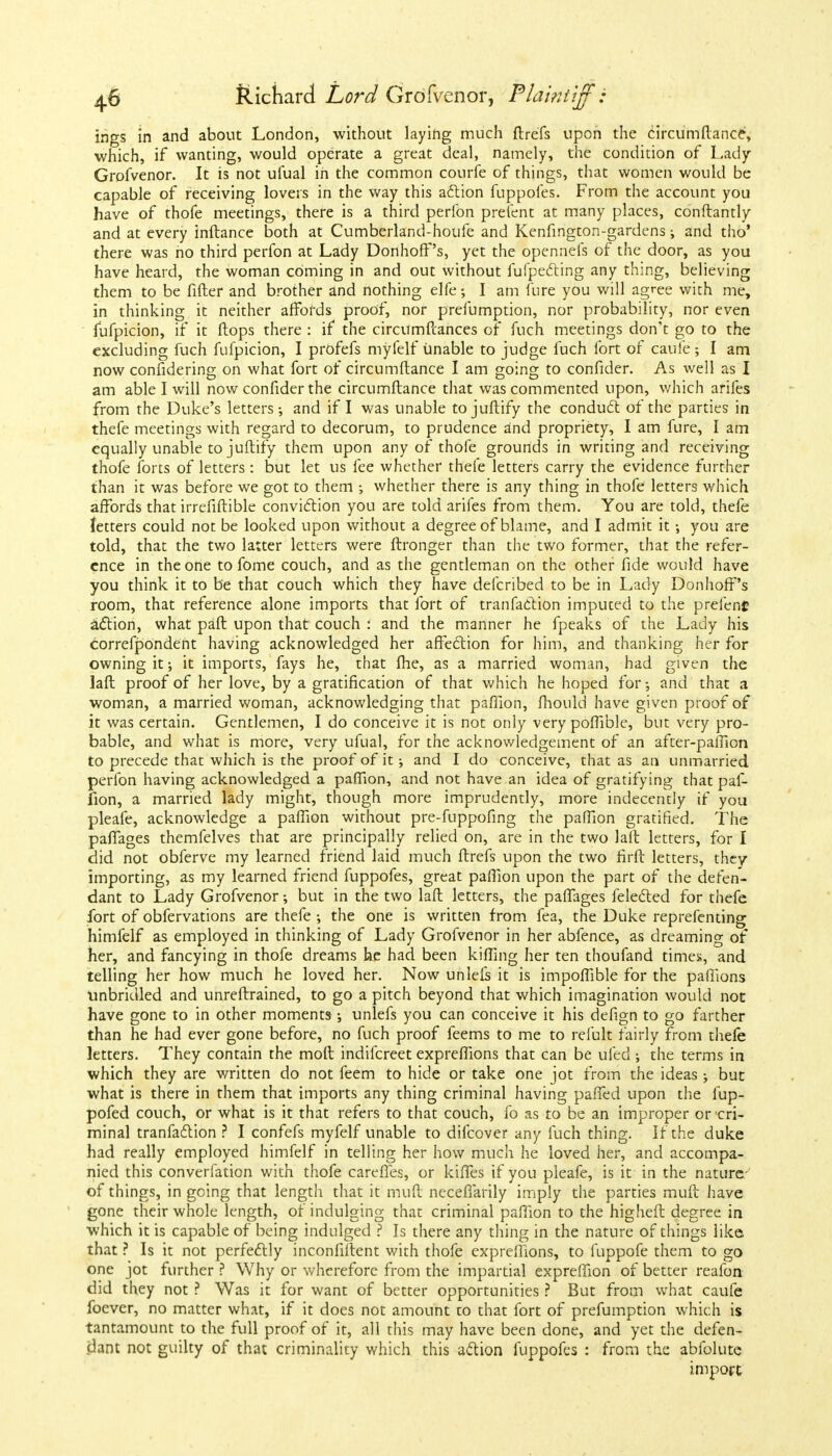 ino-s in and about London, without laying much ftrefs upon the circumflance, which, if wanting, would operate a great deal, namely, the condition of Lady Grofvenor. It is not ufual in the common courfe of things, that women would be capable of receiving lovers in the way this action fuppofes. From the account you have of thofe meetings, there is a third perlbn prefent at many places, conftantly and at every inftance both at Cumberland-houfe and Kenfington-gardens; and tho' there was no third perfon at Lady Donhoff's, yet the openneis of the door, as you have heard, the woman coming in and out without fufpecting any thing, believing them to be fifter and brother and nothing elfe; I am fure you will agree with me, in thinking it neither affords proof, nor prefumption, nor probability, nor even fufpicion, if it flops there : if the circumfcances of fuch meetings don't go to the excluding fuch fufpicion, I profefs myfelf unable to judge fuch fort of cauie; I am now confidering on what fort of circumflance I am going to confider. As well as I am able I will now confider the circumflance that was commented upon, which arifes from the Duke's letters; and if I was unable to juftify the conduct of the parties in thefe meetings with regard to decorum, to prudence and propriety, I am fure, I am equally unable to juftify them upon any of thofe grounds in writing and receiving thofe forts of letters: but let us fee whether thefe letters carry the evidence further than it was before we got to them whether there is any thing in thofe letters which affords that irrefiftible conviction you are told arifes from them. You are told, thefe letters could not be looked upon without a degree of blame, and I admit it •, you are told, that the two latter letters were ftronger than the two former, that the refer- ence in the one to fome couch, and as the gentleman on the other fide would have you think it to be that couch which they have defcribed to be in Lady Donhoff's room, that reference alone imports that fort of tranfaction imputed to the prefenf action, what paft upon that couch : and the manner he fpeaks of the Lady his correfpondent having acknowledged her affection for him, and thanking her for owning it; it imports, fays he, that fhe, as a married woman, had given the laft proof of her love, by a gratification of that which he hoped for •, and that a woman, a married woman, acknowledging that paflion, fhould have given proof of it was certain. Gentlemen, I do conceive it is not only very poffible, but very pro- bable, and what is more, very ufual, for the acknowledgement of an after-paffion to precede that which is the proof of it; and I do conceive, that as an unmarried perfon having acknowledged a paflion, and not have an idea of gratifying that paf- fion, a married lady might, though more imprudently, more indecently if you pleafe, acknowledge a paffion without pre-fuppofing the paffion gratified. The paffages themfelves that are principally relied on, are in the two laft letters, for I did not obferve my learned friend laid much ftrefs upon the two firft letters, they importing, as my learned friend fuppofes, great paflion upon the part of the defen- dant to Lady Grofvenor; but in the two laft letters, the paffages felected for thefe fort of obfervations are thefe the one is written from fea, the Duke reprefenting himfelf as employed in thinking of Lady Grofvenor in her abfence, as dreaming of her, and fancying in thofe dreams he had been killing her ten thoufand times, and telling her how much he loved her. Now unlefs it is impoffible for the paffions unbridled and unreftrained, to go a pitch beyond that which imagination would not have gone to in other moments •, unlefs you can conceive it his defign to go farther than he had ever gone before, no fuch proof feems to me to refult fairly from thefe letters. They contain the moft indifcreet expreffions that can be lifed ; the terms in which they are written do not feem to hide or take one jot from the ideas; but what is there in them that imports any thing criminal having paffed upon the fup- pofed couch, or what is it that refers to that couch, fo as to be an improper or cri- minal tranfaction ? I confefs myfelf unable to difcover any fuch thing. If the duke had really employed himfelf in telling her how much he loved her, and accompa- nied this converfation with thofe careffes, or kiffes if you pleafe, is it in the nature-' of things, in going that length that it muft necefiarily imply the parties muft have gone their whole length, of indulging that criminal paffion to the higheft degree in which it is capable of being indulged ? Is there any thing in the nature of things like that ? Is it not perfectly inconfiflent with thofe exprefiions, to fuppofe them to go one jot further ? Why or wherefore from the impartial expreffion of better reafon did they not ? Was it for want of better opportunities ? But from what caufe foever, no matter what, if it does not amount to that fort of prefumption which is tantamount to the full proof of it, all this may have been done, and yet the defen- dant not guilty of that criminality which this action fuppofes : from the abfolute import