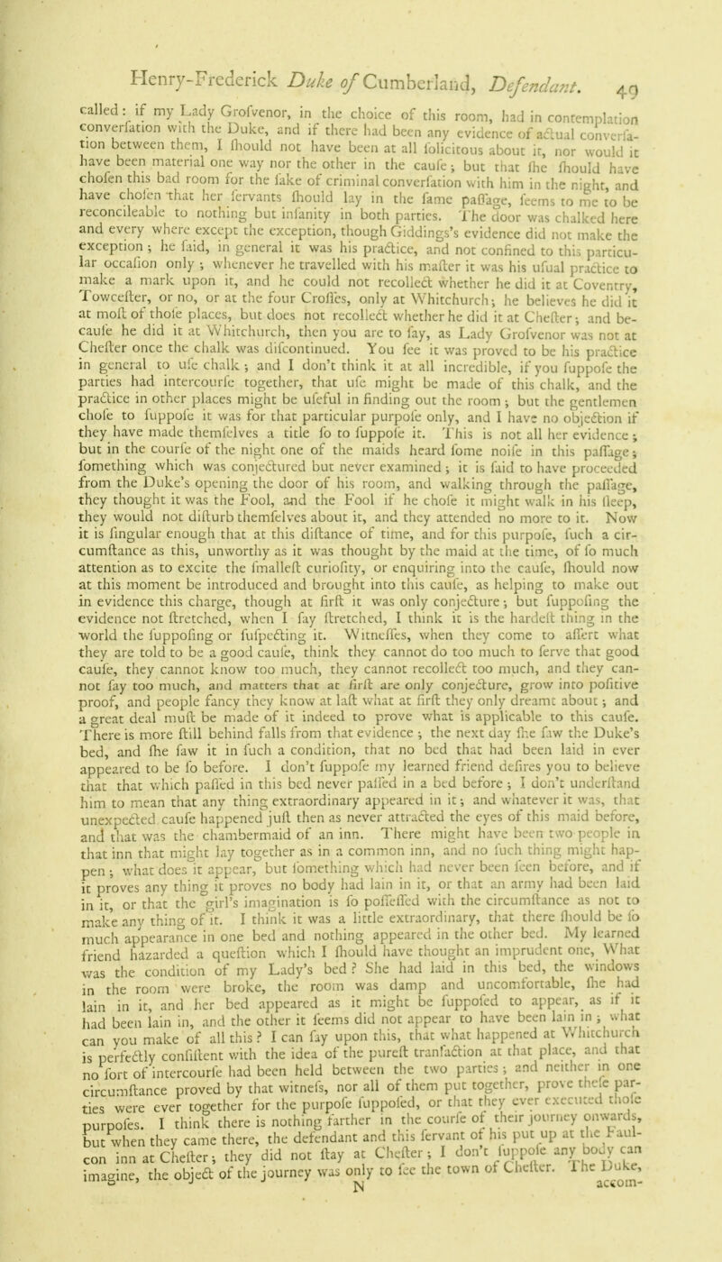 called: if my Lady Grofvenor, in the choice of this room, had in contemplation convention with the Duke, and if there had been any evidence of actual converla- tion between them, I mould not have been at all lolicitous about it, nor would it have been material one way nor the other in the caufe ; but that ihe mould have chofen this bad room for the lake of criminal converfation with him in the night, and have choien that her fervants mould lay in the fame paflage, feems to me to be reconcileable to nothing but infanity in both parties. The door was chalked here and every where except the exception, though Giddings's evidence did not make the exception ; he faid, in general it was his practice, and not confined to this particu- lar occafion only ; whenever he travelled with his mailer it was his ufual practice to make a mark upon it, and he could not recoiled whether he did it at Coventry, Towceiter, or no, or at the four Crofles, only at Whitchurch-, he believes he did it at moft of thole places, but does not recollect whether he did it at Chefter-, and be- caul'e he did it at Whitchurch, then you are to fay, as Lady Grofvenor was not at Chefter once the chalk was difcontinued. You fee it was proved to be his practice in general to ufe chalk-, and I don't think it at all incredible, if you fuppofe the parties had intercourfe together, that ufe might be made of this chalk, and the practice in other places might be ufeful in finding out the room -, but the gentlemen chofe to fuppofe it was for that particular purpofe only, and I have no objection if they have made themfelves a title fo to fuppofe it. This is not all her evidence; but in the courfe of the night one of the maids heard fome noife in this paffage; fomething which was conjectured but never examined ; it is faid to have proceeded from the Duke's opening the door of his room, and walking through the palfage, they thought it was the Fool, and the Fool if he chofe it might walk in his ileep, they would not difturb themfelves about it, and they attended no more to it. Now it is fingular enough that at this diftance of time, and for this purpofe, fuch a cir- cumftance as this, unworthy as it was thought by the maid at the time, of fo much attention as to excite the fmalleft curiofity, or enquiring into the caufe, fhould now at this moment be introduced and brought into this caufe, as helping to make out in evidence this charge, though at firft it was only conjecture -, but fuppofing the evidence not ftretched, when I fay ftretched, I think it is the hardelt thing in the ■world the fuppofing or fufpecting it. Witnelfes, when they come to affcrt what they are told to be a good caufe, think they cannot do too much to ferve that good caufe, they cannot know too much, they cannot recollect too much, and they can- not fay too much, and matters that at rirlf. are only conjecture, grow into pofitive proof, and people fancy they know at laft what at firft they only dreamt about -, and a great deal muft be made of it indeed to prove what is applicable to this caufe. There is more ft ill behind falls from that evidence ; the next day lhe fiw the Duke's bed, and lhe faw it in fuch a condition, that no bed that had been laid in ever appeared to be fo before. I don't fuppofe my learned friend defires you to believe that that which palled in this bed never palfed in a bed before ; I don't underftand him to mean that any thing extraordinary appeared in it -, and whatever it was, that unexpected caufe happened jiift then as never attracted the eyes of this maid before, and that was the chambermaid of an inn. There might have been two people in that inn that might lay together as in a common inn, and no fuch thing might hap- pen ; what does it appear, but fomething whicli had never been feen before, and if it proves any thing it proves no body had lain in it, or that an army had been laid in it, or that the °girl's imagination is fo poffeffed with the circumftance as not to make any thing of it. I think it was a little extraordinary, that there fliould be fo much appearance in one bed and nothing appeared in the other bed. My learned friend hazarded a queftion which I fliould have thought an imprudent one, What was the condition of my Lady's bed ? She had laid in this bed, the windows in the room were broke, the room was damp and uncomfortable, lhe had lain in it, and her bed appeared as it might be fuppofed to appear, as if it had been lain in, and the other it leems did not appear to have been lain in ; what can you make of all this ? I can fay upon this, that what happened at Wlntchurcn is perfectly confiltent with the idea of the pureft tranfaction at that place, and that no fort of intercourfe had been held between the two parties; and neither in one circumftance proved by that witnefs, nor all of them put together, prove thele par- ties were ever together for the purpofe fuppofed, or that they ever executed tnole purpofes. I think there is nothing farther in the courfe ot their journey onwards, but when they came there, the defendant and this fervant of his put up at the Paul- con inn at Chefter-, they did not ftay at Chefter ; I don't iurpoic any body can imagine, the object of the journey was only to lee the town of Chefter. The Duke,