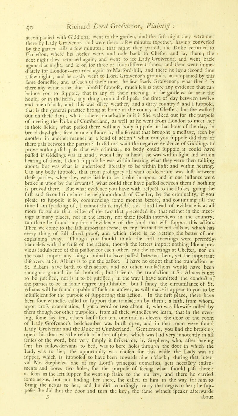 accompanied with Giddings, went to the garden, and the firft night they were met there by Lady Grofvenor, and were there a few minutes together, having converted by the garden rails a few minutes; that night they parted, the Duke returned to Ecclefton, where his hories were, and rode back to Chefter and lay there ; the next night they returned again, and went to fee Lady Grofvenor, and went back again that night, and lb on for three or four different times, and then went imme- diately for London—returned again to Marford-hill, and there he lay a fecond time a few nights, and he again went to Lord Grofvenor's grounds, accompanied by this lame domeftic, and at each of thefe times he faw Lady Grofvenor-, what then ? Is there any witnefs that does himfelf fuppofe, much lefs is there any evidence that can induce you to fuppofe, that in any of thefe meetings in the gardens, or near the houfe, or in the fields, any thing criminal did pafs, the time of day between twelve and one o'clock, and this was dirty weather, and a dirty country ? and I fuppofe, that is the general practice fitting at home in the county of Chefter, but fhe walked out on thefe days what is there remarkable in it ? She walked out for the purpofe of meeting the Duke of Cumberland, as well as he went from London to meet her in thole fields; what pafTed there will any body fuppofe in that hour of the day, in broad day-light, feen in one inftance by the fervant that brought a meffage, feen by another in another manner in a kind of action ? what can you fuppofe did then or there pafs between the parties ? It did not want the negative evidence of Giddings to prove nothing did pafs that was criminal; no body could fuppofe it could have pafTed if Giddings was at hand •, when I fay at hand, he was within fight and within hearing of them, I don't fuppofe he was within hearing what they were then talking about, but was what is underftood literally to be within fight and within hearing. Can any body fuppofe, that from profligacy all want of decorum was loft between thefe parties, when they were liable to be broke in upon, and in one inftance were broke in upon by the fervants ? what could then have pafTed between them ? nothing is proved there. But what evidence you have with refpect to the Duke, going the firft and fecond time into the neighbourhood of Chefter, by the criminality, if you pleafe to fuppofe it fo, commencing fome months before, and continuing till the time I am fpeaking of \ I cannot think myfelf, this third head of evidence is at all more fortunate than either of the two that preceeded it •, that neither in the meet- ings at many places, nor in the letters, nor thefe foolifh interviews in the country, can there be found any fort of evidence of the kind that will fupport this action. Then we come to the laft important fcene, as my learned friend calls it, which has every thing of full direct proof, and which there is no getting the better of nor explaining away. Though you fhould think the firft meetings were perfectly, blamelefs with the fenfe of the action, though the letters import nothing like a pre- vious indulgence of this paflion for each other, nor the meetings at Chefter, nor on the road, import any thing criminal to have palled between them, yet the important difcovery at St. Albans is to pin the bafket. I have no doubt that the tranfaction at St. Albans gave birth to this action, and no other transactions would have been thought a ground for this bufinefs; but it feems the tranfaction at St. Albans is not to be juftilied, nor is it to be juftified ; in the way I have admitted the conduct of the parties to be in fome degree uniuftifiable, but I fancy the circumftance of St. Albans will be found capable of fuch an anfwer, as will make it appear to you to be infufficient for the purpofe of fupporting this action. In the firft place, there have been four witneffes called to fupport that tranfaction by them •, a fifth, from whom, upon crofs examination, I got a word or two about it, who was likewife called by them though for other purpofes from all thefe witneffes we learn, that in the even- ing, fome fay ten, others half after ten, one told us eleven, the door of the room of Lady Grofvenor's bedchamber was burft open, and in that room were found Lady Grofvenor and the Duke of Cumberland. Gentlemen, you find the breaking open this door was the refult of a fort of plot, which was laid very innocently in all fenfes of the word, but very fimply it ftrikes me, by Stephens, who, after having felit his fellow-fervants to bed, was to bore holes through the door in which the Lady was to lie; the opportunity was chofen for this while the Lady was at iupper, which is fuppofed to have been towards nine o'clock; during that inter- val Mr. Stephens, one of my Lord's principal domeftics, gets neceftary inftru- ments and bores two holes, for the purpofe of feeing what fhould pafs there: as foon a-s fhe left fupper fhe went up flairs to the nurfery, and there he carried fome negus, but not finding her there, flic called to him in the way for him to bring the negus to her, and he did accordingly carry that negus to her •, he fup- pofcs fhe did fhut the door and turn the key y the fame witnefs fpeaks afterwards