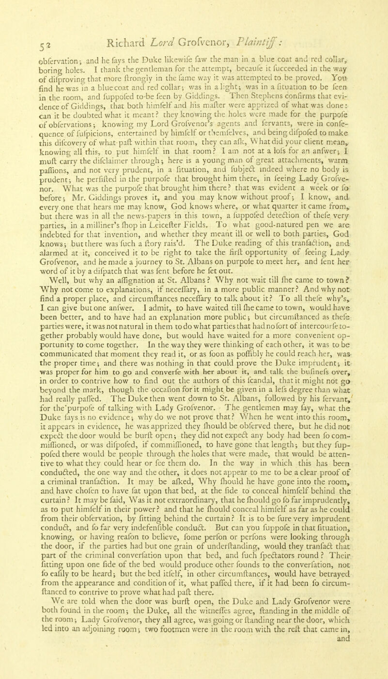 obfervation; and he fays the Duke likewife faw the man in a blue coat and red collar, boring holes. I thank the gentleman for the attempt, becaufe it fucceeded in the way of diiproving that more ftrongly in the fame way it was attempted to.be proved. You find he was in a bluecoat and red collar; was in alight-, was in a fituation to be feen in the room, and fuppofed to-be feen by Giddings. Then Stephens confirms that evi- dence of Giddings, that both himfelf and his mafler were apprized of what was done: can it be doubted what it meant? they knowing the holes v/ere made for the purpofe of obfervations; knowing my Lord Grofvenor's agents and fervants, were in confe- quence of fuipicions, entertained by himfelf or tSemlelves, and being difpofed to make this difcovery of what pail within that room, they can afk, What did your client meany knowing all this, to put himfelf in that room? I am not at a lofs for an anfwer; I muft carry the difclaimer through; here is a young man of great attachments, warm paffions, and not very prudent, in a fituation, and fubject indeed where no body is prudent; he perfifted in the purpofe that brought him there, in feeing Lady Grofve- nor. What was the purpofe that brought him there? that was evident a week or fa before; Mr. Giddings proves it, and you may know without proof; I know, and every one that hears me may know, God knows where, or what quarter it came from, but there was in all the news-papers in this town, a fuppofed detection of thefe very parties, in a milliner's mop in Leicefter Fields. To what good-natured pen we are indebted for that invention, and whether they meant ill or well to both parties, God knows; but there was fuch a ftory rais'd. The Duke reading of this tranfaftion, and. alarmed at it, conceived it to be right to take the firft opportunity of feeing Lady Grofvenor, and he made a journey to St. Albans on purpole to meet her, and fent her word of it by a difpatch that was fent before he fet out. Well, but why an affignation at St. Albans? Why not wait till fhe came to town? Why not come to explanations, if neceffary, in a more public manner? And why not find a proper place, and circumftances neceffary to talk about it? To all thefe why's,. I can give but one anfwer. I admit, to have waited till fhe came to town, would have been better, and to have had an explanation more public; but circumftanced as thefe parties were, it was not natural in them to do what parties that hadnofortof intercourfe to- gether probably would have done, but would have waited for a more convenient op- portunity to come together. In the way they were thinking of each other, it was to be communicated that moment they read it, or as foon as pofiibly he could reach her, was- the proper time; and there was nothing in that could prove the Duke imprudent; it was proper for him to go and converfe with her about it, and talk the bufinefs over, in order to contrive how to find out the authors of this fcandal, that it might not go beyond the mark, though the occafion for it might be given in a lefs degree than what had really paffed. The Duke then went down to St. Albans, followed by his fervant, for the'purpofe of talking with Lady Grofvenor. The gentlemen may fay, what the Duke fays is no evidence; why do we not prove that? When he went into this room, it appears in evidence, he was apprized they fhould be obferved there, but he did not expect the door would be burft open; they did not expect any body had been focom- mifTioned, or was difpofed, if commiffioned, to have gone that length; but they fup- pofed there would be people through the holes that were made, that would be atten- tive to what they could hear or fee them do. In the way in which this has been conducted, the one way and the other, it does not appear to me to be a clear proof of a criminal tranfaction. It may be afked, Why fhould he have gone into the room, and have chofen to have fat upon that bed, at the fide to conceal himfelf behind the curtain ? It may be faid, Was it not extraordinary, that he fhould go fo far imprudently, as to put himfelf in their power? and that he fhould conceal himfelf as far as he could from their obfervation, by fitting behind the curtain? It is tobe furevery imprudent conduct, and fo far very indefenfible conduct. But can you fuppofe in that fituation, knowing, or having reafon to believe, fome perfon or perfons were looking through the door, if the parties had but one grain of underftanding, would they tranfact that part of the criminal converfation upon that bed, and fuch fpectators round ? Their fitting upon one fide of the bed would produce other founds to the converfation, not fo eafily to be heard; but the bed itfelf, in other circumftances, would have betrayed from the appearance and condition of it, what paffed there, if it had been fo circum- ftanced to contrive to prove what had paft there. We are told when the door was burft open, the Duke and Lady Grofvenor were both found in the room; the Duke, all the witnefles agree, ftandingin the middle of the room; Lady Grofvenor, they all agree, was going or Handing near the door, which led into an adjoining room; two footmen were in the room with the reft that came in, and