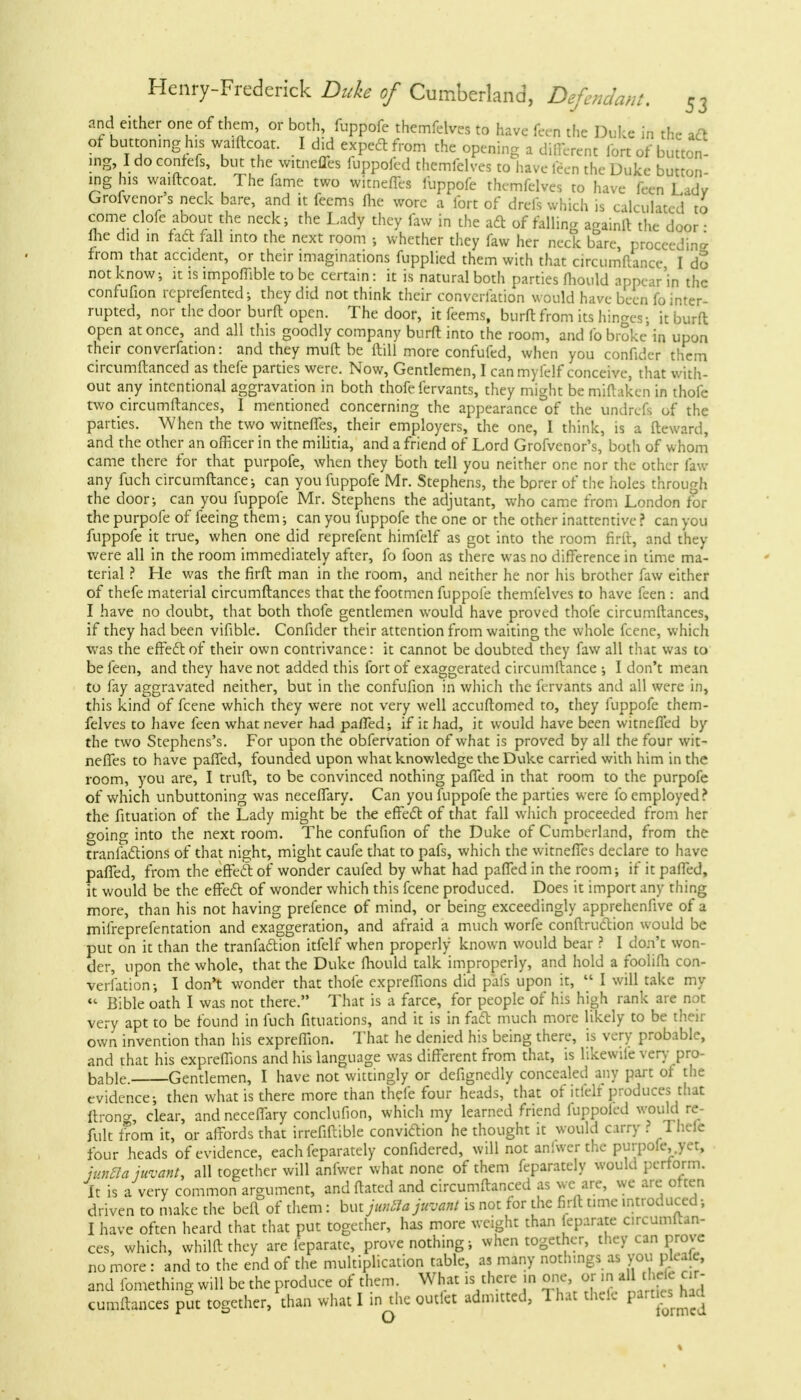 and either one of them, or both, fuppofe themfelves to have feen the Duke in the aft of buttoning his waiftcoat. I did expedl from the opening a different fort of button- ing I do confefs, but the witneffes fuppofed themfelves to have feen the Duke button- ing his waiftcoat. The fame two witneffes fuppofe themfelves to have feen Lady Grofvcnor s neck bare, and it feems Hie wore a fort of drefs which is calculated to come clofe about the neck; the Lady they faw in the aft of falling againft the door i ihe did in fad fall into the next room ; whether they faw her neck bare, proceeding from that accident, or their imaginations fupplied them with that circumftance I dS not know, it is impoffible to be certain: it is natural both parties fhould appear'in the confufion rcprefented; they did not think their converfation would have been fo inter- rupted, nor the door burft open. The door, it feems, burn: from its hinges; it burft open at once, and all this goodly company burft into the room, and fo broke in upon their converfation: and they muft be ftill more confufed, when you confider them circumftanced as thefe parties were. Now, Gentlemen, I can my (elf conceive, that with- out any intentional aggravation in both thofe fervants, they might bemiftaken in thole two circumftances, I mentioned concerning the appearance of the undrefs of the parties. When the two witneffes, their employers, the one, I think, is a ftcward, and the other an officer in the militia, and a friend of Lord Grofvenor's, both of whom came there for that purpofe, when they both tell you neither one nor the other faw any fuch circumftance-, can you fuppofe Mr. Stephens, the bprer of the holes through the door; can you fuppofe Mr. Stephens the adjutant, who came from London for the purpofe of feeing them; can you fuppofe the one or the other inattentive ? can you fuppofe it true, when one did reprefent himfelf as got into the room firft, and they were all in the room immediately after, fo foon as there was no difference in time ma- terial ? He was the firft man in the room, and neither he nor his brother faw either of thefe material circumftances that the footmen fuppofe themfelves to have feen : and I have no doubt, that both thofe gentlemen would have proved thofe circumftances, if they had been vifible. Confider their attention from waiting the whole fcene, which was the effect of their own contrivance: it cannot be doubted they faw all that was to be feen, and they have not added this fort of exaggerated circumftance ; I don't mean to fay aggravated neither, but in the confufion in which the fervants and all were in, this kind of fcene which they were not very well accuftomed to, they fuppofe them- felves to have feen what never had parTed; if it had, it would have been witncfi'ed by the two Stephens's. For upon the obfervation of what is proved by all the four wit- neffes to have paffed, founded upon what knowledge the Duke carried with him in the room, you are, I truft, to be convinced nothing paffed in that room to the purpofe of which unbuttoning was neceffary. Can you fuppofe the parties were fo employed? the fituation of the Lady might be the effect, of that fall which proceeded from her going into the next room. The confufion of the Duke of Cumberland, from the tranfaiftions of that night, might caufe that to pafs, which the witneffes declare to have paffed, from the effect, of wonder caufed by what had paffed in the room; if it paffed, it would be the effeel: of wonder which this fcene produced. Does it import any thing more, than his not having prefence of mind, or being exceedingly apprehenfive of a mifreprefentation and exaggeration, and afraid a much worfe conftruction would be put on it than the tranfaftion itfelf when properly known would bear ? I don't won- der, upon the whole, that the Duke fhould talk improperly, and hold a foolifh con- verfation; I don't wonder that thofe expreffions did pals upon it,  I will take my « Bible oath I was not there. That is a farce, for people of his high rank are not very apt to be found in fuch filiations, and it is in fadt much more likely to be then- own invention than his expreffion. That he denied his being there, is very probable, and that his expreffions and his language was different from that, is likewile very pro- bable Gentlemen, I have not wittingly or defignedly concealed any part of the evidence; then what is there more than thefe four heads, that of itlelt produces that ltroncr, clear, and neceffary conclufion, which my learned friend iuppoled would re- fult from it, or affords that irrefiftible conviction he thought it would carry ? Thefe four heads of evidence, each feparately confidered, will not an'.wer the purpofe,.yet, ivnEla juvant, all together will anfwer what none of them feparately would perform. It is a very common argument, andftated and circumftanced as we are, we are often driven to make the beft of them: but imSa juvant is not for the firft time introduced; I have often heard that that put together, has more weight than ieparate circumftan- ces, which, whilftthey are ieparate, prove nothing; when together, they can prove no more: and to the end of the multiplication table, as many nothings as you plcafe, and fomething will be the produce of them. What is there in one, or in all theie cir- cumftances put together, than what I in the outlet admitted, 1 hat thelc ^rttefead