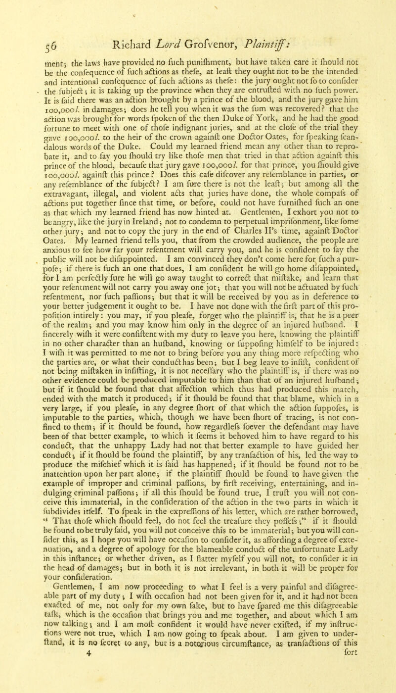 \ ^6 Richard Lord Grofvenor, P!ai?ttiff: merit; the laws have provided no fuch punifhment, but have taken care it mould not be the confequence of fuch actions as thefe, at leaft they ought not to be the intended and intentional confequence of fuch actions as thefe: the jury ought not lb to confider the lubject ; it is taking up the province when they are entrufted with no fuch power. It is faid there was an action brought by a prince of the blood, and the jury gave him 100,000/. in damages; does he tell you when it was the fum was recovered? that the action was brought for words fpoken of the then Duke of York, and he had the good fortune to meet with one of thole indignant juries, and at the clofe of the trial they gave 100,000/. to the heir of the crown againft one Doctor Oates, for fpeaking lean- dalous words of the Duke. Could my learned friend mean any other than to repro- bate it, and to fay you mould try like thofe men that tried in that action againft this prince of the blood, becaufe that jury gave 100,000/. for that prince, you mould give 100,000/. againft this prince? Does this cafe difcover any relemblance in parties, or any refemblance of the fubjedt? I am fure there is not the leaft; but among all the extravagant, illegal, and violent acts that juries have done, the whole compafs of actions put together fince that time, or before, could not have furnilhed fuch an one as that which my learned friend has now hinted at. Gentlemen, I exhort you not to be angry, like the jury in Ireland; not to condemn to perpetual imprifonment, like fome other jury; and not to copy the jury in the end of Charles IPs time, againft Doctor Oates. My learned friend tells you, that from the crowded audience, the people are anxious to fee how far your refentment will carry you, and he is confident to fay the public will not be difappointed. I am convinced they don't come here for fuch a pur- pofe; if there is fuch an one that does, I am confident he will go home difappointed, for I am perfectly fure he will go away taught to correct that miftake, and learn that your refentment will not carry you away one jot; that you will not be actuated by fuch refentment, nor fuch paflions; but that it will be received by you as in deference to your better judgement it ought to be. I have not done with the firft part of this pro- pofition intirely: you may, if you pleafe, forget who the plaintiff is, that he is a peer of the realm; and you may know him only in the degree of an injured hufband. I fincerely wifh it were confiftent with my duty to leave you here, knowing the plaintiff in no other character than an hufband, knowing or fuppofing himfelf to be injured: I wifh it was permitted to me not to bring before you any thing more reflecting who the parties are, or what their conduct has been-, but I beg leave to infift, confident of not being miftaken in infilling, it is not neceffary who the plaintiff is, if there was no other evidence could be produced imputable to him than that of an injured hufband; but if it fhould be found that that affection which thus had produced this match, ended with the match it produced; if it fhould be found that that blame, which in a very large, if you pleafe, in any degree fhort of that which the action fuppofes, is imputable to the parties, which, though we have been fhort of tracing, is not con- fined to them; if it fhould be found, how regardlefs foever the defendant may have been of that better example, to which it feems it behoved him to have regard to his conduct, that the unhappy Lady had not that better example to have guided her conduct; if it fhould be found the plaintiff, by any tranfaction of his, led the way to produce the mifchief which it is faid has happened; if it mould be found not to be inattention upon her part alone; if the plaintiff fhould be found to have given the example of improper and criminal paffions, by firft receiving, entertaining, and in- dulging criminal paflions; if all this fhould be found true, I truft you will not con- ceive this immaterial, in the confideration of the action in the two parts in which it fubdivides itfelf. To fpeak in the expreflions of his letter, which are rather borrowed, '* That thofe which fhould feel, do not feel the treafure they poffefs; if it fhould be found to be truly faid, you will not conceive this to be immaterial; but you will con- fider this, as I hope you will have occafion to confider it, as affording a degree of exte- nuation, and a degree of apology for the blameable conduct of the unfortunate Lady in this inftance; or whether driven, as I flatter myfelf you will not, to confider it in the head of damages; but in both it is not irrelevant, in both it will be proper for your confideration. Gentlemen, I am now proceeding to what I feel is a very painful and difagree- able part of my duty ; I wifh occafion had not been given for it, and it had not been exacted of me, not only for my own fake, but to have fpared me this difagreeable talk, which is the occafion that brings you and me together, and about which I am now talking; and I am moft confident it would have never exifted, if my inftruc- tions were not true, which I am now going to fpeak about. I am given to under- ftand, it is no fecret to any, but is a notorious circumftance, as tranfactions of this