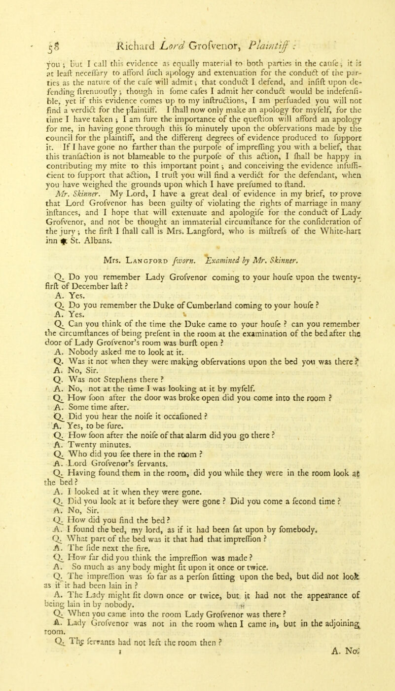 you ; but I call this evidence as equally material to both parties in the caufe; it 'ii 31 leaft neceflary to afford fuch apology and extenuation for the condu6t of the par- ties as the nature of the cafe will admit; that conduct I defend, and infift upon de- fending ftrenuoufly; though in fome cafes I admit her conduct would be indefenfi- ble, yet if this evidence comes up to my inftructions, I am perfuaded you will not find a verdict for the plaintiff. I mall now only make an apology for myfelf, for the time I have taken I am fure the importance of the queftion will afford an apology for me, in having gone through this ib minutely upon the obfervations made by the council for the plaintiff, and the different degrees of evidence produced to fupport it. If I have gone no farther than the purpofe of imprefiing you with a belief, that this tranfaction is not blameable to the purpofe of this action, I mail be happy in contributing my mite to this important point; and conceiving the evidence infufR- cient to fupport that action, I truft you will find a verdict for the defendant, when you have weighed the grounds upon which I have prefumed to ftand. Mr. Skinner. My Lord, I have a great deal of evidence in my brief, to prove that Lord Grofvenor has been guilty of violating the rights of marriage in many ihftances, and I hope that will extenuate and apologife for the conduct of Lady Grofvenor, and not be thought an immaterial circumftance for the confideration of the jury, the firft I (hall call is Mrs. Langford, who is miftrefs of the White-hart inn ft St. Albans. Mrs. Langford [worn. Examined by Mr. Skinner. Do you remember Lady Grofvenor coming to your houfe upon the twenty- firft of December laft ? A. Yes. Do you remember the Duke of Cumberland coming to your houfe ? A. Yes. Can you think of the time the Duke came to your houfe ? can you remember the circumltances of being prefent in the room at the examination of the bed after the door of Lady Grofvenor's room was burft open ? A. Nobody asked me to look at it. Q. Was it not when they were making obfervations upon the bed you was there? A. No, Sir. Q. Was not Stephens there ? A. No, not at the time I was looking at it by myfelf. How foon after the door was broke open did you come into the room ? A. Some time after. Did you hear the noife it occafioned ? A. Yes, to be fure. How foon after the noife of that alarm did you go there ? A. Twenty minutes. Who did you fee there in the room ? A. Lord Grofvenor's fervants. Having found them in the room, did you while they were in the room look at the bed? A. I looked at it when they were gone. Did you look at it before they were gone ? Did you come a fecond time ? A. No, Sir. How did you find the bed ? A. I found the bed, my lord, as if it had been fat upon by fomebody. What part of the bed was it that had that impTeflion ? A. The fide next the fire. Q;_ How far did you think the impreflion was made ? A. So much as any body might fit upon it once or twice. CK The imprelTion was lb far as a perfon fitting upon the bed, but did not look as if it had been lain in ? A. The Lady might fit down once or twice, but it had not the appearance of being lain in by nobody. When you came into the room Lady Grofvenor was there ? A. Lady Grofvenor was not in the room when I came in, but in the adjoining^ room. C4 The fervants had not left the room then ? 1 A. No;