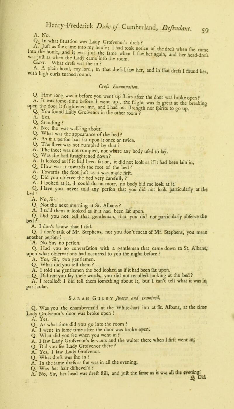 A. No. In what fituation was Lady Grofvenor's drefs? AS Juft as fhe came into my houfe ; I had took notice of the drefc when (he came into che houfe, and if was jufl: the fame when I faw her again and her head drcls was juft as when the Lady came into the room. Court. What drefs was fhe in ? w;^V\plain, h°°d' fy , * ln that drefs 1 faw her> aml in th drefs I found her, with high curls turned round. ' Crofs Examination. Q. How long was it before you went up flairs after the door was broke open ? A. It was fome time before I went up j the fright was fo great at the breaking open the door it frightened me, and I had not ftrength nor fpints to go up. You found Lady Grofvenor in the other room ? A. Yes. Standing ? A. No, fhe was walking about. Q. What was the appearance of the bed ? A. As if a perfon had fat upon it once or twice. Q. The fheet was not rumpled by that ? A. The meet was not rumpled, not where any body ufed to lay. Was the bed flraightened down? A. It looked as if it had been fat on, it did not look as if it had been lain in. How was it towards the foot of the bed ? A. Towards the foot juft as it was made firft. Did you obferve the bed very carefully ? A. I looked at it, I could do no more, no body bid me look at it. Have you never told any perfon that you did not look, particularly at the bed ? A. No, Sir. Not the next morning at St. Albans ? A. I told them it looked as if it had been fat upon. Did you not tell that gentleman, that you did not particularly obferve the bed ? A. I don't know that I did. Q. I don't talk of Mr. Stephens, nor you don't mean of Mr. Stephens, you mean another perfon ? A. No Sir, no perfon. Q. Had you no converfation with a gentleman that came down to St. Albans, upon what obfervations had occurred to you the night before ? A. Yes, Sir, two gentlemen. What did you tell them ? A. I told the gentlemen the bed looked as if it had been fat upon. Did not you fay thefe words, you did not recollect looking at the bed ? A. I recollect I did tell them fomething about it, but I can't tell what it was in particular. Sarah Giley /worn and examined. Q. Was you the chambermaid at the White-hart inn at St. Albans, at the time Lady Grofvenor's door was broke open ? A. Yes. At what time did you go into the room ? A. I went in fome time after the door was broke open; Q. What did you fee when you went in ? A. 1 faw Lady Grofvenor's fervants and the waiter there when I firft went in. Q. Did you fee Lady Grofvenor there ? A. Yes, I faw Lady Grofvenor. What drefs was fhe in ? A. In the fame drefs as fhe was in all the evening. Gv. Was her hair difhevcl'd ? A. No, Sir, her head was dreft ftill, and juft the fame as it was all the evening- Did 4